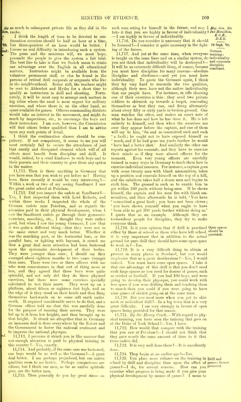 Sir as much in subsequent private life as they did in the Iton, ranks. > I think the length of time to be devoted to con- tinuation exercises should be half an hour at a time, ’02. but three-quarters of an hour would be better. I £e(j. foresee no real difficulty in introducing such a system. . The press and the ministers will, we must hope, persuade the people to give the system a fair trial. The best line to take is that w'e Scotch mean to retain our advantage over the English in all educational matters. Instructors might be available from the volunteer permanent staff, or else be found in the persons of retired drill corporals or sergeants who live in the neighbourhood. Better still, the teachers might be sent to Aldershot and Hythe for a short time to qualify as instructors in drill and shooting. Fortu- nately, it will be most easy to arrange such matters in big cities where the need is most urgent for military exercises, and where there is, on the other hand, no space available for games. Officers commanding districts would take an interest in the movement, and might do much by inspections, etc., to encourage the boys and their instructors. I am sure, however, the Commission will find others better qualified than I am to advise upon any such points of detail, m: I think the continuation classes should be com- on pulsory. If not compulsory, it seems to me you will most certainly fail to secure the attendance of just that unruly and dissipated element which will of all others most benefit from discipline and drill. It would, indeed, be a cruel kindness to such boys and to their parents and their country to give them any option in the matter. 11.711. Then is there anything in Germany that you have seen that you wish to put before us ? Having been there recently it would be very interesting I— Within a week or two of my seeing Sandhurst I saw the great cadet school at Potsdam. 11.712. Did you inspect the cadets at Sandhurst?— g_ Yes, I first inspected them with Lord Roberts, and within three weeks I inspected the whole of the German cadets near Potsdam, aud as regards the attention paid to their physical development, when I saw the Sandhurst cadets go through their gymnastic exercises, marching, etc., I thought they were rather good, but when I saw the young Germans, I saw that it was quite a different thing—that they were not in the same street and very much better. Whether it was the marching past, or the horizontal bars, or the parallel bars, or fighting with bayonet, it struck me that a great deal more attention had been bestowed upon the systematic development of their bodies. They were younger than ours; I should say they averaged about eighteen months to two years younger than ours. There were two or three officers with me who were connoisseurs in that sort of thing more or less, and they agreed that these boys were quite splendid, and not only did they do these physical exercises, but there were some exercises specially calculated to test their nerve. They went up on a platform, about fifteen or eighteen feet high, and on the edge of it they stood on their heads and then flung themselves backwards on to some soft earth under- neath. It required considerable nerve to do that, and a German officer told me that this was carefully done for the purpose of training their nerves. They were led up to it from low heights, and then brought up to that height. It struck me altogether that in Germany an immense deal is done everywhere by the Kaiser and the Government to foster the national sentiment and to improve the national physique. “d 11,713. I presume it struck you in like manner that not enough attention is paid to physical training in this country ?-—Yes, exactly. 11.714. And probably, if the same care was bestowed, our boys would be as well as the Germans ?—A great deal better. I am perhaps prejudiced, but our native qualities seem to me better. Perhaps comparisons are odious, but I think our men, as far as native aptitude goes, are the better men. 11.715. Then generally do you lay great stress on each man acting for himself in the future, and may I Maj.-Gen. Sir take it that you are highly in favour of individuality ? Hamilton, —I am highly in favour of individuality. ^d's^o’ 11.716. Do you consider it necessary that it should ' be fostered?—I consider it quite necessary in the fight- 19 Sept. ’02. ing of the future. Gern^T 11.717. And yet at the same time, when everyone traming: is taught on the same lines and on a similar system, do individuality you not think that individuality will be destroyed?— and corporate It will be an extremely difficult thing, of course, because comiqngq you must have discipline for many reasons—absolute discipline and obedience—and yet you must have individuality. To quote the Germans again, I think they try very hard to reconcile the two qualities, although their men have not the native individuality that our people have. For instance, in rifle shooting one of their exercises is this: they seud two private soldiers to skirmish up towards a target, concealing themselves as best they can, and firing alternately about every fifty or sixty yards in broken ground. One man watches the other, and makes an exact note of what he has done and how he has done it. He is left entirely to himself, and then when the exercises are over they appear before the captain, and one of them will say to him, ‘So and so committed such and such ‘a fault; he ought not to have exposed himself so ‘ much, and if he had gone ten yards further he would ‘ have had a better shot.’ And similarly the other one reports against his comrade, and they have to exercise their minds as if they were almost officers for the moment. Even very young officers are carefully trained in many ways in Germany to teach them how to exercise individual resource. For instance, a captain goes with some twenty men with blank ammunition, takes up a position and conceals himself on the top of a hill, and the subaltern takes half a dozen men and begins to stalk him. The ground is such as to enable him to get within 100 yards without being seen. If he shows himself, the captain and his men fire with blank am- munition, and then afterwards he is told, ‘ You have ‘ committed a great fault; you have not been clever; ‘ you have shown yourself when you ought to have ‘ been able to get 300 yards further without doing so.’ I quote that as an example. Although they are tremendous people for discipline, they try to make everyone think. 11.718. Is it your opinion that if drill is practised Open spaces either by those at school or those who have left school, should be it is very important that in addition to the actual  ground for pure drill they should have some open space to work in?—Yes. 11.719. It is a very difficult thing to obtain at present in many places in Scotland, but you would emphasise that as a great desideratum?—Yes, I would indeed. You must have some open spaces. I take it that one advantage of this drill is that you don’t need such large spaces as you need for dozens of games, such as cricket or football. If you had 100 boys, and were going to develop their physique, you could work with less space if you were drilling them and teaching them to march than you could if you were going to have nine games of cricket going on at the. same time. 11.720. But you need more when you get to skir- mish or individual drill?—In a big town that is a very great difficulty. I am very strongly in favour of open spaces being provided for that reason. 11.721. By Sir Henry Craih.—With regard to phy- sical training, you have seen the training that goes on at the Duke of York School?—Yes, I have. 11.722. How would that compare with the training that you saw at Potsdam?—I should not think that they gave nearly the same amount of time to it that these cadets did. 11.723. It is very well done there?—It is excellently done. 11.724. They begin at an earlier age?—Yes. 11.725. You place more reliance on the training in Drill and school by drill and discipline than upon the effect of games: former games?—I do, for several reasons. How can you preferred, examine what progress is being made if you give your physical development by means of games ? I mean to