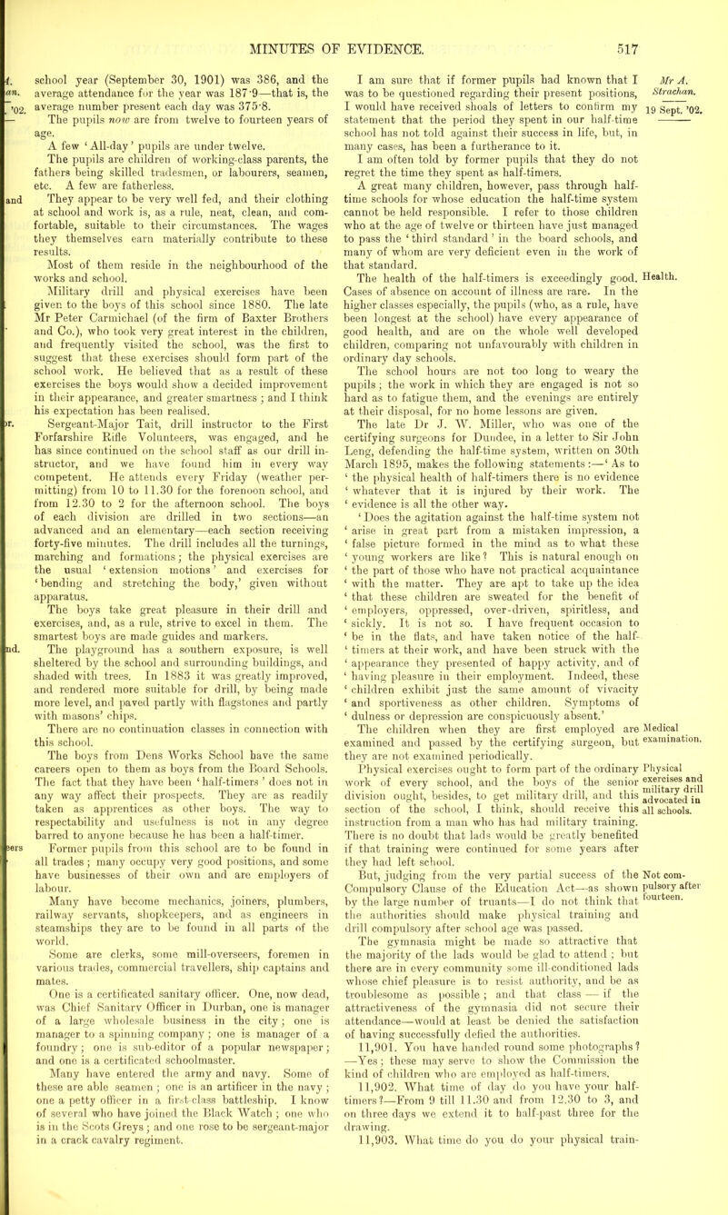 school year (September 30, 1901) was 386, and the average attendance for the year was 187-9—that is, the average number present each day was 375'8. The pupils now are from twelve to fourteen years of age. A few ‘All-day’ pupils are under twelve. The pupils are children of working-class parents, the fathers being skilled tradesmen, or labourers, seamen, etc. A few are fatherless. They appear to be very well fed, and their clothing at school and work is, as a rule, neat, clean, and com- fortable, suitable to their circumstances. The wages they themselves earn materially contribute to these results. Most of them reside in the neighbourhood of the works and school. Military drill and physical exercises have been given to the boys of this school since 1880. The late Mr Peter Carmichael (of the firm of Baxter Brothers and Co.), who took very great interest in the children, and frequently visited the school, was the first to suggest that these exercises should form part of the school work. He believed that as a result of these exercises the boys would show a decided improvement in their appearance, and greater smartness ; and I think his expectation has been realised. Sergeant-Major Tait, drill instructor to the First Forfarshire Kifle Volunteers, was engaged, and he has since continued on the school staff as our drill in- structor, and we have found him in every way competent. He attends every Friday (weather per- mitting) from 10 to 11.30 for the forenoon school, and from 12.30 to 2 for the afternoon school. The boys of each division are drilled in two sections—an advanced and an elementary—each section receiving forty-five minutes. The drill includes all the turnings, marching and formations; the physical exercises are the usual ‘ extension motions ’ and exercises for ‘bending and stretching the body,’ given without apparatus. The boys take great pleasure in their drill and exercises, and, as a rule, strive to excel in them. The smartest boys are made guides and markers. The playground has a southern exposure, is well sheltered by the school and surrounding buildings, and shaded with trees. In 1883 it was greatly improved, and rendered more suitable for drill, by being made more level, and paved partly with flagstones and partly with masons’ chips. There are no continuation classes in connection with this school. The boys from Dens Works School have the same careers open to them as boys from the Board Schools. The fact that they have been ‘ half-timers ’ does not in any way affect their prospects. They are as readily taken as apprentices as other boys. The way to respectability and usefulness is not in any degree barred to anyone because he has been a half-timer. Former pupils from this school are to be found in all trades ; many occupy very good positions, and some have businesses of their own and are employers of labour. Many have become mechanics, joiners, plumbers, railway servants, shopkeepers, and as engineers in steamships they are to be found in all parts of the world. Some are clerks, some mill-overseers, foremen in various trades, commercial travellers, ship captains and mates. One is a certificated sanitary officer. One, now dead, was Chief Sanitarv Officer in Durban, one is manager of a large wholesale business in the city; one is manager to a spinning company; one is manager of a foundry; one is sub-editor of a popular newspaper; and one is a certificated schoolmaster. Many have entered the army and navy. Some of these are able seamen ; one is an artificer in the navy ; one a petty officer in a first-class battleship. I know of several who have joined the Black Watch ; one who is in the Scots Greys; and one rose to be sergeant-major in a crack cavalry regiment. I am sure that if former pupils had known that I Mr A. was to be questioned regarding their present positions, Strachan. I would have received shoals of letters to coniirm my statement that the period they spent in our half-time school has not told against their success in life, but, in many cases, has been a furtherance to it. I am often told by former pupils that they do not regret the time they spent as half-timers. A great many children, however, pass through half- time schools for whose education the half-time system cannot be held responsible. I refer to those children who at the age of twelve or thirteen have just managed to pass the ‘ third standard ’ in the board schools, and many of whom are very deficient even in the work of that standard. The health of the half-timers is exceedingly good. Health. Cases of absence on account of illness are rare. In the higher classes especially, the pupils (who, as a rule, have been longest at the school) have every appearance of good health, and are on the whole well developed children, comparing not unfavourably with children in ordinary day schools. The school hours are not too long to weary the pupils; the work in which they are engaged is not so hard as to fatigue them, and the evenings are entirely at their disposal, for no home lessons are given. The late Dr J. W. Miller, who was one of the certifying surgeons for Dundee, in a letter to Sir John Leng, defending the half-time system, written on 30th March 1895, makes the following statements :—‘ As to ‘ the physical health of half-timers there is no evidence ‘ whatever that it is injured by their work. The ‘ evidence is all the other way. ‘Does the agitation against the half-time system not ‘ arise in great part from a mistaken impression, a ‘ false picture formed in the mind as to what these ‘ young workers are like ? This is natural enough on ‘ the part of those who have not practical acquaintance 1 with the matter. They are apt to take up the idea ‘ that these children are sweated for the benefit of ‘ employers, oppressed, over-driven, spiritless, and ‘ sickly. It is not so. I have frequent occasion to ' be in the flats, and have taken notice of the half- 1 timers at their work, and have been struck with the ‘ appearance they presented of happy activity, and of ‘ having pleasure in their employment. Indeed, these ‘ children exhibit just the same amount of vivacity ‘ and sportiveness as other children. Symptoms of ‘ dulness or depression are conspicuously absent.’ The children when they are first employed are Medical examined and passed by the certifying surgeon, but examination, they are not examined periodically. Physical exercises ought to form part of the ordinary Physical work of every school, and the boys of the senior exercises^and division ought, besides, to get military drill, and this acjvocated in section of the school, I think, should receive this an schools, instruction from a man who has had military training. There is no doubt that lads would be greatly benefited if that training were continued for some years after they had left school. But, judging from the very partial success of the Not com- Compulsory Clause of the Education Act—as shown pulsory after by the large number of truants—I do not think that toul*;een- the authorities should make physical training and drill compulsory after school age was passed. The gymnasia might be made so attractive that the majority of the lads would be glad to attend ; but there are in every community some ill-conditioned lads whose chief pleasure is to resist authority, and be as troublesome as possible ; and that class — if the attractiveness of the gymnasia did not secure their attendance—would at least be denied the satisfaction of having successfully defied the authorities. 11.901. You have handed round some photographs? —Yes; these may serve to show the Commission the kind of children who are employed as half-timers. 11.902. What time of day do you have your half- timers?—From 9 till 11.30 and from 12.30 to 3, and on three days we extend it to half-past three for the drawing. 11.903. What time do you do your physical train-