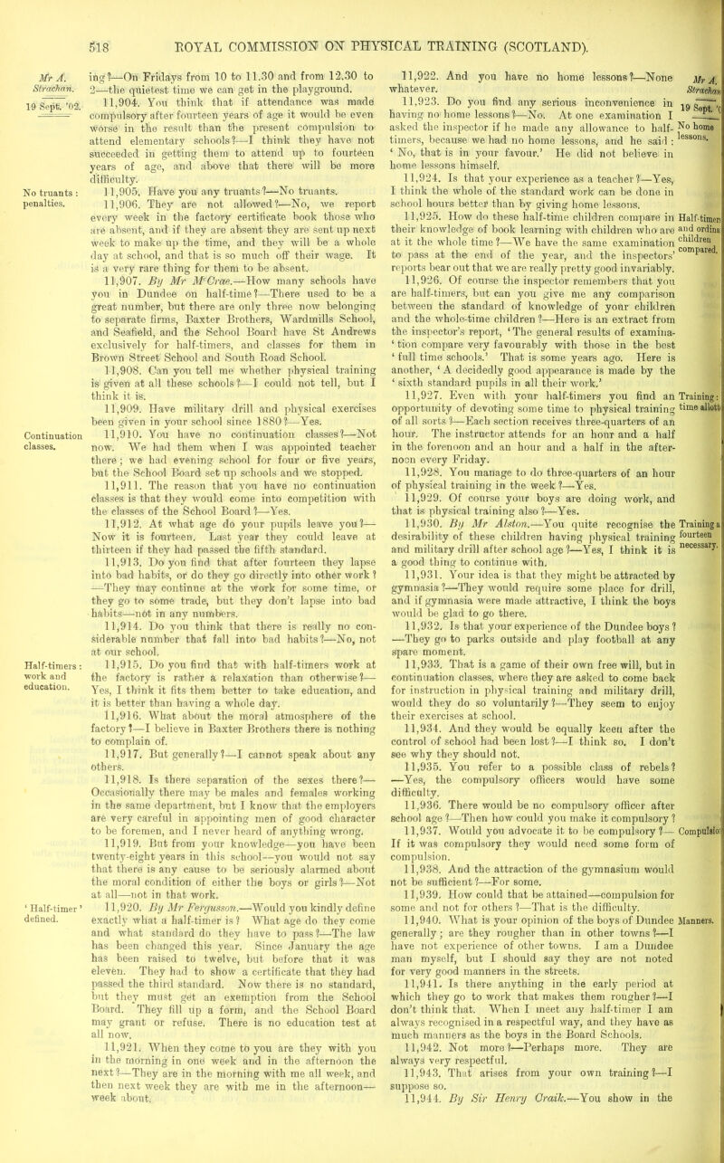 Mr A . Stfachan. 19 Sept. ’02. No truants : penalties. Continuation classes. Half-timers: ■work and education. 1 Half-timer ’ defined. ing?—On Fridays from 10 to 11.30 and from 12.30 to 2—the quietest time we can get in the playground. 11.904. You think that if attendance was made compulsory after fourteen years of age it would be even worse in the result than the present compulsion to attend elementary schools 1—I think they have not succeeded in getting them to attend up to fourteen years of age, and above that there will be more difficulty. 11.905. Have you any truants?—No truants. 11.906. They are not allowed?—No, we report every week in the factory certificate book those who are absent, and if they are absent they are sent up next week to make up the time, and they will be a whole day at school, and that is so much off their wage. It is a very rare thing for them to be absent. 11.907. By Mr 31'Crae.—How many schools have you in Dundee on half-time?—There used to be a great number, but there are only three now belonging to separate firms, Baxter Brothers, Wardmills School, and Seafield, and the School Board have St Andrews exclusively for half-timers, and classes for them in Brown Street School and South Road School. 11.908. Can you tell me whether physical training is given at all these schools?—I could not tell, but I think it is. 11.909. Have military drill and physical exercises been given in your school since 1880?—Yes. 11.910. You have no continuation classes?—Not now. We had them when I was appointed teacher there; we had evening school for four or five years, but the School Board set up schools and we stopped. 11.911. The reason that you have no continuation classes is that they would come into competition with the classes of the School Board ?—Yes. 11.912. At what age do your pupils leave you?— Now it is fourteen. Last year they could leave at thirteen if they had passed the fifth standard. 11.913. Do you find that after fourteen they lapse into bad habits, or do they go directly into other work ? —They may continue at the work for some time, or they go to some trade, but they don’t lapse into bad habits—not in any numbers. 11.914. Do you think that there is really no con- siderable number that fall into bad habits?—No, not at our school. 11.915. Do you find that with half-timers work at the factory is rather a relaxation than otherwise?— Yes, I think it fits them better to take education, and it is better than having a whole day. 11.916. What about the moral atmosphere of the factory ?—I believe in Baxter Brothers there is nothing to complain of. 11.917. But generally ?—I cannot speak about any others. 11.918. Is there separation of the sexes there?— Occasionally there may be males and females working in the same department, but I know that the employers are very careful in appointing men of good character to be foremen, and I never heard of anything wrong. 11.919. But from your knowledge—you have been twenty-eight years in this school—you would not say that there is any cause to be seriously alarmed about the moral condition of either the boys or girls ?—Not at all—not in that work. 11.920. By Mr Fergusson.—Would you kindly define exactly what a half-timer is ? What age do they come and what standard do they have to pass?—The law has been changed this year. Since January the age has been raised to twelve, but before that it was eleven. They had to show a certificate that they had passed the third standard. Now there is no standard, but they must get an exemption from the School Board. They fill up a form, and the School Board may grant or refuse. There is no education test at all now. 11.921. When they come to you are they with you in the morning in one week and in the afternoon the next?—They are in the morning with me all week, and then next week they are with me in the afternoon— week about. 11.922. And you have no home lessons?—None Mr A whatever. Strachm 11.923. Do you find any serious inconvenience in 19 having no home lessons ?—No. At one examination I l!?__ asked the inspector if he made any allowance to half- home timers, because we had no home lessons, and he said : lessons- ‘ No, that is in your favour.’ He did not believe in home lessons himself. 11.924. Is that your experience as a teacher ?—Yes, I think the whole of the standard work can be done in school hours better than by giving home lessons. 11.925. How do these half-time children compare in Half-timer! their knowledge of book learning with children who are ai\d ordina: at it the whole time ?—We have the same examination °^^reu to pass at the end of the year, and the inspectors’ ** e ' reports bear out that we are really pretty good invariably. 11.926. Of course the inspector remembers that you are half-timers, but can you give me any comparison between the standard of knowledge of your children and the whole-time children ?—Here is an extract from the inspector’s report, ‘ The general results of examina- ‘ tion compare very favourably with those in the best ‘ full time schools.’ That is some years ago. Here is another, ‘ A decidedly good appearance is made by the ‘ sixth standard pupils in all their work.’ 11.927. Even with your half-timers you find an Training: opportunity of devoting some time to physical training timeallott of all sorts ?—Each section receives three-quarters of an hour. The instructor attends for an hour and a half in the forenoon and an hour and a half in the after- noon every Friday. 11.928. Yon manage to do three-quarters of an hour of physical training in the week ?—Yes. 11.929. Of course your boys are doing work, and that is physical training also ?—Yes. 11.930. By Mr Alston.—You quite recognise theTraininga desirability of these children having physical training fourteen and military drill after school age?—Yes, I think it is necessary- a good thing to continue with. 11.931. Your idea is that they might be attracted by gymnasia ?—They would require some place for drill, and if gymnasia were made attractive, I think the boys would be glad to go there. 11.932. Is that your experience of the Dundee boys ? —They go to parks outside and play football at any spare moment. 11.933. That is a game of their own free will, but in continuation classes, where they are asked to come back for instruction in physical training and military drill, would they do so voluntarily ?—They seem to enjoy their exercises at school. 11.934. And they would be equally keen after the control of school had been lost ?—I think so. I don’t see why they should not. 11.935. You refer to a possible class of rebels? —Yes, the compulsory officers would have some difficulty. 11.936. There would be no compulsory officer after school age ?—Then how could you make it compulsory ? 11.937. Would you advocate it to be compulsory ?— Compubioi If it was compulsory they would need some form of compulsion. 11.938. And the attraction of the gymnasium would not be sufficient?—For some. 11.939. How could that be attained—compulsion for some and not for others ?—That is the difficulty. 11.940. What is your opinion of the boys of Dundee Manners, generally; are they rougher than in other towns ?—I have not experience of other towns. I am a Dundee man myself, but I should say they are not noted for very good manners in the streets. 11.941. Is there anything in the early period at which they go to work that makes them rougher ?—I don’t think that. When I meet any half-timer I am always recognised in a respectful way, and they have as much manners as the boys in the Board Schools. 11.942. Not more?—Perhaps more. They are always very respectful. 11.943. That arises from your own training?—I suppose so. 11.944. By Sir Henry Grailc.—You show in the