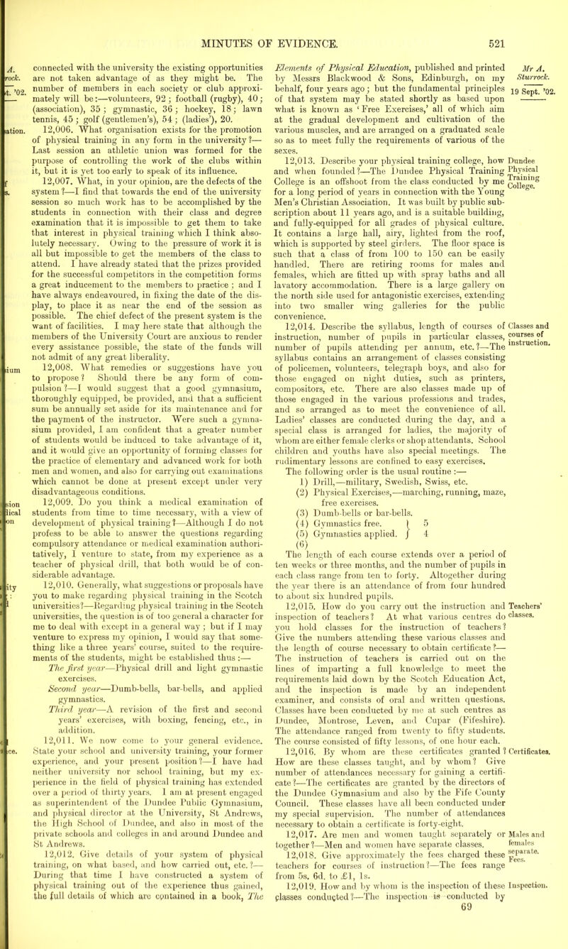 A. rock. .t. ’02. lation. f s. si um bion ilical (on fity ice. connected with the university the existing opportunities are not taken advantage of as they might be. The number of members in each society or club approxi- mately will be:—volunteers, 92 ; football (rugby), 40; (association), 35; gymnastic, 36; hockey, 18; lawn tennis, 45 ; golf (gentlemen’s), 54 ; (ladies’), 20. 12.006. What organisation exists for the promotion of physical training in any form in the university ?— Last session an athletic union was formed for the purpose of controlling the work of the clubs within it, but it is yet too early to speak of its influence. 12.007. What, in your opinion, are the defects of the system ?—-I find that towards the end of the university session so much work has to be accomplished by the students in connection with their class and degree examination that it is impossible to get them to take that interest in physical training which I think abso- lutely necessary. Owing to the pressure of work it is all but impossible to get the members of the class to attend. I have already stated that the prizes provided for the successful competitors in the competition forms a great inducement to the members to practice ; and I have always endeavoured, in fixing the date of the dis- play, to place it as near the end of the session as possible. The chief defect of the present system is the want of facilities. I may here state that although the members of the University Court are anxious to render every assistance possible, the state of the funds will not admit of any great liberality. 12.008. What remedies or suggestions have you to propose ? Should there be any form of com- pulsion ?—I would suggest that a good gymnasium, thoroughly equipped, be provided, and that a sufficient sum be annually set aside for its maintenance and for the payment of the instructor. Were such a gymna- sium provided, I am confident that a greater number of students would be induced to take advantage of it, and it would give an opportunity of forming classes for the practice of elementary and advanced work for both men and women, and also for carrying out examinations which cannot be done at present except under very disadvantageous conditions. 12.009. Do you think a medical examination of students from time to time necessary, with a view of development of physical training?—Although I do not profess to be able to answer the questions regarding compulsory attendance or medical examination authori- tatively, I venture to state, from my experience as a teacher of physical drill, that both would be of con- siderable advantage. 12.010. Generally, what suggestions or proposals have you to make regarding physical training in the Scotch universities?—Regarding physical training in the Scotch universities, the question is of too general a character for me to deal with except in a general way; but if I may venture to express my opinion, I would say that some- thing like a three years’ course, suited to the require- ments of the students, might be established thus :— The first year—Physical drill and light gymnastic exercises. Second year—Dumb-bells, bar-bells, and applied gymnastics. Third year—A revision of the first and second years’ exercises, with boxing, fencing, etc., in addition. 12.011. We now come to your general evidence. State your school and university training, your former experience, and your present position ?—I have had neither university nor school training, but my ex- perience in the field of physical training has extended over a period of thirty years. 1 am at present engaged as superintendent of the Dundee Public Gymnasium, and physical director at the University, St Andrews, the High School of Dundee, and also in most of the private schools and colleges in and around Dundee and St Andrews. 12.012. Give details of your system of physical training, on what based, and how carried out, etc. ?— During that time 1 have constructed a system of physical training out of the experience thus gained, the full details of which are contained in a book, The Elements of Physical Education, published and printed Mr A. by Messrs Blackwood & Sons, Edinburgh, on my Sturrock. behalf, four years ago; but the fundamental principles 19 Sept. ’02. of that system may be stated shortly as based upon what is known as ‘Free Exercises,’ all of which aim at the gradual development and cultivation of the various muscles, and are arranged on a graduated scale so as to meet fully the requirements of various of the sexes. 12.013. Describe your physical training college, how Dundee and when founded?—The Dundee Physical Training Physical College is an offshoot from the class conducted by me for a long period of years in connection with the Young ° ' Men’s Christian Association. It was built by public sub- scription about 11 years ago, and is a suitable building, and fully-equipped for all grades of physical culture. It contains a large hall, airy, lighted from the roof, which is supported by steel girders. The floor space is such that a class of from 100 to 150 can be easily handled. There are retiring rooms for males and females, which are fitted up with spray baths and all lavatory accommodation. There is a large gallery on the north side used for antagonistic exercises, extending into two smaller wing galleries for the public convenience. 12.014. Describe the syllabus, length of courses of Classes and instruction, number of pupils in particular classes, ?°urses of number of pupils attending per annum, etc. ?—The instructlon> syllabus contains an arrangement of classes consisting of policemen, volunteers, telegraph boys, and also for those engaged on night duties, such as printers, compositors, etc. There are also classes made up of those engaged in the various professions and trades, and so arranged as to meet the convenience of all. Ladies’ classes are conducted during the day, and a special class is arranged for ladies, the majority of whom are either female clerks or shop attendants. School children and youths have also special meetings. The rudimentary lessons are confined to easy exercises. The following order is the usual routine :— 1) Drill,—military, Swedish, Swiss, etc. (2) Physical Exercises,—marching, running, maze, free exercises. (3) Dumb-bells or bar-bells. (4) Gymnastics free. 1 5 (5) Gymnastics applied. J 4 (6) The length of each course extends over a period of ten weeks or three months, and the number of pupils in each class range from ten to forty. Altogether during the year there is an attendance of from four hundred to about six hundred pupils. 12.015. How do you carry out the instruction and Teachers’ inspection of teachers ? At what various centres do classes- you hold classes for the instruction of teachers ? Give the numbers attending these various classes and the length of course necessary to obtain certificate?— The instruction of teachers is carried out on the lines of imparting a full knowledge to meet the requirements laid down by the Scotch Education Act, and the inspection is made by an independent examiner, and consists of oral and written questions. Classes have been conducted by me at such centres as Dundee, Montrose, Leven, and Cupar (Fifeshire). The attendance ranged from twenty to fifty students. The course consisted of fifty lessons, of one hour each. 12.016. By whom are these certificates granted ? Certificates. How are these classes taught, and by whom? Give number of attendances necessary for gaining a certifi- cate?—The certificates are granted by the directors of the Dundee Gymnasium and also by the Fife County Council. These classes have all been conducted under my special supervision. The number of attendances necessary to obtain a certificate is forty-eight. 12.017. Are men and women taught separately or Males and together ?—Men and women have separate classes. females 12.018. Give approximately the fees charged these pj’*1 at,e‘ teachers for courses of instruction?—The fees range from 5s. 6d. to £1, Is. 12.019. How and by whom is the inspection of these Inspection, plasses conducted?—The inspection is conducted by 69