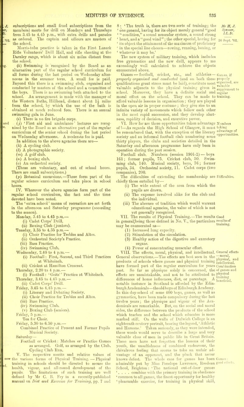 , j. subscriptions and small fixed subscriptions from the members) meets for drill on Mondays and Thursdays from 3.45 to 4,45 p.m., with extra drills and parades ’ >02 as ordered. The captain and officers are masters of the sohool. Morris-tube practice is taken in the First Lanark Rifle Volunteers’ Drill Hall, and rifle shooting at the Darnley range, which is about six miles distant from the school. ig. (h) Swimming is recognised by the Board as an alternative part of the regular school curriculum for all forms during the last period on Wednesday after- noons in the summer term, A small fee is paid. Beyond this there is a swimming club, organised and conducted by masters of the school and a committee of the boys. There is no swimming bath attached to the school. An arrangement is made with the manager of the Western Baths, Hillhead, distant about 1^ miles from the school, by which the use of the bath is obtained at much reduced fees. There is an annual swimming gala in June. (*) There is no fire brigade corps, and (j) ‘ First aid and ambulance ’ lectures are recog- :e> nised by the Board as an alternative part of the regular curriculum of the senior school during the last period on Wednesday afternoons.- A moderate fee is paid. In addition to the above agencies there are— (k) A cycling club. (l) A photographio society, (m) A golf club. (n) A boxing club, (o) An orchestral society. (These are voluntary, and out of school hours. There are small subscriptions.) (p) Botanical excursions.—These form part of the regular science curriculum and take place in school hours. IV. Wherever the above agencies form part of the regular school curriculum, the fact and the time devoted have been noted. The ‘ extra school ’ means of recreation are set forth in the afternoon and Saturday programme (according to the season). Monday, 3.45 to 4.45 p.m.— (i) Cadet Corps’ Drill. (ii) Boxing Club (juniors). Tuesday, 3.35 to 4.35 p.m.— (i) Choir Practice for Trebles and Altos. (ii) Orchestral Society’s Practice. (iii) Bass Practice. (iv) Swimming Club. Wednesday, 2.40 to 4 p.m.—> (i) Football: First, Second, and Third Practices at Whiteinch. (ii) Cricket at Hamilton Crescent. Thursday, 2.20 to 4 p.m.— (i) Football: ‘ Geits’ ’ Practice at Whiteinch, Thursday, 3.45 to 4.45 p.m.— (ii) Cadet Corps’ Drill. Friday, 3.45 to 4.45 p.m.— (i) Literary and Debating Society. (ii) Choir Practice for Trebles and Altos. (iii) Bass Practice. (iv) Swimming Club. (v) Boxing Club (seniors). Friday, 5 p.m.— Tea for Choir. Friday, 5.30 to 6.30 p.m.— Combined Practice of Present and Former Pupils Musical Society. Saturday— Football or Cricket: Matches or Practice Games as arranged. Golf, as arranged by the Club. Cycling Club Run. V. The respective merits and relative values of i new the various forms of Physical Training. — Physical J ^ training in schools should be directed to seoure the I ' ' health, vigour, and all-round development of the pupils. The limitations of such training are well defined by Mr C. B. Fry in a recently-published manual on Diet and Exercise for Training, pp. 7 and 8 : ‘The truth is, there are two sorts of training; the Mr H. J. 1 one general, having for its object merely general “good Spenser, ‘ “ condition,” a sound muscular system, a sound strong LL.D. ‘ heart, and a “good wind”; the other special, having for 30 gepfc ,q2_ ‘ its object the attainment of the maximum of proficiency ‘ in the special line chosen—rowing, running, boxing, or ‘ whatever it may be.’ The new system of military training, which includes free gymnastics and the new drill, appears to me exceedingly well calculated to achieve the objects enumerated above. Games — football, cricket, etc., and athletics—- Games, if properly organised and conducted (and on both these properly qualifications great stress must be laid), constitute most °^nised, are valuable adjuncts to the physical training given in SU[,p]ement t0 school. Moreover, they have a definite social and regular moral effect on the school. They can be made to training, afford valuable lessons in organisation ; they are played in the open air in proper costume; they give rise to an infinite variety of movements which follow each other in the most rapid succession, and they develop alert- ness, rapidity of decision, and executive power. VI. How far are these opportunities taken advantage Numbers of 1—As regards the High School of Glasgow, it must taking be remembered that, with the exception of the literary advantage of society and an informal football club numbering some thirty players, the clubs and societies detailed in the Saturday and afternoon programme have only been in operation during the past session. Football club. Numbers (session 1901-2) — boys 161; former pupils, 75. Cricket club, 50. Swim- ming club, 140. Musical society, boys, 76; former pupils, 34. Orchestral society, 11. Cadet corps (two companies), 200. The difficulties of extending the membership are Difficulties, chiefly those entailed by— (i) The wide extent of the area from which the pupils are drawn. (ii) The expense involved alike for the club and the individual. (iii) The absence of tradition which would warrant educational agencies, the value of which is not yet generally recognised. VII. The results of Physical Training.—The results Good in generaljbeing those defined in No. V., the particulars results of may be enumerated as— training. (1) Increased lung capacity. (2) Stimulation of the circulation. (3) Healthy action of the digestive and excretory organs. (4) Power of concentrating muscular effort. VIII. The effects, moral, physical, and intellectual. General effects General observations.—The effects are best seen in the ^ products of schools where games and physical training Intellectual, have formed part of the regular curriculum for years Combination past. So far as physique solely is concerned, the of games and effects are unmistakable, and not to be attributed to differences of home influences, diet, or parentage. A beneficial notable instance in Scotland is afforded by the Edin- burgh Academicals—the old boys of Edinburgh Academy. In this day-school of some 400 boys, games, as well as gymnastics, have been made compulsory during the last twelve years; the physique and vigour of the Aca- demicals are remarkable. But, on the social and moral sides, the difference between the products of the school which teaches and the school which educates is more marked still. On the walls of Dulwich College is an eighteenth century portrait, bearing the legend, ‘Athletic and Humane.? Taken seriously, as they were intended, these words would serve to describe a large and very valuable class of men in public life in Great Britain. These men have not forgotten the lessons of their youth, the unselfishness of combined endeavour, the chivalrous feeling that scorns to take an unfair ad- vantage of an opponent, and the pluck that never knows defeat. The whole case for games has been Games: admirably put by Miss Penelope Lawrence, Roedean good el,ects> School, Brighton: ‘ The national out-of-door games ‘. . . . combine with the primary training in obedience ‘ common to all games, the finest opportunity for healthy ‘ pleasurable exercise, for training in physical skill,