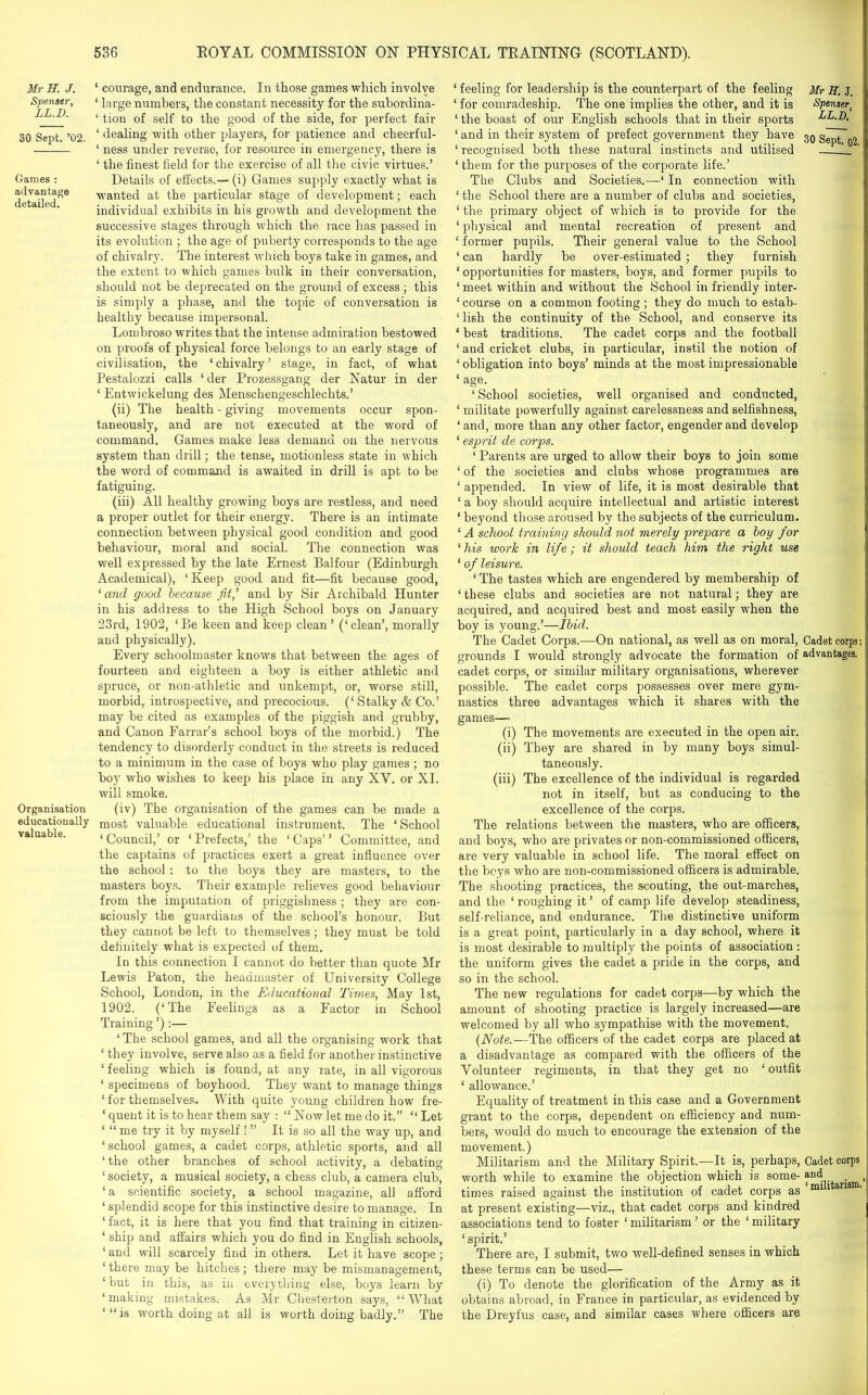 Mr H. J. Spenser, LL.V. 30 Sept. ’02. Games : advantage detailed. Organisation educationally valuable. ‘ courage, and endurance. In those games which involve ‘ large numbers, the constant necessity for the subordina- ‘ tiou of self to the good of the side, for perfect fair ‘ dealing with other players, for patience and cheerful- ‘ ness under reverse, for resource in emergency, there is 1 the finest field for the exercise of all the civic virtues.’ Details of effects.— (i) Games supply exactly what is wanted at the particular stage of development; each individual exhibits in his growth and development the successive stages through which the race has passed in its evolution ; the age of puberty corresponds to the age of chivalry. The interest which boys take in games, and the extent to which games bulk in their conversation, should not be deprecated on the ground of excess; this is simply a phase, and the topic of conversation is healthy because impersonal. Lombroso writes that the intense admiration bestowed on proofs of physical force belongs to an early stage of civilisation, the ‘ chivalry ’ stage, in fact, of what Pestalozzi calls ‘ der Prozessgang der Natur in der ‘ Entwickelung des Menschengeschlechts.’ (ii) The health - giving movements occur spon- taneously, and are not executed at the word of command. Games make less demand on the nervous system than drill; the tense, motionless state in which the word of command is awaited in drill is apt to be fatiguing. (iii) All healthy growing boys are restless, and need a proper outlet for their energy. There is an intimate connection between physical good condition and good behaviour, moral and social. The connection was well expressed by the late Ernest Balfour (Edinburgh Academical), ‘ Keep good and fit—fit because good, ‘ and good because fit,' and by Sir Archibald Hunter in his address to the High School boys on January 23rd, 1902, ‘Be keen and keep clean’ (‘clean’, morally and physically). Every schoolmaster knows that between the ages of fourteen and eighteen a boy is either athletic and spruce, or non-athletic and unkempt, or, worse still, morbid, introspective, and precocious. (‘Stalky & Co.’ may be cited as examples of the piggish and grubby, and Canon Farrar’s school boys of the morbid.) The tendency to disorderly conduct in the streets is reduced to a minimum in the case of boys who play games ; no boy who wishes to keep his place in any XV. or XI. will smoke. (iv) The organisation of the games can be made a most valuable educational instrument. The ‘ School 1 Council,’ or ‘ Prefects,’ the ‘ Caps’ ’ Committee, and the captains of practices exert a great influence over the school : to the boys they are masters, to the masters boys. Their example relieves good behaviour from the imputation of priggishness; they are con- sciously the guardians of the school’s honour. But they cannot be left to themselves; they must be told definitely what is expected of them. In this connection I cannot do better than quote Mr Lewis Paton, the headmaster of University College School, London, in the Educational Times, May 1st, 1902. (‘The Feelings as a Factor in School Training ’):— ‘ The school games, and all the organising work that ‘ they involve, serve also as a field for another instinctive ‘ feeling which is found, at any rate, in all vigorous ‘ specimens of boyhood. They want to manage things ‘ for themselves. With quite young children how fre- ‘ quent it is to hear them say : “ Now let me do it.” “ Let ‘ “ me try it by myself ! ” It is so all the way up, and ‘ school games, a cadet corps, athletic sports, and all ‘ the other branches of school activity, a debating ‘ society, a musical society, a chess club, a camera club, ‘a scientific society, a school magazine, all afford ‘ splendid scope for this instinctive desire to manage. In ‘ fact, it is here that you find that training in citizen- ‘ ship and affairs which you do find in English schools, ‘ and will scarcely find in others. Let it have scope ; ‘ there may be hitches; there may be mismanagement, ‘ but in this, as in everything else, boys learn by ‘making mistakes. As Mr Chesterton says, “What ‘ “ is worth doing at all is worth doing badly.” The ‘ feeling for leadership is the counterpart of the feeling Mr S. J. ‘ for comradeship. The one implies the other, and it is Spenser( ‘ the boast of our English schools that in their sports LL.D. ‘ and in their system of prefect government they have 30 Sept~o2 ‘ recognised both these natural instincts and utilised L_ ‘ them for the purposes of the corporate life.’ The Clubs and Societies.—‘ In connection with ‘ the School there are a number of clubs and societies, ‘the primary object of which is to provide for the ‘ physical and mental recreation of present and ‘ former pupils. Their general value to the School ‘ can hardly be over-estimated; they furnish ‘ opportunities for masters, boys, and former pupils to ‘meet within and without the School in friendly inter- ‘ course on a common footing ; they do much to estab- ‘ lish the continuity of the School, and conserve its * best traditions. The cadet corps and the football ‘ and cricket clubs, in particular, instil the notion of ‘ obligation into boys’ minds at the most impressionable ‘ age. ‘ School societies, well organised and conducted, ‘ militate powerfully against carelessness and selfishness, ‘and, more than any other factor, engender and develop ‘ esprit de corps. ‘ Parents are urged to allow their boys to join some ‘ of the societies and clubs whose programmes are ‘ appended. In view of life, it is most desirable that ‘ a boy should acquire intellectual and artistic interest ‘ beyond those aroused by the subjects of the curriculum. ‘ A school training should not merely prepare a boy for ‘ his work in life; it should teach him the right use ‘ of leisure. ‘ The tastes which are engendered by membership of ‘ these clubs and societies are not natural; they are acquired, and acquired best and most easily when the boy is young.’—Ibid. The Cadet Corps.—On national, as well as on moral, Cadet corps grounds I would strongly advocate the formation of advantages, cadet corps, or similar military organisations, wherever possible. The cadet corps possesses over mere gym- nastics three advantages which it shares with the games— (i) The movements are executed in the open air. (ii) They are shared in by many boys simul- taneously. (iii) The excellence of the individual is regarded not in itself, but as conducing to the excellence of the corps. The relations between the masters, who are officers, and boys, who are privates or non-commissioned officers, are very valuable in school life. The moral effect on the boys who are non-commissioned officers is admirable. The shooting practices, the scouting, the out-marches, and the ‘ roughing it ’ of camp life develop steadiness, self-reliance, and endurance. The distinctive uniform is a great point, particularly in a day school, where it is most desirable to multiply the points of association : the uniform gives the cadet a pride in the corps, and so in the school. The new regulations for cadet corps—by which the amount of shooting practice is largely increased—are welcomed by all who sympathise with the movement. (Note.—The officers of the cadet corps are placed at a disadvantage as compared with the officers of the Volunteer regiments, in that they get no ‘ outfit ‘ allowance.’ Equality of treatment in this case and a Government grant to the corps, dependent on efficiency and num- bers, would do much to encourage the extension of the movement.) Militarism and the Military Spirit.—It is, perhaps, Cadet corps worth while to examine the objection which is some- ^nc(.. . times raised against the institution of cadet corps as ml 1 ans at present existing—viz., that cadet corps and kindred associations tend to foster ‘ militarism ’ or the ‘ military ‘ spirit.’ There are, I submit, two well-defined senses in which these terms can be used— (i) To denote the glorification of the Army as it obtains abroad, in France in particular, as evidenced by the Dreyfus case, and similar cases where officers are