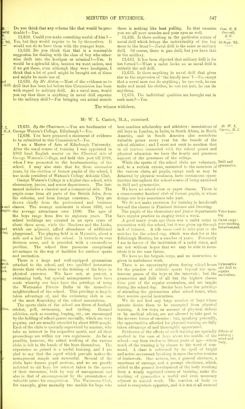 ?. Do you think that any scheme like that would be prac- Blg. ticable?—Yes. _ 12,628. Could you make something useful of him ?— ;. ’02. Yes, but they would require to be by themselves. It — would not do to have them with the younger boys. 12,629. Do you think that that is a reasonable suggestion for dealing with the class of boy who other- wise drift into the hooligan or criminal1?—Yes. It would be a splendid idea, because we want sailors, and if we got those, even although they were hooligans, I think that a lot of good might be brought out of them and might be made use of. nd 12,630. By Mr Alston.—Most of the evidence as to drill. that has been led before this Commission has been with regard to military drill. As a naval man, would you say that there is anything in naval drill superior to the military drill?—For bringing out actual muscle there is nothing like boat pulling. In that exercise you use all your muscles and your eyes as well. 12.631. Is there nothing in the particular nature of naval drill which brings the individuality of the boy more to the front?—Naval drill is the same as military drill. Of course, there is gun drill, but you have that in the artillery. 12.632. It has been objected that military drill is far too formal ?—What a sailor looks on as naval drill is entirely the sail drill. 12.633. Is there anything in naval drill that gives rise to the expression of ‘ the handy man ’?—No, except that a naval man can do anything; he can cook, he can make and mend his clothes, he can cut hair, he can do anything. 12.634. The individual qualities are brought out in each man ?—Yes. The witness withdrew. Mr W. L. Carrie, M.A., examined. ; x. 12,635. By the Chairman.—You are headmaster of M.A. George Watson’s College, Edinburgh?—Yes. 12,636. You have prepared a statement of evidence to be submitted to this Commission?—Yes. I am a Master of Arts of Edinburgh University. After the usual course of training I was appointed in 1882 head English master on the Classical side of George Watson’s College, and held this post till 1898, when I was promoted to the headmastership of the school. I may also state, that for three successive years, by the election of former pupils of the school, I was made president of Watson’s College Athletic Club. George Watson’s College is a higher class school, with elementary, junior, and senior departments. The last- named includes a classical and a commercial side. The pupils come from all parts of the British Isles, from the colonies, and from foreign countries. They are drawn chiefly from the professional and business a and classes. The average enrolment is about 1650, and upils. average attendance over 1500. The ages of the boys range from five to eighteen years. The school buildings are situated in an open space of about three acres, while the Meadows and the Links, ind which are adjacent, afford abundance of additional ln playground. The playing field is at Myreside, about a mile and a half from the school. It extends to over thirteen acres, and is provided with a commodious pavilion. The school thus possesses exceptional advantages in the way of facilities for outdoor sports and reoreation. ►m- There is a large and well-equipped gymnasium attached to the school, and two qualified instructors s devote their whole time to the training of the boys in physical exercises. We have not, at present, a ng. swimming bath, but special arrangements have been made whereby our boys have the privilege of using the Warrender Private Baths in the immediate neighbourhood of the school. This privilege is largely taken advantage of, and the swimming club is one of the most flourishing of the school associations. The sports clubs of the school are those of football, ti°n. cricket, golf, swimming, and cycling. General athletics, such as running, leaping, etc., are encouraged by the holding of school games annually, which are very popular, and are usually attended by about 6000 people. Each of the clubs is specially supervised by masters, who take an interest in the respective sports, and all their proceedings are within my own cognizance. As far as possible, however, the actual working of the various clubs is left in the hands of the boys themselves. The experience so gained is a useful training, and I am glad to say that the esprit which prevails makes the s’ management simple and successful. Several of the clubs have former pupil sections, and we are greatly indebted to old boys for interest taken in the sports of their successors, both by way of management and also in that of encouragement by the presentation of valuable prizes for competition. The Watsonian Club, for example, gives annually two medals for boys who best combine scholarship and athletics : associations of old boys in London, in India, in South Africa, in North America, and in South America also contribute valuable prizes every year for the benefit of the school athletics; and I must not omit to mention that in all matters connected with the school games and physical education we have the hearty and generous support of the governors of the college. While the sports of the school clubs are voluntary, and, to a certain extent, restricted to the members of the various clubs, all pupils, except such as may be debarred by physical weakness, have continuous oppor- tunities throughout the school course of being exercised in drill and gymnastics. We have no school runs or paper chases. There is a cross-country harriers’ club of former pupils, in whose doings our boys sometimes take part. We do not make provision for training in handicraft beyond the classes in Practical Science and Drawing. The pupils of the elementary and junior departments have regular practice in singing twice a week. A good many years ago there was a cadet corps in connection with the school, but it was given up through lack of interest. A rifle team used to take part in the matches for the school cup, which was shot for at the Edinburgh Meeting for a number of years. Personally I am in favour of the institution of a cadet corps, and am not without hopes that we may be able to resus- citate it in the near future. We have no fire brigade corps, and no instruction is given in ambulance work. There is no opportunity given during school hours for the practice of athletic sports beyond the spon- taneous games of the boys at the intervals; but the gymnastics and drill of all but the highest classes form part of the regular curriculum, and are taught during the school day. Senior boys have the privilege of attending the gymnasium after school hours, when they receive special instruction. We do not find any large number of boys whose parents desire them to be exempted from physical training. A few boys, on account of physical defects or by medical advice, are not allowed to take part in the severer forms of exercise; but, speaking generally, the opportunities afforded for physical, training are fully taken advantage of and thoroughly appreciated. Evidences of the effects of such training are specially marked in the case of boys about the middle of the school—say from twelve to fifteen years of age—where much of the training is by classes to the word of com- mand. A class is enlivened by its spell of bright and active movement breaking in upon the sober routine of brainwork. One notices, too, a general alertness, a smartness of carriage, and a prompt obedience, which, added to the general development of the body resulting from a wisely regulated course of training, make the teaching of gymnastics a useful and even necessary adjunct to mental work. The reaction of body on mind is everywhere apparent, and it is not at all unusual Com. a. S. Deverell, RN. 30 Sept. ’02. Mr TV. L. Carrie, M.A. Drill and gymnastics. Voice train- ing. Cadet corps : none existing, butadvocated. Gymnastics and drill in regular curriculum. Effects of training : mind and body.