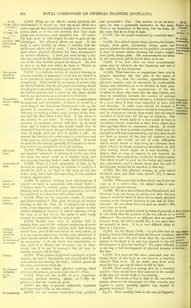 Mr jE. Temple, B.A. (Cantab.). 30 Sept. ’02. Moral, physical, and intellectual effects. One system should be laid down. Compulsory service: cadet corps. Mind and body. Proportion of time. Outdoor^ games pre- ferred. Outdoor and indoor training. Military training should be part of curriculum of all schools. System. No physical education given. 12.846. What are the effects—moral, physical, and intellectual ?—I should say that the moral effects of a cadet corps are that discipline is taught by it; of outdoor games, such as cricket and football, that boys learn pluck and endurance, and discipline too. Of course the boys must be 'well taught in order to gain all the advantages. The physical effects are good. If the body is made healthy by them, I consider that the intellectual effects will be good. I have known many cases where physical efficiency has been accompanied by mental efficiency. I have just seen to-day a boy who has passed for the Indian Civil Service, and he is one of the best football players in Glasgow. He had to give it up last year when he went to Wren’s in London, but he is an extremely good athlete. 12.847. Is a uniform system of physical training in schools desirable or necessary ?—-I do not see how it is to be introduced, unless cadet corps in schools be made compulsory. There would be uo reason, of course, why the Board Schools that do give physical training should not all give it on similar lines. I am aware that there are various systems, and I don’t see why there should not be one laid down as a system to be followed. 12.848. How, in your opinion, can the present system be improved and developed?—I believe it would be a good thing if the Education Department took up the question of compulsory service. I have had great difficulty in starting a cadet corps, because of the slow- ness that the War Office works with. It has taken us six months to get leave. It seems to me that the question of universal service will have to be faced soon, and I believe that this result would best be attained if boys between the ages of twelve and eighteen were all taught drill and how to handle a rifle. At present the starting of a cadet corps is a cumbrous and costly process, and it ought to be simplified. It would be good for the country generally if compulsory educa- tion were to be extended to drill and shooting. 12.849. What is the relation between mental study and physical training ?—I presume it is the case that the mind can better work in a healthy body, and that physical training tends to make the body healthy. 12.850. What is a just proportion of time to be devoted to physical training in relation to study ?—I should be glad to see boys in the open air for two hours daily, but I leave the answering of this question to more capable hands. 12.851. Is physical training most advantageous if carried out daily in connection with school work?— I believe more in outdoor games; but some physical training, such as physical drill and gymnastics, can well be carried out in connection with school work. 12.852. What are the respective merits of outdoor and indoor training ?—The great advantage of outdoor training is that the fresh air is enjoyed—in a large town a very important point; and my opinion is that outdoor training is superior to indoor training, but in the case of a day school, the latter is more easily secured in connection with the school work. 12.853. Should some form of military drill or training form part of the ordinary curriculum of every school ?—I consider that military drill and training should form part of the curriculum of every school, as it is my opinion that every healthy male inhabitant of these islands should be able to defend his country in an emergency. I do not think that conscription, as they have it in France and Germany, can be intro- duced, but if it can be managed that all boys be trained, enough will be done. 12.854. What system of physical training is, in your opinion, the best ?—Gymnastics and physical drill train and exercise and develop the body ; outdoor games do the same, and secure fresh air. 12.855. As distinct from physical training, what physical education is given in your school?—None. 12.856. What are the results of your experience regarding physical training, games, etc. ?—My ex- perience is that the results are good. 12.857. Are they at present sufficiently organised and supervised ?—Yes, at this school. 12.858. Are the teachers themselves duly qualified and instructed?—Yes. Our teacher is an ex-army Mr E. man—he was a gymnastic instructor in the army. Temple, B.A There is no inspection of his work, but we hope, all the same, that he is doing it right. 12,859. Are the pupils examined by a medical man ? (Cantab, 30 Sept. ’02. —No. No medical 12.860. Is a school register kept, showing the height, examination. weight, chest girth, spirometry, biceps girth, and Register of general physical development of the pupils ?—A register Pleasurements is kept of certain classes showing the height, weight, classes 06114111 chest girth, biceps girth. The measurements are taken by the instructor, and he hands them in to me. 12.861. If so, how often are these measurements taken, and by whom ?—At the beginning and end of the session, by the instructor. 12.862. What remedies or suggestions have you to propose regarding the last part of the terms of reference, viz., how the existing opportunities for physical training may be increased by continuation classes and otherwise, so as to develop in their prac- tical application to the requirements of life the faculties of those who have left the day schools, and thus to contribute towards the sources of national strength ?—As I have stated elsewhere, I think it would Suggestion: be a good thing if boys were compelled to have drill cadet corps and shooting. A cadet corps should be formed in f°r every every school, at which attendance should be compulsory ; compulsory and in elementary schools boys would have to remain attendance, members of their corps till the age of eighteen. The same remark would apply to a less extent to boys at secondary schools, inasmuch as they leave school at a later age than those in elementary schools. It would be possible to have a certain standard which must be reached in drill and marksmanship, and then they would not have to remain all the time till eighteen in the corps, and this would get rid of some difficulties which would attach to boys living at a distance from their schools, to whom compulsory attendance at drill after leaving school might be a real hardship. I believe that so long as expense is not incurred by individuals, this compulsion would not be taken amiss. The effects would be good for the bodies and minds of the individuals; and I should think that the evil of hooliganism would but be attacked in this way. 12.863. Has this physical training at your school increased since you have been there?—No, I cannot say that it has. 12.864. When you went to that school, was it just the same as it is now?—Yes; we cannot make it com- pulsory for various reasons. 12.865. We have had evidence from Glenalmond, and therefore I am not wrong in asking you this—Do you think it would be better if there was as much physical exercise in the Glasgow Academy as you had at Glen- almond? Do you think that you have as much?—We don’t have as much. 12.866. Do you think it would be better if you had, or More physical do you think that the position of the two schools is so exepdse different?—The position is so different that we cannot desirable, compare them, but still I should like to see more than we actually do have. It is a very difficult thing to have in a big town. 12.867. By Sir Henry Grailc.—As you have had ex- Day schools: perience both in Glenalmond and the Glasgow Academy, want of time I would ask you—Do you think that the day-school militates system in Scotland is in any way opposed to the full jf^iopment development of physical training?—The chief difficulty 0f physical in the way of full development of jffiysical training is training, the time. 12.868. You have not the same command over the leisure hours of the boys as you have in a boarding school?—That is so. In six weeks’ time from now, when the boys get out of school it will be dark. 12.869. How would you arrange that in a boarding school ?—They would have their interval in the middle of the day and would work in the evening. 12.870. The result of that is that in the day-school system, whatever its advantages in other respects, you require to guard carefully against any neglect in physical training?—Yes. 12.871. More carefully than in the case of England, No inspection]