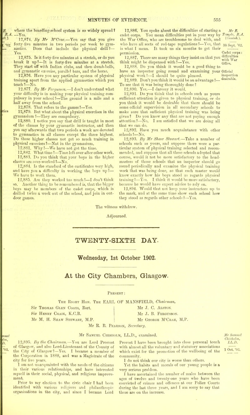 E. where the hoarding-school system is so widely spread ? B.A. —Yes. 12.874. By Mr McCrae.—You say that you give t. ’02. forty-five minutes in two periods per week to gym- — nasties. Does that include the physical drill!— Yes. 12.875. Is it forty-five minutes at a stretch, or do you break it up!—It is forty-five minutes at a stretch. They start off with Indian clubs, and then dumb-bells, and gymnastic exercise, parallel bars, and the horse. 12.876. Have you any particular system of physical training apart from the applied gymnastics which you teach ?—No. 12.877. By Mr Fergusson.—I don’t understand what your difficulty is in making your physical training com- pulsory in your school?—The ground is a mile and a half away from the school. 12.878. That refers to the games?—Yes. itics 12,879. But what about the physical exercises in the gymnasium ?—They are compulsory. 12.880. I notice you say that drill is taught in most of the classes by your gymnastic instructor, and then you say afterwards that two periods a week are devoted to gymnastics in all classes except the three highest. Do these higher classes not get so much training in physical exercises?—Not in the gymnasium. 12.881. Why?—We have not got the time. 12.882. AVhat time ?—Time left over after other work. 12.883. Do you think that your boys in the higher classes are over-worked ?—No. 12.884. Is the standard of the certificates very high, and have you a difficulty in working the boys up ?— We have to work them. 12.885. Are they worked too much?—I don’t think so. Another thing to be remembered is, that the bigger boys may be members of the cadet corps, which is drilled twice a week out of the school, and join in out- door games. 12.886. You spoke about the difficulties of starting a cadet corps. You mean difficulties put in your way by the War Office, who are troublesome to deal with, and who have all sorts of red-tape regulations?:—Yes, that is what I mean. It took us six months to get their permission. 12.887. There are many things they insist on that you think might be dispensed with?—Yes. 12.888. Do you think it would be a good thing to have an inspector going round and examining your physical work?—I should be quite pleased. 12.889. Don’t you think it would be an advantage ?— To see that it was being thoroughly done? 12.890. Yes.—I daresay it would. 12.891. Do you think that in schools such as yours sufficient attention is given to physical training, or do you think it would be desirable that there should be some official supervision in all secondary schools to make sure that sufficient physical training was being given? Do you know any that are not paying enough attention ?—No. I am satisfied that we are doing all that we can do. 12.892. Have you much acquaintance with other schools?—No. 12.893. By Mr Shaw Stewart.—Take a number of schools such as yours, and suppose there were a par- ticular system of physical training selected and recom- mended, and suppose that all these schools adopted that course, would it not be more satisfactory to the head- masters of those schools that an inspector should go round periodically and examine the physical training work that was being done, so that each master would know exactly how his boys stood as regards physical training?—Yes. I think it would be more satisfactory, because he would have expert advice to rely on. 12.894. Would that not keep your instructors up to the mark, and at the same time show each school how they stood as regards other schools?—-Yes. The witness withdrew. Adjourned. TWENTY-SIXTH DAY. Wednesday, 1st October 1902. At the City Chambers, Glasgow. Present : The Right Hon. The EARL OF MANSFIELD, Chairman. Sir Thomas Glen Coats, Bart. Sir Henry Craik, K.C.B. Mr M. H. Shaw Stewart, M.P. Mr J. C. Alston. Mr J. B. Fergusson. Mr George McCrae, M.P. Mr R. B. Pearson, Secretary. mUel Mr Samuel Chisholm, LL.I)., examined. I )l/7Yi I j) ’ 12,895. By the Chairman.—You are Lord Provost Provost I have been brought into close personal touch — of Glasgow, and also Lord-Lieutenant of the County of _^2, the City of Glasgow?—Yes. I became a member of the Corporation in 1888, and was a Magistrate of the city for five years. I am not unacquainted with the needs of the citizens in their various relationships, and have interested myself in their social, physical, and religious improve- ment. Prior to my election to the civic chair I had been identified with various religious and philanthropic organisations in the city, and since I became Lord with almost all the voluntary and statutory associations which exist for the promotion of the wellbeing of the community. I do not think our city is worse than others. Yet the habits and morals of our young people is a very serious problem. 1 have ascertained the number of males between the ages of twelve and twenty-one years who have been convicted of crimes and offences at our Police Courts during the last three years, and I am sorry to say that these are on the increase. Mr E. Temple, B.A. (Cantab.). 30 Sept. ’02. Cadet corps : difficulties with War Office. Official inspection desirable. Mr Samuel Chisholm, LL.D. 1 Oct. ’02.