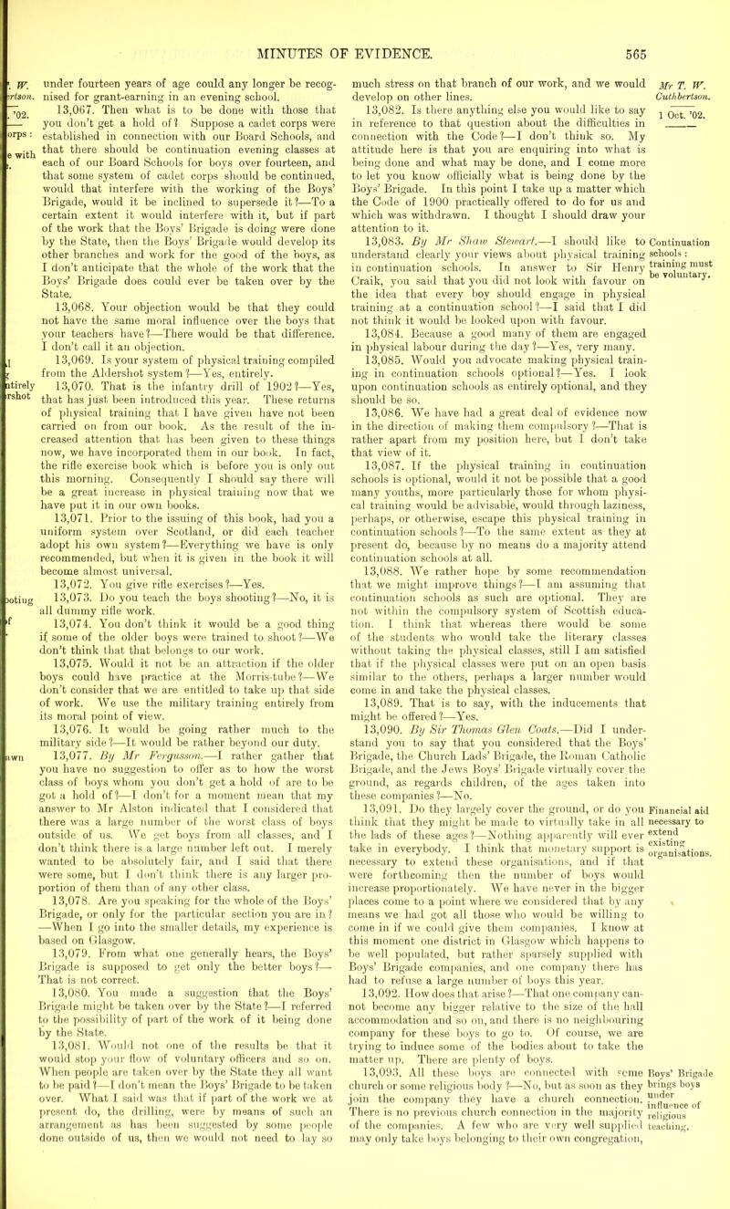 w, under fourteen years of age could any longer be recog- srtson. nised for grant-earning in an evening school. ~7q2 13,067. Then what is to be done with those that 1— you don’t get a hold of? Suppose a cadet corps were orPs : established in connection with our Board Schools, and e with ^at there should be continuation evening classes at each of our Board Schools for boys over fourteen, and that some system of cadet corps should be continued, would that interfere with the working of the Boys’ Brigade, would it be inclined to supersede it?—To a certain extent it would interfere with it, but if part of the work that the Boys’ Brigade is doing were done by the State, then the Boys’ Brigade would develop its other branches and work for the good of the boys, as I don’t anticipate that the whole of the work that the Boys’ Brigade does could ever be taken over by the State. 13,068. Your objection would be that they could not have the same moral influence over the boys that your teachers have?—There would be that difference. I don’t call it an objection. j 13,069. Is your system of physical training compiled l from the Aldershot system ?—Yes, entirely, ntirely 13,070. That is the infantry drill of 1902?—Yes, rshot ^hat jjag just been introduced this year. These returns of physical training that I have given have not been carried on from our book. As the result of the in- creased attention that has been given to these things now, we have incorporated them in our book. In fact, the rifle exercise book which is before you is only out this morning. Consequently I should say there will be a great increase in physical training now that we have put it in our own books. 13.071. Prior to the issuing of this book, had you a uniform system over Scotland, or did each teacher adopt his own system?—Everything we have is only recommended, but when it is given in the book it will become almost universal. 13.072. You give rifle exercises?—Yes. Doting 13,073. Do you teach the boys shooting?—No, it is all dummy rifle work. 13.074. You don’t think it would be a good thing if some of the older boys were trained to shoot?—We don’t think that that belongs to our work. 13.075. Would it not be an attraction if the older boys could have practice at the Morris-tube ?— We don’t consider that we are entitled to take up that side of work. We use the military training entirely from its moral point of view. 13.076. It would be going rather much to the military side ?—It would be rather beyond our duty. 13.077. By Mr Fergusson.—I rather gather that you have no suggestion to offer as to how the worst class of boys whom you don’t get a hold of are to be got a hold of?—I don’t for a moment mean that my answer to Mr Alston indicated that I considered that there was a large number of the worst class of boys outside of us. We get boys from all classes, and I don’t think there is a large number left out. I merely wanted to be absolutely fair, and I said that there were some, but I don’t think there is any larger pro- portion of them than of any other class. 13.078. Are you speaking for the whole of the Boys’ Brigade, or only for the particular section you are in ? —When I go into the smaller details, my experience is based on Glasgow. 13.079. From what one generally hears, the Boys’ Brigade is supposed to get only the better boys?— That is not correct. 13.080. You made a suggestion that the Boys’ Brigade might be taken over by the State ?—I referred to the possibility of part of the work of it being done by the State. 13.081. Would not one of the results be that it would stop your flow of voluntary officers and so on. When people are taken over by the State they all want to be paid ?—I don’t mean the Boys’ Brigade to be taken over. What I said was that if part of the work we at present do, the drilling, were by means of such an arrangement as has been suggested by some people done outside of us, then we would not need to lay so much stress on that branch of our work, and we would develop on other lines. 13.082. Is there anything else you would like to say in reference to that question about the difficulties in connection with the Code?—I don’t thiuk so. My attitude here is that you are enquiring into what is being done and what may be done, and I come more to let you know officially what is being done by the Boys’ Brigade. In this point I take up a matter which the Code of 1900 practically offered to do for us and which was withdrawn. I thought I should draw your attention to it. 13.083. By Mr Shaw Stewart.—I should like to Continuation understand clearly your views about physical training schools : in continuation schools. In answer to Sir Henry traimng must Craik, you said that you did not look with favour on e v° un aiy‘ the idea that every boy should engage in physical training at a continuation school?—I said that I did not think it would be looked upon with favour. 13.084. Because a good many of them are engaged in physical labour during the day ?—Yes, very many. 13.085. Would you advocate making physical train- ing in continuation schools optional?—Yes. I look upon continuation schools as entirely optional, and they should be so. 13.086. We have had a great deal of evidence now in the direction of making them compulsory ?—That is rather apart from my position here, but I don’t take that view of it. 13.087. If the physical training in continuation schools is optional, would it not be possible that a good many youths, more particularly those for whom physi- cal training would be advisable, would through laziness, perhaps, or otherwise, escape this physical training in continuation schools ?—To the same extent as they at present do, because by no means do a majority attend continuation schools at all. 13.088. We rather hope by some recommendation that we might improve things ?—I am assuming that continuation schools as such are optional. They are not within the compulsory system of Scottish educa- tion. I think that whereas there would be some of the students who would take the literary classes without taking the physical classes, still I am satisfied that if the physical classes were put on an open basis similar to the others, perhaps a larger number would come in and take the physical classes. 13.089. That is to say, with the inducements that might be offered?—Yes. 13.090. By Sir Thomas Glen Coats.—Did I under- stand you to say that you considered that the Boys’ Brigade, the Church Lads’ Brigade, the Roman Catholic Brigade, and the Jews Boys’ Brigade virtually cover the ground, as regards children, of the ages taken into these companies?—No. 13.091. Do they largely cover the ground, or do you Financial aid think that they might be made to virtually take in all necessary to the lads of these ages?—Nothing apparently will ever eUend take in everybody. I think that monetary support is organisations necessary to extend these organisations, and if that were forthcoming then the number of boys would increase proportionately. We have never in the bigger places come to a point where we considered that by any means we had got all those who would be willing to come in if we could give them companies. I know at this moment one district in Glasgow which happens to be well populated, but rather sparsely supplied with Boys’ Brigade companies, and one company there has had to refuse a large number of boys this year. 13.092. How does that arise ?—That one company can- not become any bigger relative to the size of the hall accommodation and so on, and there is no neighbouring company for these boys to go to. Of course, we are trying to induce some of the bodies about to take the matter up. There are plenty of boys. 13.093. All these boys are connected with some Boys’ Brigade church or some religious body ?—No, but as soon as they brings boys join the company they have a church connection. ll.:ier r v i jo _ _ influence ot There is no previous church connection in the majority religious of the companies. A few who are very well supplied teaching, may only take boys belonging to their own congregation, Mr T. W. Cuthbertson. 1 Oct. ’02.