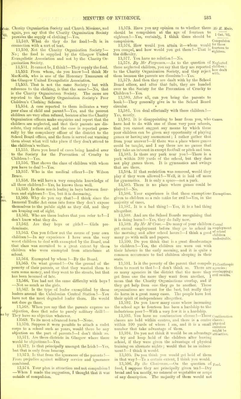 by Charity Organisation Society and Church Missions, and again, you say that the Charity Organisation Society provides the supply of clothing?—Yes. 13.549. What do they do for food?—It is in connection with a sort of tent. 13.550. Not the Charity Organisation Society?— No; the food is supplied by the Glasgow United Evangelistic Association and not by the Charity Or- ganisation Society. 13.551. It cannot be, I think?—They supply the food. 13.552. From whom, clo you know?—I think Mr MacKeith, who is one of the Honorary Treasurers of the Glasgow United Evangelistic Association. 13,5.53. That is not the same Society; but with reference to, the clothing, is that the same ?—No, that is the Charity Organisatson Society. The cases are reported to the Charity Organisation Society’s Poor Children’s Clothing Scheme. 13.554. A case reported to them indicates a very poor class of child and parent?—Yes, and the poorest children are very often refused, because after the Charity Organisation officers make enquiries and report that the children are neglected, and that their parents are dis- solute, they refuse aid, and the case is reported gene- rally by the compulsory officer of the district to the School Board offices, and the form is served out warning them about what will take place if they don’t attend to the children’s welfare. 13.555. Have you heard of cases being handed over to the Society for the Prevention of Cruelty to Children ?—Yes. 13.556. That shows the class of children with whom you have to deal ?—Yes. 13.557. Who is the medical officer?—Dr Wilson Bruce. 13.558. He will have a very complete knowledge of all these children?—Yes, he knows them well. 13.559. Is there much loafing in boys between four- teen and eighteen?—Yes, but it is decreasing. 13.560. Why do you say that?—I think since the Immoral Traffic Act came into force they don’t expose themselves to the public sight as they did, and they are keeping out of sight. 13.561. Who are these loafers that you refer to?—I don’t know what they do. 13.562. Are they boys or girls? — Girls pre- dominate. 13.563. Can you follow out the course of your own children?—In my experience I have seen the very worst children to deal with exempted by the Board, and that class was recruited to a great extent by those children who were exempted from attendance at school; 13.564. Exempted by whom ?—By the Board. 13.565. On what ground ?—On the ground of the poverty of their parents, or that they wanted them to earn some money, and' they went to the streets, but that has been lessened of late. 13.566. You had not the same difficulty with boys 1 •—Not, so much as the girls. 13.567. Is the type of loafer exemplified by these loafers around the Caledonian Central Station?—You have not the most degraded loafer there. He would not dare go there. 13.568. When you say that the parents express no objection, does that refer to purely military drill ?— They have no objection whatever. 13569. To its most advanced form?—None. 13.570. Suppose it were possible to attach a cadet corps to a school such as yours, would there be any objection on the part of parents?—I don’t think so. 13.571. Are there districts in Glasgow where there would be objections?—Yes. 13.572. Is that principally amongst the Irish?—Yes, but that is only from hearsay. 13.573. Is that from the ignorance of the parents?— From prejudice against military service and ignorance combined. 13.574. Your plan is attraction and not compulsion? —When I made the suggestion, I thought that it was outside of compulsion. 13.575. Have you any opinion as to whether there Mr E. Muir. should be compulsion at the age of fourteen to ^ eighteen?—Yes, certainly, I think there should be ' ■ 1 compulsion. Compulsion 13.576. How would you attain it—whom would j.or those you compel, and how would you get them ?—That is g-^teen to the difficulty. 13.577. You have no solution ?—No. 13.578. By Mr Fergusson.—As to the question of Neglected these neglected children, you say that they are reported children : to the Charity Organisation Society, and they reject them because the parents are dissolute?—Yes. 13.579. And then they are dealt with by the School Board officer, and after that fails, they are handed over to the Society for the Prevention of Cruelty to Children ?—Yes. 13.580. After all, can you bring the parents to book?—They generally give in to the School Board circular. 0 13.581. You deal effectually with these children?— Yes, mostly. 13.582. It is disappointing to hear from you, who Games, have had to do with one of these very poor schools, that you cannot suggest any means by which these poor children can be given any opportunity of playing games or having any amusement; I rather gather that from your answer?—If there was a place where games could be taught, and I say there are no games that they take an interest in except football or pitch and toss. 13.583. Is there any park near you?—There is a park within 300 yards of the school, but they dare not play games there. It is gymnastics and swings that are there. 13.584. If that restriction was removed, would they play if they were allowed?—Well, it is laid off more for gymnastics. It is only a space—not a park. 13.585. There is no place where games could be played ?—No. 13.586. Your experience is that these exemptions Exemptions, given to children as a rule make for evil ?—Yes, in the majority of cases. 13.587. It is a bad thing?—Yes, it is a bad thing altogether. 13.588. And are the School Boards recognising that it is doing harm?—Yes, they do fully now. 13.589. By Mr McCrae.—Do many of your children Casual get casual employment before they go to school in employment the morning and after school hours ?—I think a good many go with milk and papers. _ undesirable. 13.590. Do you think that is a great disadvantage to children?—Yes, the children are worn out with their labours in the early morning, and it is quite a common occurrence to find children sleeping in their seats. 13.591. Is it the poverty of the parent that compels philanthropic them to resort to that ?—I don’t think so. There are agencies: so many agencies in the district that the more they overlapping: get from one the more they want from another. I evil results‘ mean that the Charity Organisations overlap, and if they get help from one they go to another. These organisations are meant for the best, but really they do harm in a great many cases. The people have lost their spirit of independence altogether. 13.592. Do you know many cases where increasing the school age to fourteen has been a hardship to the industrious poor?—With a very few it is a hardship. 13.593. You have no continuation classes?—These Continuation classes are held within centres, and there is a centre classes: within 100 yards of where I am, and it is a small physical number that take advantage of them. mDhtfbe 13.594. Do you not think it would be an advantage attractive, to try and keep hold of the children after leaving- school, if they were given the advantage of physical training on alternate nights; would that be an induce- ment?—I think it would. 13.595. Do you think you would get hold of them in that way ?—To a certain extent, I think you would. 13.596. By the Chairman.—On the question of E00d. food, I suppose they are principally given tea?—Dry bread and tea mostly, no oatmeal or vegetables or soups of any description. The majority of them would not