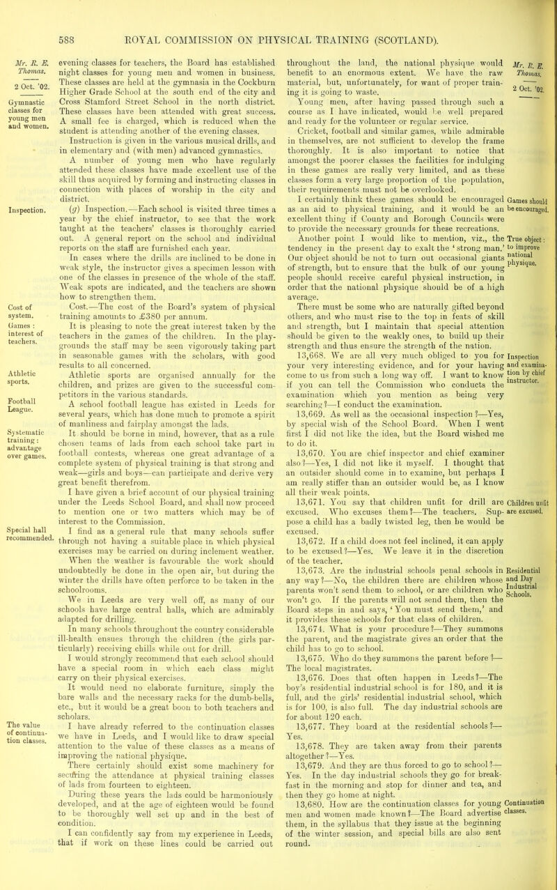 Mr. R. E. Thomas. 2 Oct. ’02. Gymnastic classes for young men and women. Inspection. Cost of system. Games : interest of teachers. Athletic sports. Football League. Systematic training: advantage over games. Special hall recommended. The value of continua- tion classes. evening classes for teachers, the Board has established night classes for young men and women in business. These classes are held at the gymnasia in the Cockburn Higher Grade School at the south end of the city and Cross Stamford Street School in the north district. These classes have been attended with great success. A small fee is charged, which is reduced when the student is attending another of the evening classes. Instruction is given in the various musical drills, and in elementary and (with men) advanced gymnastics. A number of young men who have regularly attended these classes have made excellent use of the skill thus acquired by forming and instructing classes in connection with places of worship in the city and district. (g) Inspection.—Each school is visited three times a year by the chief instructor, to see that the work taught at the teachers’ classes is thoroughly carried out. A general report on the school and individual reports on the staff are furnished each year. In cases where the drills are inclined to be done in weak style, the instructor gives a specimen lesson with one of the classes in presence of the whole of the staff. Weak spots are indicated, and the teachers are shown how to strengthen them. Cost.—The cost of the Board’s system of physical training amounts to £380 per annum. It is pleasing to note the great interest taken by the teachers in the games of the children. In the play- grounds the staff may be seen vigorously taking part in seasonable games with the scholars, with good results to all concerned. Athletic sports are organised annually for the children, and prizes are given to the successful com- petitors in the various standards. A school football league has existed in Leeds for several years, which has done much to promote a spirit of manliness and fairplay amongst the lads. It should be borne in mind, however, that as a rule chosen teams of lads from each school take part in football contests, whereas one great advantage of a complete system of physical training is that strong and weak—girls and boys—can participate and derive very great benefit therefrom. I have given a brief account of our physical training under the Leeds School Board, and shall now proceed to mention one or two matters which may be of interest to the Commission. I find as a general rule that many schools suffer through not having a suitable place in which physical exercises may be carried on during inclement weather. When the weather is favourable the work should undoubtedly be done in the open air, but during the winter the drills have often perforce to be taken in the schoolrooms. We in Leeds are very well off, as many of our schools have large central halls, which are admirably adapted for drilling. In many schools throughout the country considerable ill-health ensues through the children (the girls par- ticularly') receiving chills while out for drill. I would strongly recommend that each school should have a special room in which each class might carry on their physical exercises. It would need no elaborate furniture, simply the bare walls and the necessary racks for the dumb-bells, etc., but it would be a great boon to both teachers and scholars. I have already referred to the continuation classes we have in Leeds, and I would like to draw special attention to the value of these classes as a means of improving the national physique. There certainly should exist some machinery for seerfring the attendance at physical training classes of lads from fourteen to eighteen. During these years the lads could be harmoniously developed, and at the age of eighteen would be found to be thoroughly well set up and in the best of condition. I can confidently say from my experience in Leeds, that if work on these lines could be carried out throughout the land, the national physique would Mr. it e benefit to an enormous extent. We have the raw Thomas. material, but, unfortunately, for want of proper train- —- ing it is going to waste. 2 Qct’ Young men, after having passed through such a course as I have indicated, would be well prepared and ready for the volunteer or regular service. Cricket, football and similar games, while admirable in themselves, are not sufficient to develop the frame thoroughly. It is also important to notice that amongst the poox-er classes the facilities for indulging in these games are really very limited, and as these' classes form a very large proportion of the population, their requirements must not be overlooked. I certainly think these games should be encouraged Games should as an aid to physical training, and it would be an be encouraged, excellent thing if County and Borough Councils were to provide the necessary grounds for these recreations. Another point I would like to mention, viz., the True object: tendency in the present day to exalt the ‘ strong man.’to improve Our object should be not to turn out occasional giants natl0.nal pnvsuiue of strength, but to ensure that the bulk of our young J H people should receive careful physical instruction, in order that the national physique should be of a high average. There must be some who are naturally gifted beyond others, and who must rise to the top in feats of skill and strength, but I maintain that special attention should be given to the weakly ones, to build up their strength and thus ensure the strength of the nation. 13.668. We are all very much obliged to you for Inspection your very interesting evidence, and for your having and examina- come to us from such a long way off. I want to know by chief if you can tell the Commission who conducts thelns ruc or‘ examination which you mention as being very searching?—I conduct the examination. 13.669. As well as the occasional inspection?—Yes, by special wish of the School Board. When I went first I did not like the idea, but the Board wished me to do it. 13.670. You are chief inspector and chief examiner also?—Yes, I did not like it myself. I thought that an outsider should come in to examine, but perhaps I am really stiffer than an outsider would be, as I know all their weak points. 13.671. You say that children unfit for drill are Children unfit excused. Who excuses them?—The teachers. Sup-are excused, pose a child has a badly twisted leg, then lie would be excused. 13.672. If a child does not feel inclined, it can apply to be excused?—Yes. We leave it in the discretion of the teacher. 13.673. Are the industrial schools penal schools in Residential any way?—No, the children there are children whose an(l Day parents won’t send them to school, or are children who won’t go. If the parents will not send them, then the Board steps in and says, ‘You must send them,’ and it provides these schools for that class of children. 13.674. What is your procedure ?—They summons the parent, and the magistrate gives an order that the child has to go to school. 13.675. Who do they summons the parent before ?— The local magistrates. 13.676. Does that often happen in Leeds?—The boy’s residential industrial school is for 180, and it is full, and the girls’ residential industrial school, which is for 100, is also full. The day industrial schools are for about 120 each. 13.677. They board at the residential schools?— Yes. 13.678. They are taken away from their parents altogether ?—Yes. 13.679. And they are thus forced to go to school?— Yes. In the day industrial schools they go for break- fast in the morning and stop for dinner and tea, and then they go home at night. 13.680. How are the continuation classes for young Continuation men and women made known?—The Board advertise classes, them, in the syllabus that they issue at the beginning of the winter session, and special bills are also sent round.