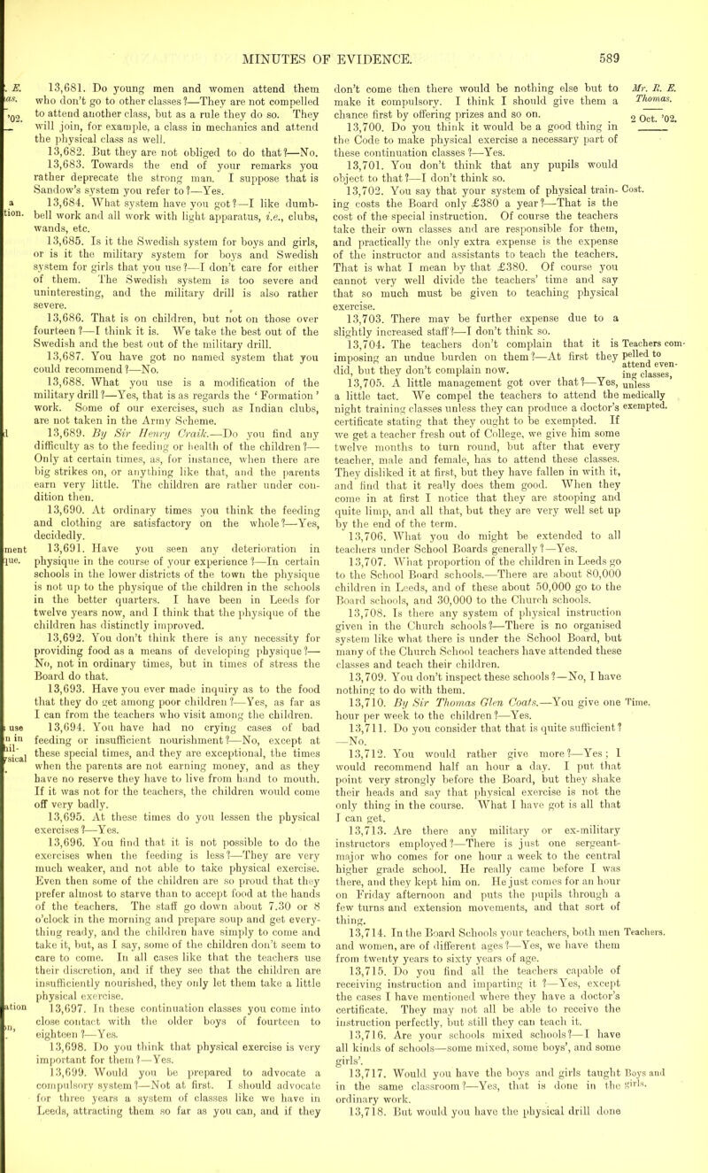 13.681. Do young men and women attend them who don’t go to other classes?—They are not compelled to attend another class, but as a rule they do so. They will join, for example, a class in mechanics and attend the physical class as well. 13.682. But they are not obliged to do that?—No. 13.683. Towards the end of your remarks you rather deprecate the strong man. I suppose that is Sandow’s system you refer to?—Yes. 13.684. What system have you got?—I like dumb- bell work and all work with light apparatus, i.e., clubs, wands, etc. 13.685. Is it the Swedish system for boys and girls, or is it the military system for boys and Swedish system for girls that you use ?—I don’t care for either of them. The Swedish system is too severe and uninteresting, and the military drill is also rather severe. 13.686. That is on children, hut not on those over fourteen ?—I think it is. We take the best out of the Swedish and the best out of the military drill. 13.687. You have got no named system that you could recommend?—No. 13.688. What you use is a modification of the military drill ?—Yes, that is as regards the ‘ Formation ’ work. Some of our exercises, such as Indian clubs, are not taken in the Army Scheme. 13.689. By Sir Henry Craik.—Do you find any difficulty as to the feeding or health of the children?— Only at certain times, as, for instance, when there are big strikes on, or anything like that, and the parents earn very little. The children are rather under con- dition then. 13.690. At ordinary times you think the feeding and clothing are satisfactory on the whole?—Yes, decidedly. 13.691. Have you seen any deterioration in physique in the course of your experience ?—In certain schools in the lower districts of the town the physique is not up to the physique of the children in the schools in the better quarters. I have been in Leeds for twelve years now, and I think that the physique of the children has distinctly improved. 13.692. You don’t think there is any necessity for providing food as a means of developing physique?— No, not in ordinary times, but in times of stress the Board do that. 13.693. Have you ever made inquiry as to the food that they do get among poor children ?—Yes, as far as I can from the teachers who visit among the children. 13.694. You have had no crying cases of bad feeding or insufficient nourishment?—No, except at these special times, and they are exceptional, the times when the parents are not earning money, and as they have no reserve they have to live from hand to mouth. If it was not for the teachers, the children would come off very badly. 13.695. At these times do you lessen the physical exercises ?—Yes. 13.696. You find that it is not possible to do the exercises when the feeding is less?—They are very much weaker, and not able to take physical exercise. Even then some of the children are so proud that they prefer almost to starve than to accept food at the hands of the teachers. The staff go down about 7.30 or 8 o’clock in the morning and prepare soup and get every- thing ready, and the children have simply to come and take it, but, as I say, some of the children don’t seem to care to come. In all cases like that the teachers use their discretion, and if they see that the children are insufficiently nourished, they only let them take a little physical exercise. 13.697. In these continuation classes you come into close contact with the older boys of fourteen to eighteen ?—Yes. 13.698. Do you think that physical exercise is very important for them?—Yes. 13.699. Would you be prepared to advocate a compulsory system?—Not at first. I should advocate for three years a system of classes like we have in Leeds, attracting them so far as you can, and if they Mr. II. E. Thomas. 2 Oct. ’02. Cost. don’t come then there would he nothing else hut to make it compulsory. I think I should give them a chance first by offering prizes and so on. 13.700. Do you think it would be a good thing in the Code to make physical exercise a necessary part of these continuation classes ?—Yes. 13.701. You don’t think that any pupils would object to that?—I don’t think so. 13.702. You say that your system of physical train- ing costs the Board only ,£380 a year?—-That is the cost of the special instruction. Of course the teachers take their own classes and are responsible for them, and practically the only extra expense is the expense of the instructor and assistants to teach the teachers. That is what I mean by that £380. Of course you cannot very well divide the teachers’ time and say that so much must be given to teaching physical exercise. 13.703. There may be further expense due to a slightly increased staff?—I don’t think so. 13.704. The teachers don’t complain that it is Teachers corn- imposing an undue burden on them ?—At first they pelhd to did, but they don’t complain now. Sg cla^s“ 13.705. A little management got over that?—Yes, uniess a little tact. We compel the teachers to attend the medically night training classes unless they can produce a doctor’s exempted, certificate stating that they ought to be exempted. If we get a teacher fresh out of College, we give him some twelve months to turn round, but after that every teacher, male and female, has to attend these classes. They disliked it at first, but they have fallen in with it, and find that it really does them good. When they come in at first I notice that they are stooping and quite limp, and all that, but they are very well set up by the end of the term. 13.706. What you do might be extended to all teachers under School Boards generally ? —Yes. 13.707. What proportion of the children in Leeds go to the School Board schools.—There are about 80,000 children in Leeds, and of these about 50,000 go to the Board schools, and 30,000 to the Church schools. 13.708. Is there any system of physical instruction given in the Church schools?—There is no organised system like what there is under the School Board, but many of the Church School teachers have attended these classes and teach their children. 13.709. You don’t inspect these schools?—No, I have nothing to do with them. 13.710. By Sir Thomas Glen Coats.—You give one Time, hour per week to the children?—Yes. 13.711. Do you consider that that is quite sufficient? —No. 13.712. You would rather give more?—Yes; 1 would recommend half an hour a day. I put that point very strongly before the Board, but they shake their heads and say that physical exercise is not the only thing in the course. What I have got is all that I can get. 13.713. Are there any military or ex-military instructors employed?—There is just one sergeant- major who comes for one hour a week to the central higher grade school. He really came before I was there, and they kept him on. He just comes for an hour on Friday afternoon and puts the pupils through a few turns and extension movements, and that sort of thing. 13.714. In the Board Schools your teachers, both men Teachers, and women, are of different ages ?—Yes, we have them from twenty years to sixty years of age. 13.715. Do you find all the teachers capable of receiving instruction and imparting it ?—Yes, except the cases I have mentioned where they have a doctor’s certificate. They may not all be able to receive the instruction perfectly, but still they can teach it. 13.716. Are your schools mixed schools?—I have all kinds of schools—some mixed, some boys’, and some girls’. 13.717. Would you have the boys and girls taught Boys and in the same classroom?—Yes, that is done in the ffirts. ordinary work. 13.718. But would you have the physical drill done