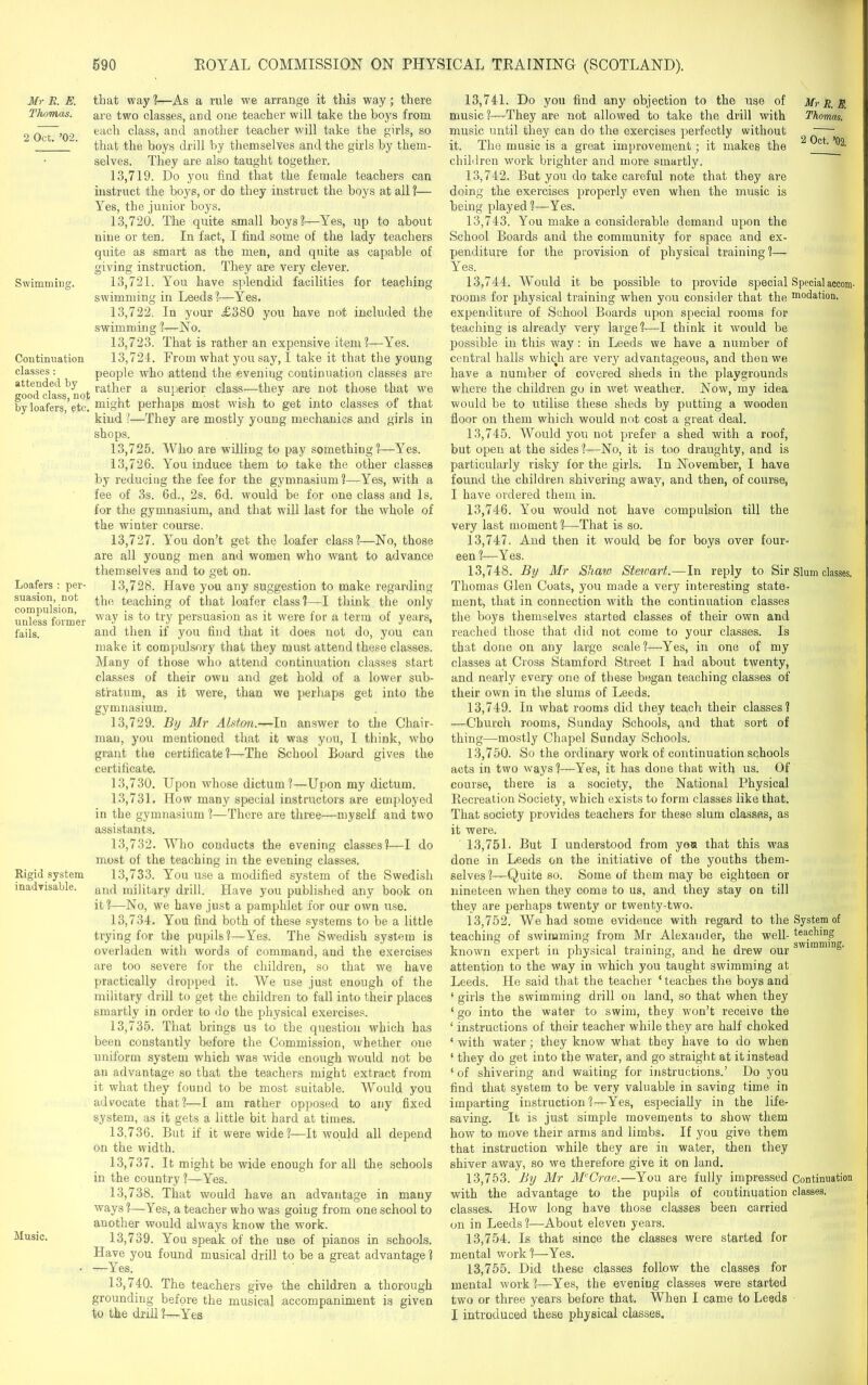 Mr R. E. Thomas. 2 Oct. ’02. Swimming. Continuation classes : attended by good class, not by loafers, etc. Loafers : per- suasion, not compulsion, unless former fails. Rigid system inadvisable. Music. that way ?—As a rule we arrange it this way; there are two classes, and one teacher will take the boys from each class, and another teacher will take the girls, so that the boys drill by themselves and the girls by them- selves. They are also taught together. 13.719. Do you find that the female teachers can instruct the boys, or do they instruct the boys at all ?— Yes, the junior boys. 13.720. The quite small boys'?—Yes, up to about nine or ten. In fact, I find some of the lady teachers quite as smart as the men, and quite as capable of giving instruction. They are very clever. 13.721. You have splendid facilities for teaching swimming in Leeds?—Yes. 13.722. In your £380 you have not included the swimming ?—No. 13.723. That is rather an expensive item?—Yes. 13.724. From what you say, I take it that the young people who attend the evening continuation classes are rather a superior class—they are not those that we might perhaps most wish to get into classes of that kind ?-—They are mostly young mechanics and girls in shops. 13.725. Who are willing to pay something?—Yes. 13.726. You induce them to take the other classes by reducing the fee for the gymnasium?—Yes, with a fee of 3s. 6d., 2s. 6d. would be for one class and Is, for the gymnasium, and that will last for the whole of the winter course. 13.727. You don’t get the loafer class?—No, those are all young men and women who want to advance themselves and to get on. 13.728. Have you any suggestion to make regarding the teaching of that loafer class?—I think the only way is to try persuasion as it were for a term of years, and then if you find that it does not do, you can make it compulsory that they must attend these classes. Many of those who attend continuation classes start classes of their own and get hold of a lower sub- stratum, as it were, than we perhaps get into the gymnasium. 13.729. By Mr Alston.—In answer to the Chair- man, you mentioned that it was you, I think, who grant the certificate?—The School Board gives the certificate. 13.730. Upon whose dictum?—Upon my dictum. 13.731. How many special instructors are employed in the gymnasium ?—There are three—myself and two assistants. 13.732. Who conducts the evening classes?—I do most of the teaching in the evening classes. 13.733. You use a modified system of the Swedish and military drill. Have you published any book on it?—No, we have just a pamphlet for our own use. 13.734. You find both of these systems to be a little trying for the pupils?—Yes. The Swedish system is overladen with words of command, and the exercises are too severe for the children, so that we have practically dropped it. We use just enough of the military drill to get the children to fall into their places smartly in order to do the physical exercises. 13.735. That brings us to the question which has been constantly before the Commission, whether one uniform system which was wide enough would not be an advantage so that the teachers might extract from it what they found to be most suitable. Would you advocate that?—I am rather opposed to any fixed system, as it gets a little bit hard at times. 13.736. But if it were wide?—It would all depend on the width. 13.737. It might be wide enough for all the schools in the country?—Yes. 13.738. That would have an advantage in many ways ?—Yes, a teacher who was going from one school to another would always know the work. 13.739. You speak of the use of pianos in schools. Have you found musical drill to be a great advantage? —Yes. 13.740. The teachers give the children a thorough grounding before the musical accompaniment is given to the drill?—Yes 13.741. Do you find any objection to the use of music ?—They are not allowed to take the drill with music until they can do the exercises perfectly without it. The music is a great improvement; it makes the children work brighter and more smartly. 13.742. But you do take careful note that they are doing the exercises properly even when the music is being played?—Yes. 13.743. You make a considerable demand upon the School Boards and the community for space and ex- penditure for the provision of physical training?— Yes. 13.744. Would it be possible to provide special Specialaocom- rooms for physical training when you consider that the modation. expenditure of School Boards upon special rooms for teaching is already very large?—I think it would be possible in this rvay: in Leeds we have a number of central halls which are very advantageous, and then we have a number of covered sheds in the playgrounds where the children go in wet weather. Now, my idea would be to utilise these sheds by putting a wooden floor on them which would not cost a great deal. 13.745. Would you not prefer a shed with a roof, but open at the sides?—No, it is too draughty, and is particularly risky for the girls. In November, I have found the children shivering away, and then, of course, I have ordered them in. 13.746. You would not have compulsion till the very last moment ?—That is so. 13.747. And then it would be for boys over four- een?—Yes. 13.748. By Mr Share Stewart.—In reply to Sir Slum classes, Thomas Glen Coats, you made a very interesting state- ment, that in connection with the continuation classes the boys themselves started classes of their own and reached those that did not come to your classes. Is that done on any large scale?—Yes, in one of my classes at Cross Stamford Street I had about twenty, and nearly every one of these began teaching classes of their own in the slums of Leeds. 13.749. In what rooms did they teach their classes? —Church rooms, Sunday Schools, and that sort of thing—mostly Chapel Sunday Schools. 13.750. So the ordinary work of continuation schools acts in two ways?—Yes, it has done that with us. Of course, there is a society, the National Physical Recreation Society, which exists to form classes like that. That society provides teachers for these slum classes, as it were. 13.751. But I understood from you that this was done in Leeds on the initiative of the youths them- selves ?—Quite so. Some of them may be eighteen or nineteen when they come to us, and they stay on till they are perhaps twenty or twenty-two. 13.752. We had some evidence with regard to the System of teaching of swimming from Mr Alexander, the well- teaching known expert in physical training, and he drew our swimnun§' attention to the way in which you taught swimming at Leeds. He said that the teacher ‘ teaches the boys and 1 girls the swimming drill on land, so that when they ‘ go into the water to swim, they won’t receive the ‘ instructions of their teacher while they are half choked ‘ with water; they know what they have to do when 1 they do get into the water, and go straight at it instead ‘ of shivering and waiting for instructions.’ Do you find that system to be very valuable in saving time in imparting instruction?—Yes, especially in the life- saving. It is just simple movements to show them how to move their arms and limbs. If you give them that instruction while they are in water, then they shiver away, so we therefore give it on land. 13.753. By Mr McCrae.—You are fully impressed Continuation with the advantage to the pupils of continuation classes, classes. How long have those classes been carried on in Leeds ?—About eleven years. 13.754. Is that since the classes were started for mental work?—Yes. 13.755. Did these classes follow the classes for mental work?—Yes, the evening classes were started two or three years before that. When I came to Leeds I introduced these physical classes. Mr R, E. Thomas. 2 Oct. ’02.