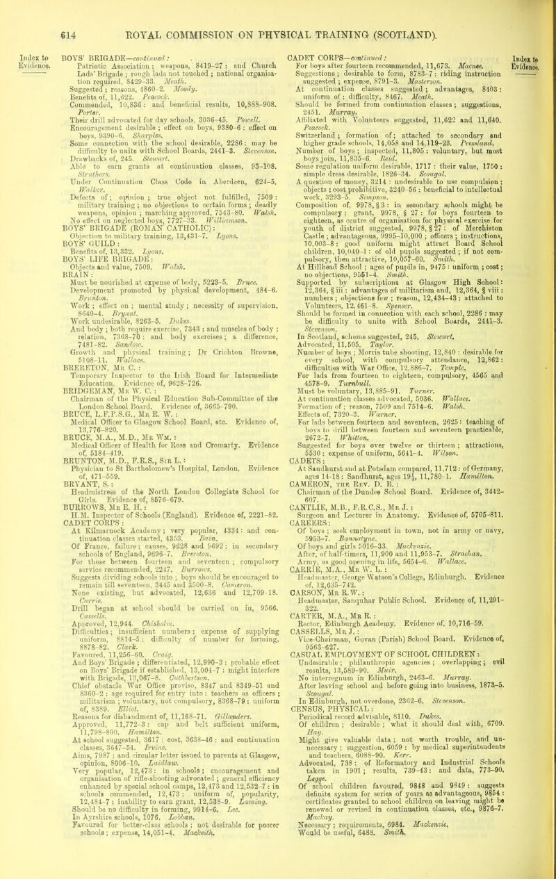 Index to BOYS’ BRIGADE—continued: Lads’ Brigade ; rough lads not touched ; national organisa- tion required, 8429-33. Meath. Suggested ; reasons, 4860-2. Moody. Benefits of, 11,622. Peacock. Commended, 10,836: and beneficial results, 10,888-908. Porter. Their drill advocated for day schools, 3036-45. Powell. Encouragement desirable ; effect on boys, 9380-6 : effect on boys, 9390-6. Sharpies. Some connection with the school desirable, 2286: may be difficulty to unite with School Boards, 2441-3. Stevenson. Drawbacks of, 245. Stewart. Able to earn grants at continuation classes, 93-108. Struthers. Under Continuation Class Code in Aberdeen, 624-5. Walker. Defects of; opinion ; true object not fulfilled, 7509 : military training ; no objections to certain forms ; deadly weapons, opinion ; marching approved, 7543-80. Walsh. No effect on neglected boys, 7727—33. Williamson. BOYS’ BRIGADE (ROMAN CATHOLIC): Objection to military training, 13,431-7. Lyons. BOYS’ GUILD : Benefits of, 13,332. Lyons. BOYS’ LIFE BRIGADE: Objects and value, 7509. Walsh. BRAIN : Must be nourished at expense of body, 5223-5. Bruce. Development promoted by physical development, 484-6. Brunton. Work ; effect on ; mental study ; necessity of supervision, 8640-4. Bryant. Work undesirable, 8263-5. Dukes. And body ; both require exercise, 7343 : and muscles of body ; relation, 7368-70 : and body exercises; a difference, 7481-82. Sandow. Growth and physical training; Dr Crichton Browne, 5108-11. Wallace. BRERETON, Mr C. : Temporary Inspector to the Irish Board for Intermediate Education. Evidence of, 9628-726. BRIDGEMAN, Mr W. C. : Chairman of the Physical Education Sub-Committee of the London School Board. Evidence of, 3665-790. BRUCE, L.F.P.S.G., Mr R. W. : Medical Officer to Glasgow School Board, etc. Evidence of, 13,776-820. BRUCE, M.A., M.D., Mr Wm. : Medical Officer of Health for Ross and Cromarty. Evidence of, 5184-419. BRUNTON, M.D., F.R.S., Sir L.: Physician to St Bartholomew’s Hospital, London. Evidence of, 471-559. BRYANT, S. : Headmistress of the North London Collegiate School for Girls. Evidence of, 8676-679. BURROWS, Mr E. II.: II.M. Inspector of Schools (England). Evidence of, 2221-82. CADET CORPS : At Kilmarnock Academy; very popular, 4334: and con- tinuation classes started, 4353. Bain. Of France, failure; causes, 9628 and 9692 : in secondary schools of England, 9696-7. Brereton. For those between fourteen and seventeen ; compulsory service recommended, 2247. Burrows. Suggests dividing schools into ; boys should be encouraged to remain till seventeen, 3445 and 3500-8. Cameron. None existing, but advocated, 12,636 and 12,709-18. Carrie. Drill began at school should be carried on in, 9566. Cassells. Approved, 12,944. Chisholm. Difficulties; insufficient numbers; expense of supplying uniform, 8814-5: difficulty of number for forming, 8878-82. Clark. Favoured, 11,256-60. Craig. And Boys’ Brigade ; differentiated, 12,990-3 : probable effect on Boys’ Brigade if established, 13,004-7 : might interfere with Brigade, 13,067-8. Cuthbertson. Chief obstacle War Office proviso, 8347 and 8349-51 and 8360-2 : age required for entry into : teachers as officers ; militarism ; voluntary, not compulsory, 8368-79: uniform of, 8389. Elliot. Reasons for disbandment of, 11,168-71. Gillanders. Approved, 11,772-3 : cap and belt sufficient uniform, 11,798-800. Hamilton. At school suggested, 3617 : cost, 3638-46 : and continuation classes, 3647-54. Irvine. Aims, 7987 : and circular letter issued to parents at Glasgow, opinion, 8006-10. Laidlaw. Very popular, 12,473: in schools; encouragement and organisation of rifle-shooting advocated ; general efficiency enhanced by special school camps, 12,473 and 12,532-7 : in schools commended, 12,473 : uniform of, popularity, 12,484-7 : inability to earn grant, 12,538-9. Laming. Should be no difficulty in forming, 9914-6. Lee. In Ayrshire schools, 1076. Lobban. Favoured for better-class schools ; not desirable for poorer schools ; expense, 14,051-4. Mackeith. CADET CORPS—continued: Suggestions ; desirable to form, 8783-7 : riding instruction suggested ; expense, 8791-3. Mastcrson. At continuation classes suggested ; advantages, 8403 : uniform of: difficulty, 8467. Meath. Should be formed from continuation classes ; suggestions, 2451. Murray. Affiliated with Volunteers suggested, 11,622 and 11,640. Peacock. Switzerland; formation of; attached to secondary and higher grade schools, 14,058 and 14,119-23. Pressland. Number of boys; inspected, 11,805: voluntary, but most boys join, 11,835-6. Paid. Some regulation uniform desirable, 1717 : their value, 1750 : simple dress desirable, 1826-34. Scougal. A question of money, 3214 : undesirable to use compulsion ; objects ; cost prohibitive, 3240-56 : beneficial to intellectual work, 3293-5. Simpson. Composition of, 9978, §3: in secondary schools might be compulsory ; grant, 9978, § 27 : for boys fourteen to eighteen, as centre of organisation for physical exercise for youth of district suggested, 9978, § 27 : of Merchiston Castle ; advantageous, 9995-10,000 ; officers ; instructions, 10,003-8: good uniform might attract Board School children, 10,040-1: of old pupils suggested ; if not com- pulsory, then attractive, 10,057-60. Smith. At Hillhead School ; ages of pupils in, 9475 : uniform ; cost; no objections, 9551-4. Smith. Supported by subscriptions at Glasgow High School: 12,364, § iii: advantages of militarism and, 12,364, § viii: numbers ; objections few ; reason, 12,434-43 : attached to Volunteers, 12,461-8. Spenser. Should be formed in connection with each school, 2286 : may be difficulty to unite with School Boards, 2441-3. Stevenson. In Scotland, scheme suggested, 245. Stewart. Advocated, 11,505. Taylor. Number of boys ; Morris tube shooting, 12,840 : desirable for every school, with compulsory attendance, 12,862 : difficulties with War Office, 12,886-7. Temple. For lads from fourteen to eighteen, compulsory, 4565 and 4578-9. Turnbull. Must be voluntary, 13,885-91. Turner. At continuation classes advocated, 5036. Wallace. Formation of ; reason, 7509 and 7514-6. Walsh. Effects of, 7320-3. Warner. For lads between fourteen and seventeen, 2625: teaching of boys to drill between fourteen and seventeen practicable, 2672-7. Whitton. Suggested for boys over twelve or thirteen ; attractions, 5530: expense of uniform, 5641-4. Wilson. CADETS: At Sandhurst and at Potsdam compared, 11,712 : of Germany, ages 14-18: Sandhurst, ages 19-j, 11,780-1. Hamilton. CAMERON, the Rev. D. B. : Chairman of the Dundee School Board. Evidence of, 3442- 607. CANTLIE, M.B., F.R.C.S., Mr J. : Surgeon and Lecturer in Anatomy. Evidence of, 5705-811. CAREERS: Of boys ; seek employment in town, not in army or navy, 5953-7. Bannatyne. Of boys and girls 5016-33. Mackenzie. After, of half-timers, 11,900 and 11,953-7. Straclian, Army, as good opening in life, 5654-6. Wallace. CARRIE, M.A., Mr W. L. : Headmaster, George Watson’s College, Edinburgh. Evidence of, 12,635-742. CARSON, Mr R.W. : Headmaster, Sanquhar Public School. Evidence of, 11,291- 322. CARTER, M.A., Mr R.: Rector, Edinburgh Academy. Evidence of, 10,716-59. CASSELLS, Mr J. : Vice-Chairman, Govan (Parish) School Board. Evidence of, 9563-627. CASUAL EMPLOYMENT OF SCHOOL CHILDREN : Undesirable; philanthropic agencies ; overlapping; evil results, 13,589-90. Muir. No interregnum in Edinburgh, 2463-6. Murray. After leaving school and before going into business, 1873-5. Scougal. In Edinburgh, not overdone, 2362-6. Stevenson. CENSUS, PHYSICAL: Periodical record advisable, 8110. Dukes. Of children ; desirable ; what it should deal with, 6709. Hay. Might give valuable data ; not worth trouble, and un- necessary ; suggestion, 6059 : by medical superintendents and teachers, 6088-90. Kerr. Advocated, 738 : of Reformatory and Industrial Schools taken in 1901 ; results, 739-43: and data, 773-90. Legge. Of school children favoured, 9848 and 9849 : suggests definite system for series of years as advantageous, 9854 : certificates granted to school children on leaving might be renewed or revised in continuation classes, etc., 9876-7. Maxkay. Necessary ; requirements, 6984. Mackenzie. Would be useful, 6488. Smith. Index to