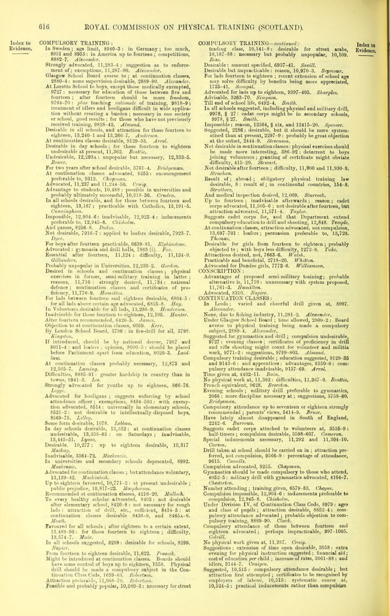 Index to Evidence. COMPULSORY TRAINING : In Sweden ; age limit, 8940-3 : in Germany ; too much, 8951 and 8955 : in America up to fourteen ; competitions, 8982-7. Alexander. Strongly advocated, 11,283-4 : suggestion as to enforce- ment of; exemptions, 11,287-90. Alexander. Glasgow School Board averse to ; at continuation classes, 2880-4 : some supervision desirable, 2889-90. Alexander. At Loretto School to boys, except those medically exempted, 9727 : necessary for education of those between five and fourteen ; after fourteen should be more freedom, 9764-70: plus teaching rationale of training, 9818-9: treatment of idlers and hooligans difficult in wide applica- tion without creating a burden ; necessary in one society or school, good results ; for those who have not previously received training, 9828-42. Almond. Desirable in all schools, and attraction for those fourteen to eighteen, 13,240-1 and 13,266-7. Anderson. At continuation classes desirable, 9129-33. Arrol. Desirable in day schools ; for those fourteen to eighteen undesirable at present, 11,362. Beattie. Undesirable, 12,293a : unpopular but necessary, 12,333-5. Bower. For two years after school desirable, 3761-4. Bridgeman. At continuation classes advocated, 9255: encouragement preferable to, 9312. Chapman. Advocated, 11,237 and 11,244-50. Cra/ig. Advantage to students, 10,488 : possible in universities and probably ultimately successful, 10,518-36. Cruden. In all schools desirable, and for those between fourteen and eighteen, 13,167 : practicable with Catholics, 13,191-5. Cunningham. Impossible, 12,904-6: inadvisable, 12,923-4 : inducements preferable to, 12,945-8. Chisholm. And games, 8256-8. Dukes. Not desirable, 7916-7 : applied to loafers desirable, 7923-7. Dyer. For boys after fourteen practicable, 6639-81. Elpliinstone. Advocated : gymnasia and drill halls, 7863 (i). Fox. Essential after fourteen, 11,124: difficulty, 11,134-9. Gillanders. Probably unpopular in Universities, 12,230-2. Gordon. Desired in schools and continuation classes; physical exercises in former, semi-military training in latter ; reasons, 11,710: strongly desired, 11,734: national defence ; continuation classes and certificates of pro- ficiency, 11,776-9. Hamilton. For lads between fourteen and eighteen desirable, 6804-5 : for all lads above certain age advocated, 6855-8. Hay. In Volunteers desirable for all lads, 13,286-9. Henderson. Inadvisable for those fourteen to eighteen, 12,105. Hunter. After fourteen recommended, 6420-5. James. Objection to at continuation classes, 6059. Kerr. By London School Board, 3796 : in fire-drill for all, 3798. Kingston. If introduced, should be by national decree, 7987 and 8011-4 : and loafers ; opinion, 8000-5 : should be placed before Parliament apart from education, 8020-3. Laid- law. At continuation classes probably necessary, 12,873 and 12,505-7. Laming. Ditficulties, 9885-91: greater hardship in country than in towns, 9941-3. Lee. Strongly advocated for youths up to eighteen, 866-76. Legge. Advocated for hooligans ; suggests enforcing by school attendance officer; exemptions, 8494-503 : with exemp- tion advocated, 8514 : universally in elementary schools, 8521-2: not desirable to intellectually-disposed boys, 8569-75. Lilley. Some form desirable, 1078. Lobban. In day schools desirable, 13,332 : at continuation classes undesirable, 13,358-63 : on Saturdays ; inadvisable, 13,445-51. Lyons. Desirable, 10,277 : up to eighteen desirable, 10,317 Mackay. Inadvisable, 3364-72. Mackenzie. In universities and secondary schools deprecated, 6992. Mackenzie. Advocated for continuation classes ; but attendance voluntary, 13,139-42. Mackintosh. Up to eighteen favoured, 10,771-2 : at present undesirable ; public prejudice, 10,817-22. Macpherson. Recommended at continuation classes, 4216-20. Malloch. To every healthy scholar advocated, 8403 : not desirable after elementary school, 8426-8 : not necessary for rough lads: attraction of drill, etc., sufficient, 8434-5: at continuation classes desirable 8436-9, and 8465A-6. Meath. Favoured for all schools ; after eighteen to a certain extent, 13,489-90: for those fourteen to eighteen; difficulty, 13,574-7. Muir. In all schools suggested, 8299: desirable for schools, 8299. Napier. From fourteen to eighteen desirable, 11,622. Peacock. Might be introduced at continuation classes. Boards should have some control of boys up to eighteen, 1558. Physical drill should be made a compulsory subject in the Con- tinuation Class Code, 1659-63. Robertson. Attraction preferable, 11,068-70. Robertson. Feasible and probably popular, 10,080-3 : necessary for street COMPULSORY TRAINING-continued: 10,187-88: necessary but probably unpopular, 10,109. Ross. Desirable : amount specified, 6937-41. Savill. Desirable but impracticable : reason, 10,970-3. Seymour. For lads fourteen to eighteen ; recent extension of school age may solve difficulty by benefits being more appreciated, 1735-41. Scougal. Advocated for lads up to eighteen, 9397-405. Sharpies. Advisable. 3263-70. Simpson. Till end of school life, 6492-4. Smith. In all schools suggested, including physical and military drill, 9978, § 27 : cadet corps might be in secondary schools, 9978, § 27. Smith. Impossible: reason, 12364, § xix, and 12415-20. Spenser. Suggested, 2286 : desirable, but it should be more system- atised than at present, 2297-9 : probably be great objection at the outset, 2444-9. Stevenson. Not desirable in continuation classes: physical exercises should be made more interesting, 386-92 : deterrent to boys joining volunteers ; granting of certificate might obviate difficulty, 415-20. Stewart. Not desirable after fourteen ; difficulty, 11,900 and 11,930-9. Strachan. Result of; abroad ; obligatory physical training law desirable, 8 : result of; in continental countries, 154-8. Struthers. And medical inspection desired, 12,009. Sturrock. Up to fourteen ; inadvisable afterwards ; reason ; cadet corps advocated, 11,505-6 ; not desirable after fourteen, but attraction advocated, 11,571-4. Taylor. Suggests cadet corps for, and that Department extend compulsory education to drill and shooting, 12,848. Temple. At continuation classes, attraction advocated, not compulsion, 13,697-701: loafers; persuasion preferable to, 13,728. Thomas. Desirable for girls from fourteen to eighteen; probably objected to ; with boys less difficulty, 1272-8. Take. Attractions desired, not, 7663-6. Walsh. Practicable and beneficial, 2718-20. Whitton. Advocated for Dundee girls, 7772-6. Williamson. CONSCRIPTION : Advantages of proposed semi-military training; probable alternative is, 11,710: unnecessary with system proposed, 11,761-3. Hamilton. Advocated, 8310. Napier. CONTINUATION CLASSES: In Leeds; varied and cheerful drill given at, 8997. Alexander. None, due to fishing industry, 11,281-2. Alexander. Under Glasgow School Board ; time allowed, 2800-2 : Board averse to physical training being made a compulsory subject, 2880-4. Alexander. Suggested for gymnastics and drill; compulsion undesirable, 9727 : evening classes ; certificates of proficiency in drill and rifle shooting might count for volunteer and militia work, 9771-2 : suggestions, 97S9-803. Almond. Compulsory training desirable ; education suggested, 9129-35 and 9143-6 : and apprentices : advantages, 9150-6 : com- pulsory attendance inadvisable, 9157-69. Arrol. Time given at, 4402-11. Bain. No physical work at, 11,362: difficulties, 11,367-9. Beattie. French equivalent, 9628. Brercton. Evening schools ; military drill preferable to gymnastics, 2666 : more discipline necessary at; suggestions, 3758-60. Bridgeman. Compulsory attendance up to seventeen or eighteen strongly recommended ; parents’ views, 5414-9. Bruce. Have lately almost disappeared in South of England, 2242-6. Burrows. Suggests cadet corps attached to volunteers at, 3535-9 : half-timers ; compulsion desirable, 3598-607. Cameron. Special inducements necessary, 11,292 and 11,304-10. Carson. Drill taken at school should be carried on in ; attraction pre- ferred, not compulsion, 9566-9 : percentage of attendance, 9615. Cassells. Compulsion advocated, 9255. Chapman. Gymnastics should be made compulsory to those who attend, 4052-5 : military drill with gymnastics advocated, 4104-7. Chesterton. Number attending ; training given, 6579-83. Cheyne. Compulsion impossible, 12,904-6 : inducements preferable to compulsion, 12,945-8. Chisholm. Under Division IV. of Continuation Class Code, 8979 : ages and class of pupils; attraction desirable, 8852-4: com- pulsory attendance advocated ; probable objection to com- pulsory training, 8889-90. Clark. Compulsory attendance of those between fourteen and eighteen advocated; perhaps impracticable, 997-1005. Colvill. No physical work given at, 11,237. Craig. Suggestions ; extension of time open desirable, 3058 : extra evening for physical instruction suggested; financial aid; cost of education per child ; increase of rates, 3061-88 : and idlers, 3144-7. Craigen. Suggested, 10,515: compulsory attendance desirable; but attraction first attempted ; certificates to be recognised by employers of labour, 10,515: systematic course at, 10,524-5: practical inducements rather than compulsion Index to