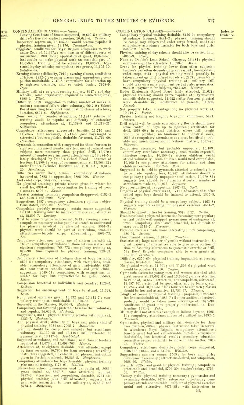 IX to CONTINUATION CLASSES—continued,: — drill plus free and applied exercises, 10,643-4. Cruden. Inspectors’ reports on, 13,165-6: would become popular if physical training given, 13,176. Cunningham. Suggested conditions for Boys’ Brigade companies to work under Code of, 12,967a : combination of dilferent sorts of instruction; 1901 Code ; application of grant, 13,043-57 : inadvisable to make physical work an essential part of, 13,058-9 : training must be voluntary, 13,083-9: boys attending day schools; exemptions; two grants, 13,105-10. Cuthbertson. Evening classes ; difficulty, 7910 ; evening classes, conditions of labour, 7912-5 ; evening classes and apprentices ; com- pulsion undesirable, 7947-8 : compulsion for education up to eighteen desirable, and so catch loafer, 7968-9. Dyer. Military drill at; as grant-earning subject, 8347 : and day schools ; some organisation required as connecting link, 8398-9. Elliot. Difficulty, 6619 : suggestion to reduce number of weeks in session ; reasons of failure when voluntary, 6642-9 : School Board unwilling to conduct continuation classes at a loss ; duration, 6691-6. Elphinstone. None, owing to counter attractions, 11,124: scheme of training would be popular at; difficulty of enforcing compulsory attendance at, 11,134-9 and 11,219-21. Gillanders. Compulsory attendance advocated; benefits, 11,710 and 11,735-7 : time necessary, 11,741-3: good boys might be attracted ; but compulsion desirable for worst, 11,754-60. Hamilton. Gymnasia in connection with ; suggested for those fourteen to eighteen ; increase of number in attendance at; educational subjects more necessary than physical drill, 13,279 : interest of employees ; increased attendances at, 13,284-5 : lately developed by Dundee School Board ; influence of less fees, 13,296-9 : want of accommodation at, 13,308-12 : under Dundee Technical Institute and Y.M.C.A., 13,313- 20. Henderson. Difficulties under Code, 5864-9 : compulsory attendance favoured at, 5882-3 : apprentices, 5898-900. Hunter. And cadet corps, 3647-55. Irvine. No physical training ; private classes given in winter for small fee, 6331-6 : no opportunities for training of poor classes at, 6402-4. James. Physical training desirable ; compulsion disapproved, 6180-2 and 6210-1 and 6220. Kerr. Suggestions, 7987 : compulsory attendance; opinion ; objec- tions stated, 7988-99. Laidlaw. Compulsion probably necessary ; certain course suggested, 12,473 : training must be made compulsory and attractive at, 12,505-7. Laming. Must be some tangible inducement, 9879 : evening classes ; compulsion necessary unless people educated to understand the pleasure involved by physical exercise, 9901-3 : physical work should be part of curriculum, 9955-6 : attractions — bicycle corps, rifle-shooting, 9969-73. Lee. Compulsory attendance up to age of sixteen desirable at, 766-7 : compulsory attendance of those between sixteen and eighteen ; suggestions, 768-772 : compulsory training at, 879-90 : time required for physical training, 928-33. Legge. Compulsory attendance of hooligan class of boys desirable, 8506-8 : compulsory attendance, with exemptions, desir- able ; compulsory attendance of girls inadvisable, 8528- 35 : continuation schools, committee and girls’ clubs; suggestion, 8549-51 : compulsion, with exemptions, de- sirable for boys but impracticable for girls, 8556-9. Lillcy. Compulsion beneficial to individuals and country, 1120-6. Lobban. Suggestion for encouragement of boys to attend, 11,328. Lowe. No physical exercises given, 13,332 and 13,412-7 : com- pulsory training at; undesirable, 13,358-63. Lyons. Successful in the Skerries, 10,453-8. Mackay. Compulsory, not favoured ; preferable to make, them voluntary and popular, 14,022-5. Mackeith. Suggestions, 3311: physical training popular with pupils at, 3323-7. Mackenzie. And physical drill; difficulty of boys and girls ; kind of physical training, 6984 and 7065-7. Mackenzie. Training should be compulsory subject; but attendance voluntary, 13,139-42 and 13,116 : drill preferable to gymnastics at, 13,147-9. Mackintosh. Suggested attendance, and conditions ; new class of teachers required at, 11,673 and 11,698-703. Macnce. Attendance at, to eighteen desirable ; well attended except by farm servants, 10,760: for farm servants; travelling instructors suggested, 10,794-806 : no physical instruction given in Perthshire schools, 10,823-5. Macpherson. Compulsory attendance for boys desirable ; physical training plus mental training, 4174-91. Malloch. Elementary school gymnasium used by pupils of, 8686 : grant desired at, 8697-8 : some attraction required, 8712-3 : attraction, not compulsion, desirable, 8734-42 : physical training plus drill advocated ; suggests that gymnastic instruction be more military at, 8766 7 and 8773—4. Masterson. CONTINUATION CLASSES—continued: attendance favoured, 8441-2: physical training should be compulsory subject and cadet corps formed, 8465A-8: compulsory attendance desirable for both boys and girls, 8468-72. Meath. Physical training of day schools should also be carried into, 4856-9. Moody. None at Dobbie’s Loan School, Glasgow, 13,484 : physical exercises might be attractive, 13,593-5. Muir. Grant for physical training lower than other subjects ; teacher’s pay often depends on grant earned ; hooliganism ; cadet corps, 2451 : physical training would probably be taken advantage of if offered to lads at, 2459 : desirable to have compulsory physical training at ; military drill should take up a more prominent part at ; also gymnastics, 2527-9 : payments for subjects, 2547-52. Murray. Under Kirriemuir School Board fairly attended, 11,622: physical training should prove popular at ; gymnasium and rifle clubs suggested, 11,622: after fourteen physical work desirable in ; indifference of parents, 11,630. Peacock. Not properly taken advantage of; no physical work at, 10,912-7. Porter. Physical training not taught; boys join volunteers, 5421. Roberts. Drill might well be made compulsory ; Boards should have some control of boys up to eighteen; certificates for drill, 1558-60 : in rural districts, where drill taught would be popular; no hindrance to industrial work, 1655-8 : compulsory attendance at; most beneficial; prob- ably not much opposition in witness’ district, 1667—75. Robertson. Compulsion necessary, but probably unpopular, 10,109: compulsory attendance necessary , good results expected, therefore popular, 10,150-6: artisan children, would attend voluntarily ; slum children would need compulsion, 10,162-7: compulsory attendance for artisan and slum children beneficial, 10,202-5. Ross. Suggested to be held in gymnasia attached to schools ; how to be made popular ; fees, 10,947 : attendance should be compulsory; probably unpopular ; militarism, 10,970-83: suggests fees, should be returnable if certain number of attendances made at, 11,013. Seymour. No opportunities at ; suggestion, 4267-72. Scott. Progress of physical exercises at, 1717 : advocates that after school ages boys should be induced to attend, 1835-8. Scougal. Physical training should be a compulsory subject, 4463-8: suggests separate evening for physical exercises, 4561-2. Shearer. Should be opportunities for training, 9978, § 27. Smith. Evening schools ; physical instruction becoming more popular ; central public well-equipped gymnasium advantageous at, 2286 : compulsory attendance beneficial, but difficult to carry out, 2315-7. Stevenson. Physical exercises made more interesting ; not compulsory, 386-92. Stewart. Discontinued ; reason, 11,910-1. Strachan. Statistics of ; large number of youths without instruction, 8 ; great majority of apprentices able to give some portion of time on Saturday afternoons to systematic exercise or drill, 59; Boys’ Brigade companies able to earn grants at, 93-108. Strutliers. Difficulty, 6259-60 : physical training impractible at evening classes, 6294-300. Sutor. No physical work at, 11,501 ; and 11,593-6 ; physical work would be popular, 11,510. Taylor. Gymnastic classes for young men and women attended with great success at, 13,667, §/, and 13,680-2 ; draws attention to value of, 13,667 : attraction, not compulsion, advocated, 13,697-701 : attended by good class, not by loafers, etc., 13,724-7 and 13,748-51 : lads fourteen to eighteen ; classes should be free and attractive, 13,753-67. Thomas. Length of course of physical training ; proposals, 1256-60 : free lessons desirable at, 1286-7 : if opportunitiesunderstood, probably would be taken more advantage of, 1375-90: conditions of grant not properly understood in Dun- fermline, 1391-4. Tuke. Military drill not attractive enough to induce boys to, 4605- 10: compulsory attendance advocated ; difficulties, 4692-5. Turnbull. Gymnastics, physical and military drill desirable for those over fourteen, 600-8 : physical instruction taken in several in Aberdeen ; Boys’ Brigade, compulsory attendance; benefits great but not yet advisable, 622-32 : compulsion inadvisable, but beneficial result; secondary education committee proper authority to move in the matter, 701- 23. Walker. Compulsory attendance desirable; cadet corps suggested, 5036 and 5134-9 and 5161-73.^ Wallace. Suggestions; summer camps, 7509 : for boys and girls; development necessary ; attractions desired, notcompulsion, 7658-66. Walsh. For girls, 2625 : and grant for physical training ; compulsion practicable and beneficial, 2706-20: teacher’s salary, 2756- 60. Whitton. Factory girls ; physical training necessary; gymnastics and swimming desirable, 7670: ratepayers’ objections; com- pulsory attendance desirable ; subjects of physical exercises useful and attractive, 7671-98 : with instruction in 81 Index to