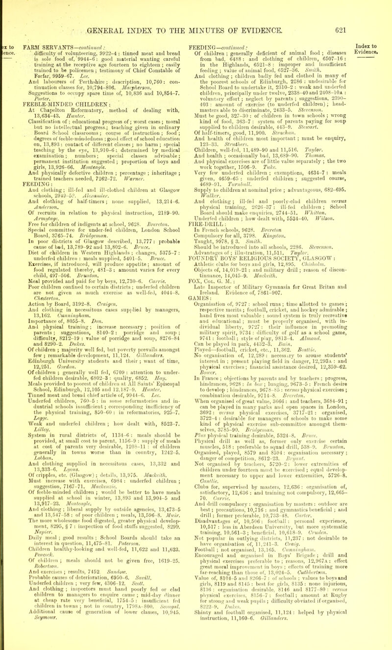 ;x to FARM SERVANTS—continued ence. difficulty of volunteering, 9922-4: tinned meat and bread is sole food of, 9944-6: good material wanting careful training at the receptive age fourteen to eighteen ; easily trained to be policemen; testimony of Chief Constable of Forfar, 9959-67. Lee. And labourers of 'Perthshire ; description, 10,760: con- tinuation classes for, 10,'794-806. Macpherson. Suggestions to occupy spare time of, 10,836 and 10,854-7. Porter. FEEBLE-MINDED CHILDREN: At Chapelton Reformatory, method of dealing with, 13,634-43. Hunter. Classification of ; educational progress of; worst cases ; moral but no intellectual progress.; teaching given in ordinary Board School classrooms ; course of instruction ; food ; degrees of feeble-mindedness ; good effect of school education on, 13,893: contact of different classes ; no harm; special teaching by the eye, 13,910-6:, determined by medical examination; numbers; special classes advisable; permanent institution suggested; proportion of boys and girls, 13,926-66. Monteagle. And physically defective children ; percentage ; inheritage ; trained teachers needed, 7262-72. Warner. FEEDING: And clothing ; ill-fed and ill-clothed children at Glasgow schools, 2949-52. Alexander. And clothing of half-timers; none supplied, 13,214-6. Anderson. Of recruits in relation to physical instruction, 2189-90. Armytage. Free for children of indigents at school, 9628. Brereton. Special committee for under-fed children, London School Board, 3765-74. Bridgeman. In poor districts of Glasgow described, 13,777: probable cause of bad, 13,789-92 and 13,802-6. Bruce. Diet of children in Western Highlands ; changes, 5375-7 : underfed children : meals supplied, 5401-5. Bruce. Exercises, if introduced, will produce appetite; amount of food regulated thereby, 481-3 : amount varies for every child, 497-506. Brunton. Meal provided and paid for by boys, 12,730-6. Carrie. Poor children confined to certain districts ; underfed children are not given as much exercise as well-fed, 4044-8. Chesterton. Action by Board, 3192-8. Craigen. And clothing in necessitous cases supplied by managers, 13,162. Cunningham. Importance of, 8055-8. Don. And physical training; increase necessary ; position of parents ; suggestions, 8140-2 : porridge and soup ; difficulty, 8212-19 : value of porridge and soup, 8276-84 and 8290-2. Dukes. Of children ; majority well fed, but poverty prevails amongst few; remarkable development, 11,124. Gillanders. Edinburgh University students and their ; want of time, 12,251. Gordon. Of children ; generally well fed, 6709 : attention to under- fed children desirable, 6802-3 : quality, 6852. Hay. Meals provided to poorest of children at All Saints’ Episcopal School, Edinburgh, 12,105 and 12,187-9. Hunter. Tinned meat and bread chief article of, 9944-6. Lee. Underfed children, 760-5 : in some reformatories and in- dustrial schools insufficient; corresponding inefficiency of the physical training, 850-60 : in reformatories, 925-7. Leggc. Weak and underfed children ; how dealt with, 8523-7. Lillcy. System in rural districts of, 1134-6 : meals should be provided, at small cost to parent, 1156-9 : supply of meals at cost of parents very desirable, 1208-11 : of children generally in towns worse than in country, 1242-5. Lohban. And clothing supplied in necessitous cases, 13,332 and 13,333-6. Lyons. Of cripples, etc. (Glasgow); details, 13,975. Mackeith. Must increase with exercises, 6984: underfed children ; suggestion, 7167-71. Mackenzie. Of feeble-minded children ; would be better to have meals supplied at school in winter, 13,893 and 13,904-5 and 13,917-23. Monteagle. And clothing ; liberal supply by outside agencies, 13,473-5 and 13,547-58 : of poor children ; meals, 13,596-8. Muir. The more wholesome food digested, greater physical develop- ment, 8295, § 7 : inspection of food stuffs suggested, 8299. Napier. Daily meal ; good results ; School Boards should take an interest in question, 11,475-81. Paterson. Children healthy-looking and well-fed, 11,622 and 11,623. Peacock. Of children ; meals should not be given free, 1619-25. Robertson. And exercises ; results, 7452. Sandow. Probable causes of deterioration, 6950-6. Savill. Underfed children ; very few, 4306-12. Scott. And clothing ; inspectors must hand poorly fed or clad children to managers to enquire cause ; mid-day dinner at cheap rate very beneficial, 1754-5 : insufficient fed children in towns ; not in country, 1798A-800. Scougal. Additional cause of generation of lower classes, 10,945. Seymour. FEEDING—continued: Of children ; generally deficient of animal food ; diseases from bad, 6488 : and clothing of children, 6507-16 : in the Highlands, 6521-8 : improper and insufficient feeding ; value of animal food, 6527-36. Smith. And clothing ; children badly fed and clothed in many of the poorest schools of Edinburgh, 2286 : undesirable for School Board to undertake it, 2310-2 : weak and underfed children, principally under twelve, 2338-40 and 2408-IOa : voluntary effort ; neglect by parents ; suggestions, 2390- 403 : amount of exercise (to underfed children) ; head- masters able to discriminate, 2433-5. Stevenson. Must be good, 327-30 : of children in town schools ; wrong kind of food, 363-7 : system of parents paying for soup supplied to children desirable, 443-9. Stewart. Of half-timers, good, 11,900. Strachan. And health of children most important; must be enquiry, 123-33. Struthers. Children, well-fed, 11,489-90 and 11,516. Taylor. And health ; occasionally bad, 13,689-90. Thomas. And physical exercises are of little value separately ; the two work together, 1506-9. Tuke. Very few underfed children ; exemptions, 4634-7 : meals given, 4659-65 : underfed children ; suggested course, 4689-91. Turnbull. Supply to children at nominal price ; advantageous, 682-695. Walker. And clothing ; ill-fed and poorly-clad children versus physical training, 2626-37 : ill-fed children; School Board should make enquiries, 2744-51. Wllitton. Underfed children ; how dealt with, 5534-40. Wilson. FIRE-DRILL : In French schools, 9628. Brereton Compulsory for all, 3798. Kingston. Taught, 9978, § 3. Smith. Should be introduced into all schools, 2286. Stevenson. Advantages of ; illustration, 11,511. Taylor. FOUNDRY BOYS’ RELIGIOUS SOCIETY, GLASGOW : Athletic clubs for boys and girls, 12,895. Chisholm. Objects of, 14,019-21: and military drill; reason of discon- tinuance, 14,045-9. Mackeith. FOX, Col. G. M.: Late Inspector of Military Gymnasia for Great Britan and Ireland. Evidence of, 7861-907. GAMES : Organisation of, 9727 : school runs ; time allotted to games ; respective merits ; football, cricket, and hockey admirable ; hand fives most valuable : sound system is truly recreative and educational; must be properly organised, with in- dividual liberty, 9727: their influence in promoting military spirit, 9734 : difficulty of golf as a school game, 9741: football; style of play, 9813-4. Almond. Can be played in park, 4432-3. Bain. Played—football, cricket, etc., 11,362. Beattie. No organisation of, 12,289 : necessary to arouse students’ interest in ; present playing field in danger, 12,293a : and physical exercises ; financial assistance desired, 12,359-62. Bower. In France ; objections by parents and by teachers ; progress, hindrances, 9628 : la box ; lunging, 9673-5 : French desire to develop ; hindrances, 9678-85 : versus physical exercises ; combination desirable, 9714-8. Brereton. When organised of great value, 3666 : and teachers, 3684-91 ; can be played in many parks and open spaces in London, 3692: versus physical exercises, 3717-21 : organised, 3722-4 : desirable for managers of schools to make some kind of physical exercise sub-committee amongst them- selves, 3785-90. Bridgeman. Plus physical training desirable, 5324-8. Bruce. Physical drill as well as, former only exercise certain muscles, 518: preferable to squad drill, 538-9. Brunton. Organised, played, 8579 and 8594 : organisation necessary ; danger of competition, 8612-23. Bryant. Not organised by teachers, 5720-2: lower extremities of children under fourteen must be exercised ; equal develop- ment necessary to upper and lower extremities, 5726-8. Cantlie. Clubs for, supervised by masters, 12,636 : organisation of, satisfactory, 12,636 : and training not compulsory, 12,665- 7 0. Carrie. And drill compulsory : organisation by masters : outdoor are best; precautions, 10,716 : and gymnastics beneficial ; and drill; former preferable, 10,733-48. Carter. Disadvantages of, 10,506: football: personal experience, 10,517 : less in Aberdeen University, but more systematic training, 10,561-3 ; beneficial, 10,618—9. Cruden. Not popular in outlying districts, 11,237: not desirable to have organisation of, 11,241-3. Craig. Football ; not organised, 13,165. Cunningham. Encouraged and organised in Boys’ Brigade; drill and physical exercises preferable to; reasons, 12,967a: effect great moral improvement in boys ; effects of training more far-reaching than those of, 13,024-5. Cuthbertson. Value of, 8104-5 and 8266-7 : of schools ; values to boys and girls, 8119 and 8145 : best for girls, 8135 : none injurious, 8136 : organisation desirable, 8146 and 8177-80 : versus physical exercises, 8156-7: football; amount at Rugby for strong and weak pupils ; difficulty obviated if organised, 8222-9. Dukes. Shinty and football organised, 11,124: helped by physical instruction, 11,160-6. Gillanders. Index to