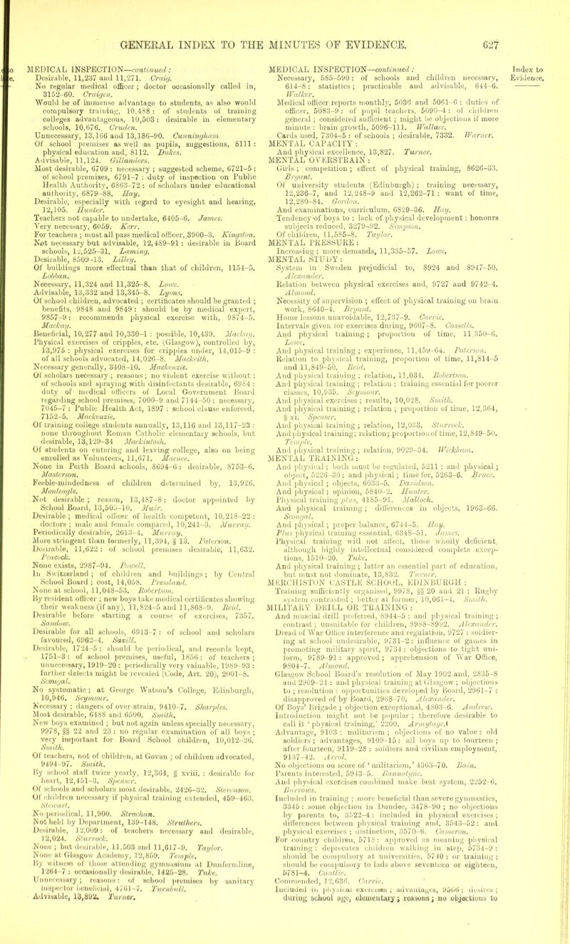 MEDICAL INSPECTION—continued: No regular medical officer; doctor occasionally called in, 3152-60. Craigen. Would be of immense advantage to students, as also would compulsory training, 10,488 : of students of training colleges advantageous, 10,503: desirable in elementary schools, 10,676. Cruden. Unnecessary, 13,166 and 13,186-90. Cunningham. Of school premises as well as pupils, suggestions, 8111 : physical education and, 8112. Dukas. Advisable, 11,124. Gillanders. Most desirable, 6709 : necessary ; suggested scheme, 6721-5 : of school premises, 6791-7 : duty of inspection on Public Health Authority, 6863-72 : of scholars under educational authority, 6879-88. Hay. Desirable, especially with regard to eyesight and hearing, 12,105. Hunter. Teachers not capable to undertake, 6405-6. James. Very necessary, 6059. Kerr. For teachers ; must all pass medical officer,.3900-3. Kingston. Not necessary but advisable, 12,489-91 : desirable in Board schools, 12,525-31. Laming. Desirable, 8509-13. Lilley. Of buildings more effectual than that of children, 1154-5. Lobban. Necessary, 11,324 and 11,325-8. Loive. Advisable, 13,332 and 13,345-8. Lyons. Of school children, advocated ; certificates should be granted ; benefits, 9848 and 9849 : should be by medical expert, 9857-9: recommends physical exercise with, 9874-5. Mackay. Beneficial, 10,277 and 10,330-1 : possible, 10,439. Mackay. Physical exercises of cripples, etc. (Glasgow), controlled by, 13,975 : physical exercises for cripples under, 14,015-9 : of all schools advocated, 14,026-8. Mackeith. Necessary generally, 3408-10. Mackenzie. Of scholars necessary ; reasons ; no violent exercise without ; of schools and spraying with disinfectants desirable, 6984 : duty of medical officers of Local Government Board regarding school premises, 7000-9 and 7144-50 : necessary, 7045-7 : Public Health Act, 1897 : school clause enforced, 7152-5. Mackenzie. Of training college students annually, 13,116 and 13,117-23 : none throughout Roman Catholic elementary schools, but desirable, 13,129-34 Mackintosh. Of students on entering aud leaving college, also on being enrolled as Volunteers, 11,671. Macnee. None in Perth Board schools, 8694-6 : desirable, 8753-6. Masterson. Feeble-mindedness of children determined by, 13,926. Monteagle. Not desirable ; reason, 13,487-8: doctor appointed by School Board, 13,505-10. Muir. Desirable; medical officer of health competent, 10,218-22: doctors ; male and female compai’ed, 10,241-3. Murray. Periodically desirable, 2613-4. 'Murray. More stringent than formerly, 11,394, § 13. Paterson. Desirable, 11,622 : of school premises desirable, 11,632. Pcacoclc. None exists, 2987-94. Powell. In Switzerland ; of children and buildings; by Central School Board ; cost, 14,058. Pressland. None at school, 11,048-53. Robertson. By resident officer ; new boys take medical certificates showing their weakness (if any), 11,824-5 and 11,868-9. Reid. Desirable before starting a course of exercises, 7357. Sandotv. Desirable for all schools, 6913-7 : of school and scholars favoured, 6962-4. SaviU. Desirable, 1724-5 : should be periodical, and records kept, 1751-3 : of school premises, useful, 1856 : of teachers ; unnecessary, 1919-20 : periodically very valuable, 1989-93 : further defects might be revealed (Code, Art. 20), 2001-8. Scougal. No systematic; at George Watson’s College, Edinburgh, 10,946. Seymour. Necessary ; dangers of over-strain, 9410-7. Sharpies. Most desirable, 6488 and 6500. Smith. New boys examined ; but not again unless specially necessary, 9978, §§ 22 and 23 : no regular examination of all boys ; very important for Board School children, 10,012-26. Smith. Of teachers, not of children, at Govan ; of children advocated, 9494-97. Smith. By school staff twice yearly, 12,364, § xviii. : desirable for heart, 12,451-3. Spenser. Of schools and scholars most desirable, 2426-32. Stevenson. Of children necessary if physical training extended, 459-463. Stewart. No periodical, 11,900. Strachan. Not held by Department, 139-148. Struthers. Desirable, 12,009: of teachers necessary and desirable, 12,024. Slurrock. None; but desirable, 11,503 and 11,617-9. Taylor. None at Glasgow Academy, 12,859. Temple. By witness of those attending gymnasium at Dunfermline, 1264-7 : occasionally desirable, 1425-28. Tuke. Unnecessary ; reasons: of school premises by sanitary inspector beneficial, 4761-7. Turnbull. Advisable, 13,892. Turner. MEDICAL INSPECTION—continued : 614-8: statistics ; practicable and advisable, 644-6. Walker. Medical officer reports monthly, 5036 and 5061-6 : duties of officer, 5083-9 : of pupil teachers, 5090-4 : of children general; considered sufficient ; might be objections if more minute : brain growth, 5096-111. Wallace. Cards used, 7304-5 : of schools ; desirable, 7332. Warner. MENTAL CAPACITY : And physical excellence, 13,827. Turner. MENTAL OVERSTRAIN: Girls; competition; effect of physical training, 8626-33. Bryant. Of university students (Edinburgh); training necessary, 12,236-7, aud 12,248-9 and 12,262-71 : want of time, 12,280-84. Gordon. And examinations, curriculum, 6829-36. Hay. Tendency;of boys to ; lack of physical development: honours subjects reduced, 3279-92. Simpson. Of children, 11,585-8. Taylor. MENTAL PRESSURE: Increasing; more demands, 11,335-57. Lowe. MENTAL STUDY: System in Sweden prejudicial to, 8924 and 8947-50. Alexander. Relation between physical exercises aud, 9727 and 9742-4. Almond. Necessity of supervision ; effect of physical training on brain work, 8640-4. Bryant. Home lessons unavoidable, 12,737-9. Carrie. Intervals given for exercises during, 9607-8. Cassells. And physical training; proportion of time, 11,350-6. Lowe. And physical training ; experience, ll,45y-64. Paterson. Relation to physical training, proportion of time, 11,814-5 and 11,849-50. Reid. And physical traiuing ; relation, 11.034. Robertson. And physical training ; relation : training essential for poorer classes, 10,935. Seymour. And physical exercises ; results, 10,028. Smith. And physical training ; relation ; proportion of time, 12,364, § xi. Spenser. And physical training ; relation, 12,033. Sturrock. Andphysical training; relation; proportion of time, 12,849-50. Temple. And physical training; relation, 9029-34. Wickham. MENTAL TRAINING: And physical; both must be regulated, 5211 : and physical ; object, 5226-30 : and physical; time for, 5263-6. Bruce. Ami physical ; objects, 6033-5. Davidson. And physical; opinion, 5840-2. Hunter. Physical training plus, 4185-91. Malloch. Aud physical training; differences in objects, 1963-66. Scougal. Andphysical; proper balance, 6744-5. Hay. Plus physical training essential, 6348-51. James. Physical training will not affect, those wholly deficient, although highly intellectual considered complete excep- tions, 1510-20. Tuke. And physical training ; latter an essential part of education, but must not dominate, 13,832. Turner. MERCHISTON CASTLE SCHOOL, EDINBURGH : Training sufficiently organised, 9978, §§ 20 and 21 ; Rugby system contrasted ; better at former, 10,061-4. Smith. MILITARY DRILL OR TRAINING: And muscial drill preferred, 8944-5 : and physical training ; contrast; unsuitable for children, 8988-8992. Alexander. Dread of War Office interference and regulation, 9727 : soldier- ing at school undesirable, 9731-2: influence of games in promoting military spirit, 9734 : objections to tight uni- form, 9789-91 : approved ; apprehension of War Office, 9804-7. Almond. Glasgow School Board’s resolution of May 1902 and, 2835-8 and 2909-24 : and physical training at Glasgow ; objections to ; resolution : opportunities developed by Board, 2961-7 : disapproved of by Board, 2968-70. Alexander. Of Boys’ Brigade ; objection exceptional, 4803-6. Andrew. Introduction might not be popular ; therefore desirable to call it ‘physical training,’ 2200. Armytage. 1 Advantage, 9103 : militarism; objections of no value: old soldiers ; advantages, 9109-15 : all boys up to fourteen ; after fourteen, 9119-28 : soldiers and civilian employment, 9137-42. Arrol. No objections on score of ‘ militarism,’ 4363-70. Bain. Parents interested, 5943-5. Bannatyne. And physical exercises combined make best system, 2252-6. Burrows. Included in training ; more beneficial than severe gymnastics, 3346 : some objection in Dundee, 3478-90 ; no objections by parents to, 3522-4: included in physical exercises; differences between physical training and, 3543-52: and physical exercises ; distinction, 3570-6. Cameron. For country children, 5718: approved as meaning physical training: deprecates children walking in step, 5734-9 : should be compulsory at universities, 5740 : or training ; should be compulsory to lads above seventeen or eighteen, 6781-4. Cantlie. Commended, 12,636. Carrie. Included in physical exercises ; advantages, 9666 : desires ; during school age, elementary; reasons; no objections to Index to