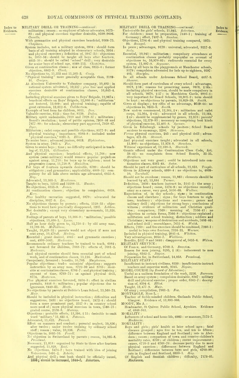 628 ROYAL COMMISSION ON PHYSICAL TRAINING (SCOTLAND). 83 : and physical exercises together desirable, 9598-9606. Cassells. With gymnastics and physical exercises beneficial, 9368-75. Chapman. System includes, not a military system, 3934 : should form basis of all training adopted in elementary schools, 3934 : and physical exercises ; definition of, 3947-52 : objections to, 3953-56 : should be taught all boys after fourteen, 4025-30 : should be called ‘school’ drill; very desirable for senior boys of school age, 4099-113. Chesterton. Given at continuation classes ; size of class, 8855-6 : former objection, 8862-9. Clark. No objections to, 11,255 and 11,261-3. Craig. ‘Physical training’ more generally acceptable than, 3189— 91. Craigen. At Aberdeen University to Volunteer company, 10,482: in national system advocated, 10,517 ; plus free'and applied exercises desirable at continuation classes, 10,643-4. Cruden. Including physical exercises given to Boys’ Brigade, 12,967a : beneficial effects on Boys’ Brigade, 12,986-8 : ‘ militarism ’ not fostered, 13.009: and physical training; capable of great extension, 13,012-6. Cuthbertson. Example of best form for children, 8031. Don. Valuable exercise, 8121 : time for, 8139. Dukes. Military spirit undesirable, 7910 and 7928-37 : militarism ; Board’s resolution ; trend of public opinion, 7938-46 and 7977-80 : for schools ; elementary part approved, 7959-67. Dyer. Militarism ; cadet corps and possible objections, 8377-9 : and physical training ; importance, 8384-8 : included under ‘ physical exercises,’ 8391-3. Elliot. To senior boys ; advanced juniors, 6619. E/phinstone. System in army. 7863 B. Fox. Given to senior boys ; time ; no difficulty anticipated in teach- ing of, 11,124. Gillanclers. And physical exercises; beneficial effects, 11,708: new system (semi-military) would remove popular prejudices against army, 11,710: for boys up to eighteen; must be progressive course, 11,738-9. Hamilton. For boys of fourteen upwards desirable, 6709 : should be obligatory ; and gymnastics ; applicability, 6809-12: com- pulsory for all lads above certain age advocated, 6855-8. Hay. Advocated, 13,303-5. Henderson. Taught to boys, 12105 and 12208-11. Hunter. No objections, 6355-9. James. At continuation classes; objection to compulsion, 6059. Kerr. Plus healthy recreation suggested, 9879: advocated for discipline, 9927 -9. Lee. No objections thereto by parents ; effects, 1128-33 : objec- tions to word have practically disappeared, 1207. Lobban. Not desirable ; except very elementary movements, 11,324. Lowe. Feelings of parents of boys, 13,366-9 : ‘ militarism,’ possible objections, 13,400-1. Lyons. Half an hour daily given to, 12,750-2: by old army man, 12,789-95. McFarlane. Taught, 10,429—32 : parents would not object if sons not sent away, 10,478-9. Mackay. Essential ; grant desired, 4945 : and gymnastic exercises ; cost, 4999-5001. Mackenzie. Recommends ordinary teachers be trained to teach, 6984 : not favoured for children, 7068-72 : effects of, 7081-2. Mackenzie. And physical exercise should form essential part of school work, and of continuation classes, 13,116. Mackintosh. Compulsory, favoured : benefits, 10,760. Macpherson. Popular objections : trades unionists’ objections: suggests instruction by an army man, 8722-30 and 8765 : desir- able at continuatiou classes, 8766-7 : and physical training ; amount of time, 8769-72: as against physical drill, 8774. Master son. Plus physical exercises favoured, 8404-8 : effect in civilian pursuits, 8446-8 : militarism; popular objections due to ignorance, 8449-51. Meath. No objections by parents at Dobbie’s Loan School, 13,568-73. Muir. Should be included in physical instruction ; difficulties and suggestions, 2451 : no objections heard, 2472-4 : should form a more prominent part, 2527-9 : in country school more need of; more physical exercises in town, 2566-75 : graded course, 2576-8. Murray. Objections: probable effects, 11,394, §15: desirable to omit word ‘ military,’ 11,422-4. Paterson. Advocated, 11,622. Peacock. Effect on manners and conduct; parental neglect, 10,836 ; after twelve ; under twelve training by ordinary school staff ; reason ; value, 10,836. Porter. Objections to, 3005-10. Powell. No objection in Switzerland by parents ; reason, 14,095-8. Pressland. Necessary, 11,818 : organised by State to those after fourteen suggested, 11,828. Reid. No objections, 5474-7 ; boys trained with idea of joining Volunteers, 5491—2. Roberts. And physical drill; text book should be officially issued, 1556; should be increased, 1644-7, Robertson. For children ; must be preparation, 7440-1 ; training of Germany; effect, 7487-8. Sandow. Objections, 1794-6: and physical training compared, 1971— 80. Scougal. In peace ; advantages, 9178 : universal, advocated, 9217-9. Seely. Essential, 10,941 : militarism ; compulsory attendance at continuation classes probably unpopular on account of objections to, 10,970-83: rudiments essential for every system, 11,997-8. Seymour. Taken by all boys in the playgrounds at Manchester schools, 9379 : compulsion advocated for lads up to eighteen, 9397- 405. Sharpies. In all schools under Ardrossan School Board, 4457-9. Shearer. Should form part of curriculum of every school ; advantages, 9978, §16: reasons for preserving name, 9978, §16a: including physical exercises, should be made compulsory in all schools, 9978, § 27 : in Mercliiston Castle, 9993-4: very important for Board Schools, 10,001-2: term should be kept ; no objections by parents, 10,029-39. Smith. Given at displays; toy rifles of no advantage, 9529-44: no objections to, 9555-9. Smith. New system commenced, 12,364, § v: militarism and cadet corps, 12,364, § viii : advocated in all schools, 12,364, § xv : should be supplemented by games, 12,373: parents’ objections, 12,379-83 ; necessary as comprising best kinds of physical exercise, 12,401-8. Spenser. Given in Edinburgh schools by janitors; School Board anxious to encourage, 2286. Stevenson. Versus physical exercises, 245 : and physical drill ; advan- tages, 421-31. Stewart,. And physical exercises taught; advocated in all schools, 11,900: no objections, 11,976-8. Strachan. Witness’ experience of, 12,100-3. Sturrock. Grants offered under the Continuation Class Code, Art. 38-42: no complaints from School Boards, 32-35. Struthcrs. Objections not very great ; could be introduced into con- tinuation classes, 6261-64. Sutor. Should be part of curriculum of all schools, 12,853. Temple. Given in Alloway schools, 4600-4 : no objections to, 4609- 10. Turnbull. Should not be overdone ; reason, 13,863 : elements should be learned by all, 13,884 Turner. Definition, 5036: teachers instruct in, 5141-2: the army; objections heard ; cause, 5174-9 : no objections recently ; army as a career, very good, 5056-60. IVallace. Expectation of, in day schools ; signs ; in continuation classes and elsewhere : signs ; for boys fourteen to eigh- teen, tendency : objections and reasons ; games and military drill ; objections for strong boys ; conclusions of witness ; evidence of militarism and Christian quali- ties ; comparison, 7509 : meaning of, 7536-41 : no objection to certain forms, 7566-8 : objections explained ; militarism and school training, distinction ; soldiers and Christians ; weapons of destruction and accidents, 7606-40 : and school drill ; resemblance, 7655-6. Walsh. Effects, 7259: and free exercises should be combined, 7260-1 : useful to boys over fourteen, 7316-31. Warner. Included in physical training, 2641-4. Whitton. Very advantageous, 9054-7. Wickham. Benefits, 5527 -9 and 5640 : disapproval of, 5655-6. Wilson. MILITARY SERVICE: Of France, and Germany, 9700-3. Brereton. Reason for men joining, 8295, § (6): inducement to men joining, 8342-5. Napier. Preparation for, in Switzerland, 14,058. Pressland. MILITARY STAFF: Insufficient to instruct civilians, 8330 : insufficient to instruct teachers and supervise work, 8345. Napier. MODEL COURSE (by Board of Education): Useful as a uniform foundation of the work, 2226. Burrows. Based on army system ; compulsion desirable, 8347 : military drill and physical exercise ; proper order, 8363-7 : descrip- tion of, 8394-6. Elliot. Taught, 13,477-9. Muir. Of army ; compilation, 7901-2. Fox. MONT EAGLE, Miss L. : Teacher of feeble-minded children, Oatlands Public School, Glasgow. Evidence of, 13,893-966. MOODY, Mr A. : Headmaster, St Quivox Public School, Ayrshire. Evidence of, 4848-941. MORALITY : Influences of school and home life, 6983 : or manners, 7172-7. Mackenzie. MORTALITY : Boys and girls; girls’ health at later school ages ; fatal diseases grouped ; ages five to ten, and ten to fifteen; difference between England and Scotland ; rate in Aber- deen ; causes ; comparison of town and country children’s mortality rates, 6709 : of children ; recent improvement ; causes, 6710-3 and 6768-76 : decrease partly due to more physical exercises ; differences between England and Scotland ; differences between boys and girls, 6768-90 ; rate in England and Scotland, 6850-1. Hay. Of English and Scottish children; difficulty, 7178-81. Mackenzie,