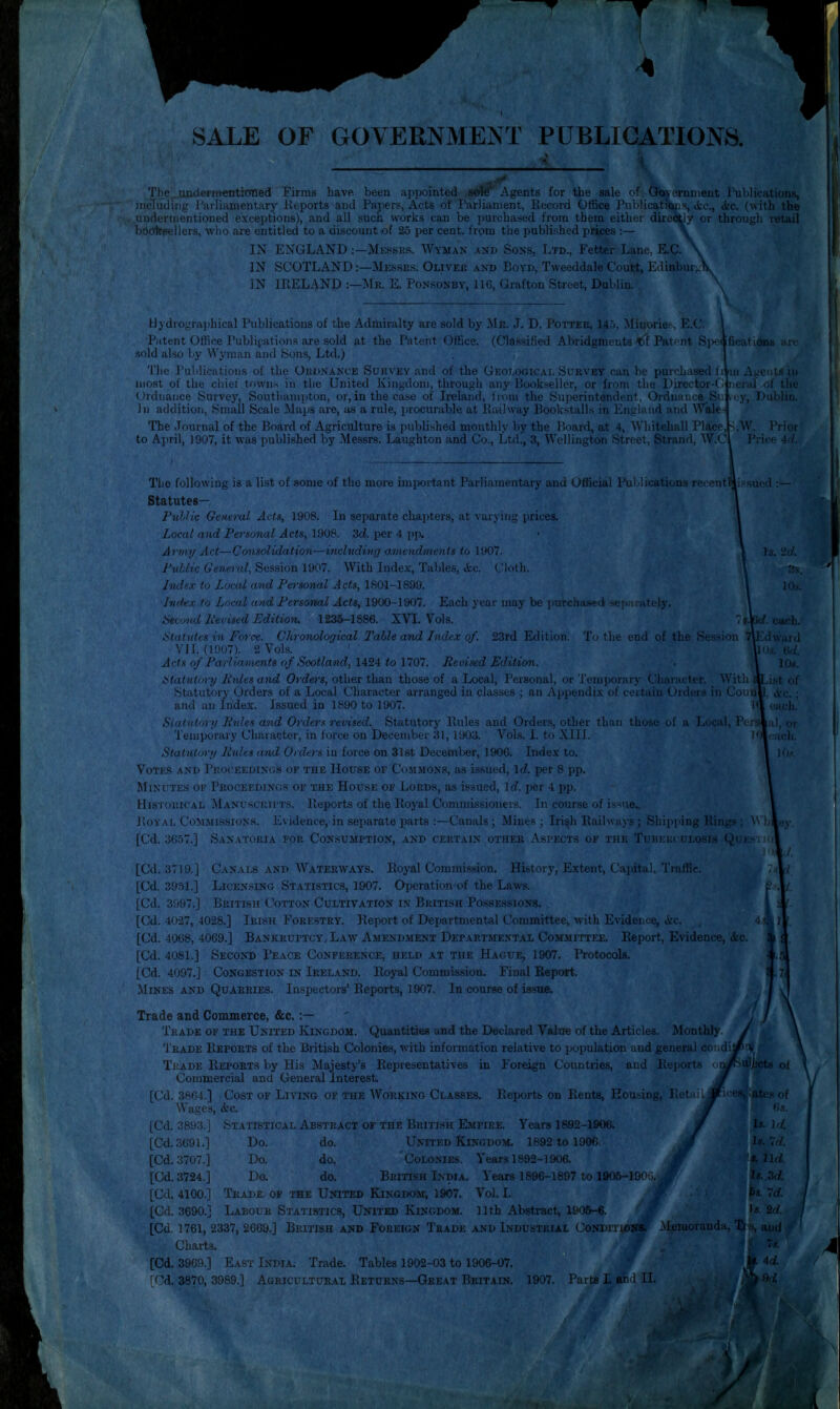 SALE OF GOVERNMENT PUBLICATIONS. The ^.undermentioned Firms have been appointed s«#‘ Agents for the sale of Cloyornment Publications, including Parliamentary Reports and Papers, Acts of Parliament, Record Office Publicat^s, <fcc., <tc. (with the undermentioned exceptions), and all such works can be purchased from them either direcUy or through retail booiTBellers, who are entitled to a discount of 25 per cent, from the published prices ;— \ IN ENGLANDMessks. Wyman and Sons, Ltd., Fetter Lane, E.C. IN SCOTLAND:—Messes. Oliver and Boyd, Tweeddale Court, Edinburgh IN IRELAND :—Mr. K Ponsonby, 116, Grafton Street, Dublin. \ Hydrographical Publications of the Admiralty are sold by Mr. J. D. Potter, 14.'), Minorie.*^, E.C. I Patent Office Publipationa are sold at the Patent Office. (Classified Abridgments Patent Siieofications are sold also by Wyman and Sons, Ltd.) j The Publications of the Oujinance Survey and of the Geological Survey can be purchased fr m Agents in most of the chief towns in the United Kingdom, through any Bookseller, or from the Director-C neral of the Ordnance Survey, Southampton, or, in the case of Ireland, from the Superintendent, Ordnance.Sv. rey, Dublin. In addition, Small Scale Maps are, as a rule, procurable at Railway Bookstalls in England and Wales The Journal of the Board of Agriculture is published monthly by the Board, at 4, Whitehall Place, S.W. Prior to April, 1907, it was published by Messrs. Laughton and Co., Ltd., 3, Wellington Street, Strand, W.C Price 4</. The following is a list of some of the more imixn tant Parliamentary and Official Publications recent^i.s.sued ;— Statutes— PuUic General Acts, 1908. In separate chapters, at varying prices. Local and Pa’sonal Acts, 1908. Zd. per 4 pi\ Army Act—Consolidation—inclnding ainendments to 1907. Public General, Session 1907. With Index, Tables, «kc. Cloth. Index to Load and Pen'sonal Acts, 1801-1899. Index to Local and Personal Acts, 1900-1907. Each year may be purchased sejiariitely. ikeond lievised Edition. 1236-1886. XVI. V’ols. 7j.l iHtatutes in Force. Chronological Table and Index of. 23rd Edition. To the end of the Session VI 1.(1907). 2V0I.S. Acts of Parliaments of Scotland, 1424 to 1707. Revised Edition. atatuttynj Hides and Orders, other than those of a Local, Personal, or Temporary Character. With Statutory Orders of a Local Character arranged in classes ; an Appendix of certain Orders in Coun * ' I and an Index. Issued in 1890 to 1907. Siatntory Rules and Orders revised. Statutory Rules and Order.s, other than those of a Local, Persl U! eiuh. Edward Os, t)d. 10s. ist of Ac.; each, al, or each, 1 < >s. Temporary Character, in force on December 31,1903. VoLs. I. to Xlll. Statutory Rules and Orders in force on 31st December, 1906. Index to. Votes and Proceedings of the House of Commons, as issued, Id. per 8 pp. Minutes of Proceedings of the House of Lords, as issued. Id. jier 4 pp. Historical Manuscuifts. Reports of the Royal Commissioners. In cour.se of issue Royal Commissions. Evidence, in separate parts :—Canals; Mines; Iri^h Railways ; Shipjiing Rings ; AVh«ei [Cd. 3657.] Sanatoria for Consumption, and certain other Aspects of the Tuberculosis Quesito: 1/. [Cd. 3719.] Canals AND Waterways. Royal Commission. History, Extent, Capital, Traffic. j [Cd. 3951.] Licensing Statistics, 1907. Operation of the Laws. [Cd. 3997.] British Cotton Cultivation in British Possessions. [Cd. 4027, 4028.] Irish Forestry. Report of Deimrtmental Committee, with Evidence, Ac. , 4^]] [Cd. 4068, 4069.] BANKRUPTCY/Law Amendment Departmental Committee. Report, Evidence, Ac. [Cd. 4081.] Second Peace Conference, held at the Hague, 1907. Protocols. [Cd. 4097.] Congestion in Ireland. Royal Commission. Final Report. Mines AND Quarries. Inspectors’Reports, 1907. In course of issue. Trade and Commerce, &c. Trade of the United Kingdom. Quantities and the Declared Value of the Articles. Monthly. '1'rade Reports of the British Colonies, with information relative to population and general condi. Trade Reports by His Majesty’s Representatives in Foreign Countries, and Reports Commercial and General Interest [Cd. 3864.] Cost of Living of the Working Classes. Reports on Rents, Housing, Retai Wages, Ac. [Cd. 3893.] Statistical Abstract of the British Empire. Years 1892-1906. Do. do. United Kingdom. 1892 to 1906 Do. do. Colonies. Years 1892-1906. Do. do. British India. Years 1896-1897 to 1906-1906, Trade of the United Kingdom, 1907. Vol. I. Labour Statistics, United Kingdom. 11th Abstract 1906-6. British and Foreign Trade and Industrial Condition* [Cd. 3691.] [Cd. 3707.] [Cd. 3724.] [Cd. 4100.] [Cd. 3690.] [Cd, 1761, 2337, 2669.] Charts. [Cd. 3969.] East India. Trade. Tables 1902-03 to 1906-07. [Cd. 3870, 3989.] Agricultural Returns—Great Britain. 1907. ir Parts L ahd II.