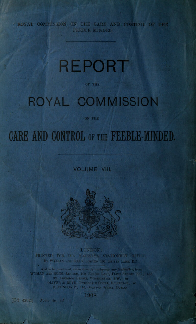 FEEBLE-MINDED. > V ' . i--- REPORT OF THE COMMISSION ON THE CARE AND CONTROL of the FEEBLE-MINDED 4 VOLUME VIM. LONDON: * ... PRINTED FOR HIS MAJESTY’S STATIONERY OFFICE, A‘ ' By WYMAN and SONS, Limited, 109, Fetter Lane, E.C. ^ 4 And to be puifhased, either directly or through any Bookseller, from WVMAN AND SONS, Limited, 109, Feii'er Lane, Fleet Street, K.C. j and I 32, Abingdon Street, Westsiinster, S.W. ; or OLIVER & BOYD, Tweeddale Court, Edinburgh j or ' E. PONSON13Y, lie, Grafton STREnrr, Dublin. V [Cd 4202.] Pnee 4tZ 1908.