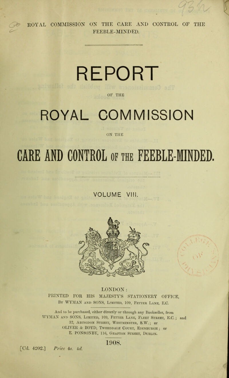 FEEBLE-MINDED. ROYAL COMMISSION CARE AND CONTROL of the FEEBLE-MINDED. LONDON: PRINTED FOR HIS MAJESTY’S STATIONERY OFFICE, By WYMAN and SONS, Limited, 109, Fetter Lane, E.C. And to be purchased, either directly or through any Bookseller, from WYMAN AND SONS, Limited, 109, Fetter Lane, Fleet Street, E.C.; and 32, Abingdon Street, Westminster, S.W. ; or OLIVER & BOYD, Tweeddale Court, Edinburgh ; or E. PONSONBY, 116, Grafton Street, Dublin, OF THE ON TPIE VOLUME VIM. \. V [Cd. 4-202.] Price 4.9. U. 1908.