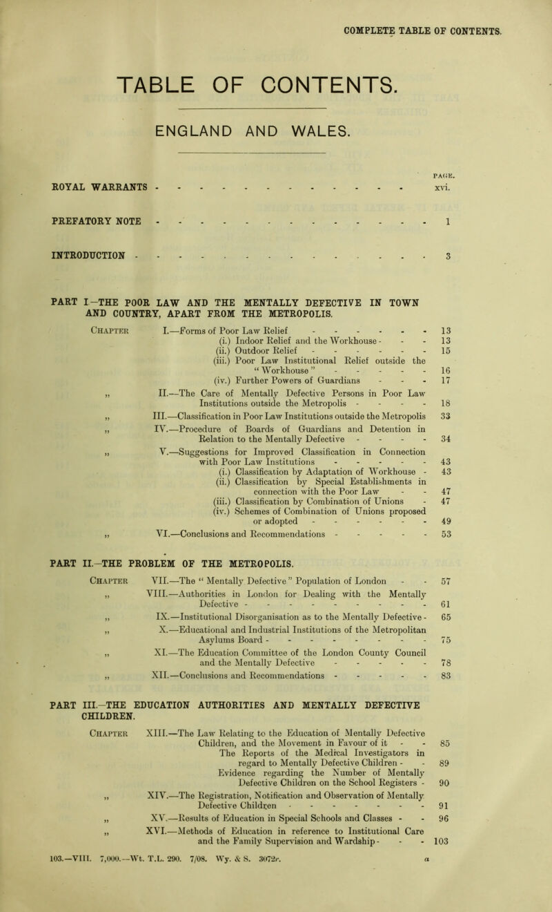 TABLE OF CONTENTS. ENGLAND AND WALES. ROYAL WARRANTS - PREFATORY NOTE • INTRODUCTION - PART I-THE POOR LAW AND THE MENTALLY DEFECTIVE IN TOWN AND COUNTRY, APART FROM THE METROPOLIS. Chapter I.—Forms of Poor Law Relief (i.) Indoor Relief and the Workhouse - (ii.) Outdoor Relief ------ (iii.) Poor Law Institutional Relief outside the “ Workhouse ”----- (iv.) Further Powers of Guardians „ II.—The Care of Mentally Defective Persons in Poor Law Institutions outside the Metropolis - - - - „ III.—Classification in Poor Law Institutions outside the Metropolis „ IV.—Procedure of Boards of Guardians and Detention in Relation to the Mentally Defective - - - - „ V.—Suggestions for Improved Classification in Connection with Poor Law Institutions (i.) Classification by Adaptation of Workhouse - (ii.) Classification by Special Establishments in connection with the Poor Law (iii.) Classification by Combination of Unions (iv.) Schemes of Combination of Unions proposed or adopted ------ „ VI.—Conclusions and Recommendations PART II.-THE PROBLEM OF THE METROPOLIS. Chapter VII.—The “ Mentally Defective ” Population of London „ VIII.—Authorities in London for Dealing with the Mentally Defective ,, IX.—Institutional Disorganisation as to the Mentally Defective- „ X.—Educational and Industrial Institutions of the Metropolitan Asylums Board -------- „ XL—The Education Committee of the London County Council and the Mentally Defective „ XII.—Conclusions and Recommendations - - - - - PART III.-THE EDUCATION AUTHORITIES AND MENTALLY DEFECTIVE CHILDREN. Chapter XIII.—The Law Relating to the Education of Mentally Defective Children, and the Movement in Favour of it The Reports of the Medical Investigators in regard to Mentally Defective Children - Evidence regarding the Number of Mentally Defective Children on the School Registers - „ XIV.—The Registration, Notification and Observation of Mentally Defective Children ------- „ XV.—Results of Education in Special Schools and Classes - „ XVI.—Methods of Education in reference to Institutional Care and the Family Supervision and Wardship- 103.—VIII. 7,000.—Wt. T.L. 290. 7/08. Wy. & S. 3072/-. a PA(iK. xvi. 1 3 13 13 15 16 17 18 33 34 43 43 47 47 49 53 57 61 65 75 78 83 85 89 90 91 96 103