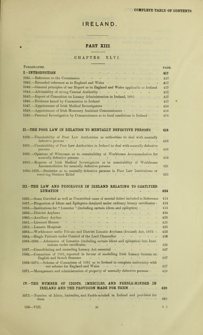 IRELAND. PART XIII. CHAPTER XLVI. Paragraphs. I.-INTRODUCTION 1041. —Reference to the Commission . 1042. —Extended reference as to England and Wales 1043. —General principles of our Report as to England and Wales applicable lo Ireland- 1044. —Advisability of strong Central Authority 1045. —Report of Committee on Lunacy Administration in Ireland, 1891 1046. —Evidence heard by Commission in Ireland 1047. —Appointment of Irish Medical Investigators 1048. —Appointment of Irish Honorary Assistant Commissioners - - - . . 1049. —Personal Investigation by Commissioners as to local conditions in Ireland - II.-THE POOR LAW IN RELATION TO MENTALLY DEFECTIVE PERSONS 1050. —Unsuitability of Poor Law Authorities as authorities to deal with mentally defective persons - - - - . . 1051. —Unsuitability of Poor Law Authorities in Ireland to deal with mentally defective persons 1052. —Opinions of Witnesses as to unsuitability of Workhouse Accommodation for mentally defective persons 1053. —Reports of Irish Medical Investigators as to unsuitability of Workhouse Accommodation for mentally defective persons ...... 1054-1055.—Statistics as to mentally defective persons in Poor Law Institutions or receiving Outdoor Relief . . _ III.-THE LAW AND PROCEDURE IN IRELAND RELATING TO CERTIFIED LUNATICS - - - 1056. —Some Certified as w'ell as Uncertified cases of mental defect included in Reference 1057. —Proportion of Idiots and Epileptics detained under ordinary lunacy certificates - 1058. —Institutions for “ Lunatics ” (including certain idiots and epileptics) - 1059. —District Asylums 1060. —Auxiliary Asylum 1061. —Licensed Houses 1062. —Lunatic Hospitals . . 1063. —Workhouses under Private and District Lunatic Asylums (Ireland) Act, 1875 - 1064. —Single Patients under Control of the Lord Chancellor 1065-1066.—Admission of Lunatics (including certain idiots and epileptics) into Insti- tutions under certificates 1067. —Consolidating and amending Lunacy Act essential ------ 1068. —Committee of 1891, reported in favour of modelling Irish Lunacy Statute on English and Scotch Statutes 1069-1070.—Scheme of Committee of 1891 as to Ireland in complete uniformity with our scheme for England and Wales ------ 1071.—Management and administration of property of mentally defective persons IV.-THE NUMBER OF IDIOTS, IMBECILES, AND FEEBLE-MINDED IN IRELAND AND THE PROVISION MADE FOR THEM - - . - 1072.—Xumber of Idiots, Imbeciles, and Feeble-minded in Ireland and provision for them - -- -- -- -- -- -- - 103—YIII. xi PAGE. 417 417 417 417 417 417 417 • 418 418 418 418 418 418 418 421 423 424 424 424 424 424 425 425 425 425 426 426 427 427 427 428 428 428 h 2