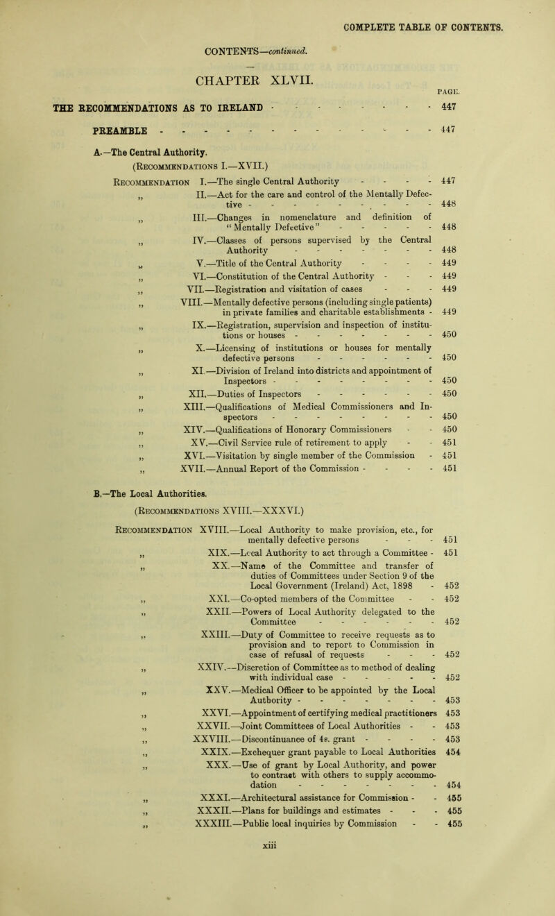 CONTENTS—continued. CHAPTER XLVII. PAGE. THE RECOMMENDATIONS AS TO IRELAND 447 PREAMBLE 447 A—The Central Authority. (Recommendations I.—XVII.) Recommendation I.—The single Central Authority . . . . 447 ,, II.—Act for the care and control of the Mentally Defec- tive - - - - - - , - - - 448 III.—Changes in nomenclature and definition of “ Mentally Defective” ..... 448 „ IV.—Classes of persons supervised by the Central Authority 448 „ V.—Title of the Central Authority .... 449 „ VI.—Constitution of the Central Authority - - - 449 ,, VII.—Registration and visitation of cases - - - 449 „ VIII.—Mentally defective persons (including single patients) in private families and charitable estaWishments - 449 „ IX.—Registration, supervision and inspection of institu- tions or houses 450 „ X.—Licensing of institutions or houses for mentally defective persons 450 „ XI. —Division of Ireland into districts and appointment of Inspectors 450 „ XII.—Duties of Inspectors 450 „ XIII.—Qualifications of Medical Commissioners and In- spectors 450 „ XIV.—Qualifications of Honorary Commissioners - - 450 ,, XV.—Civil Service rule of retirement to apply - - 451 „ XVI.—Visitation by single member of the Commission - 451 „ XVII.—Annual Report of the Commission - - - - 451 B.—The Local Authorities. (Recommendations XVIII.—XXXVI.) Recommendation XVIII.—Local Authority to make provision, etc., for mentally defective persons - - - 451 ,, XIX.—Local Authority to act through a Committee - 451 „ XX.—^Nam© of the Committee and transfer of duties of Committees under Section 9 of the Local Government (Ireland) Act, 1898 - 452 ,, XXL—Co-opted members of the Committee - - 452 „ XXII.—Powers of Local Authority delegated to the Committee 452 ,, XXIII.—Duty of Committee to receive requests as to provision and to report to Commission in case of refusal of requests - - - 452 „ XXIV.—Discretion of Committee as to method of dealing with individual case - - - - - 452 „ XXV.—Medical Officer to be appointed by the Local Authority 453 ,, XXVI.—Appointment of certifying medical practitioners 453 „ XXVII.—Joint Committees of Local Authorities - - 453 ,, XXVIII.—Discontinuance of 4s. grant - . . - 453 ,, XXIX.—Exchequer grant payable to Local Authorities 454 „ XXX.—Use of grant by Local Authority, and power to contract with others to supply accommo- dation 454 XXXI.—Architectural assistance for Commission - - 465 XXXII.—Plans for buildings and estimates - - - 455 XXXIII.—Public local inquiries by Commission - - 455