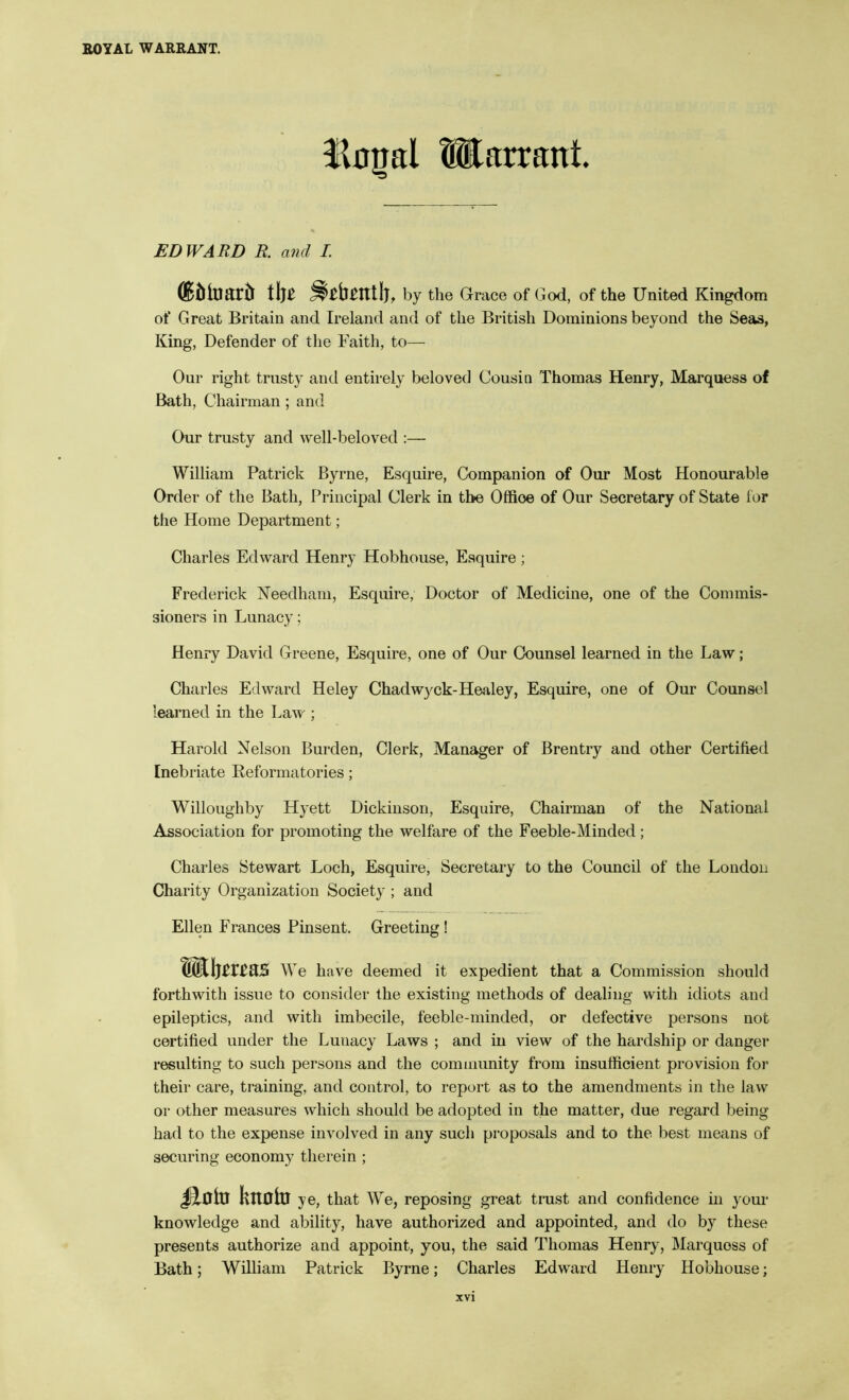 llujal Warrant. EDWARD R. and I. ®iilDard i\}t by the Grrace of God, of the United Kingdom of Great Britain and Ireland and of the British Dominions beyond the Seas, King, Defender of the Faith, to— Our right trusty and entirely beloved Cousin Thomas Henry, Marquess of Bath, Chairman; and Our trusty and well-beloved :— William Patrick Byrne, Esquire, Companion of Our Most Honourable Order of the Bath, Principal Clerk in the Offioe of Our Secretary of State lor the Home Department; Charles Edward Henry Hobhouse, Esquire ; Frederick Needham, Esquire, Doctor of Medicine, one of the Commis- sioners in Lunacy; Henry David Greene, Esquire, one of Our Counsel learned in the Law; Charles Edward Heley Chadwyck-Healey, Esquire, one of Our Counsel learned in the Law ; Harold Nelson Burden, Clerk, Manager of Brentry and other Certified Inebriate Eeformatories; Willoughby Hyett Dickinson, Esquire, Chairman of the National Association for promoting the welfare of the Feeble-Minded; Charles Stewart Loch, Esquire, Secretary to the Council of the London Charity Organization Society ; and Ellen Frances Pinsent. Greeting ! SKIjmas We have deemed it expedient that a Commission should forthwith issue to consider the existing methods of dealing with idiots and epileptics, and with imbecile, feeble-minded, or defective persons not certified under the Lunacy Laws ; and in view of the hardship or danger resulting to such persons and the community from insufficient provision for their care, training, and control, to report as to the amendments in the law or other measures which should be adopted in the matter, due regard being had to the expense involved in any such proposals and to the best means of securing economy therein ; kttOlB ye, that We, reposing great trust and confidence in your knowledge and ability, have authorized and appointed, and do by these presents authorize and appoint, you, the said Thomas Henry, Marquess of Bath; William Patrick Byrne; Charles Edward Henry Hobhouse;