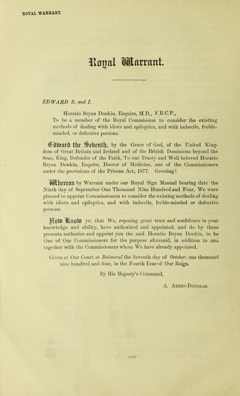 Unjal Warrant. EDWARD R. md I. Horatio Bryan Donkin, Esquire, M.D., F.R.C.P., To be a member of the Royal Commission to consider the existing methods of dealing with idiots and epileptics, and with imbecile, feeble- minded, or defective persons. (fEtiitiartr by the Grace of God, of the United King- dom of Great Britain and Ireland and of the British Dominions beyond the Seas, King, Defender of the Faith, To our Trusty and Well-beloved Horatio Bryan Donkin, Esquire, Doctor of Medicine, one of the Commissioners under the provisions of the Prisons Act, 1877. Greeting! by Warrant under our Royal Sign Manual bearing date the Ninth day of September One Thousand Nine Hundred and Four, We were pleased to appoint Commissioners to consider the existing methods of dealing with idiots and epileptics, and with imbecile, feeble-minded or defective persons. Hoiti ye, that We, reposing great trust and confidence in your knowledge and ability, have authorized and appointed, and do by these presents authorize and appoint you the said Horatio Bryan Donkin, to be One of Our Commissioners for the purpose aforesaid, in addition to and together with the Commissioners whom We have already appointed. Given at Our Court at Balmoral the Seventh day of October, one thousand nine hundred and four, in the Fourth Year of Our Reign. By His Majesty’s Command,