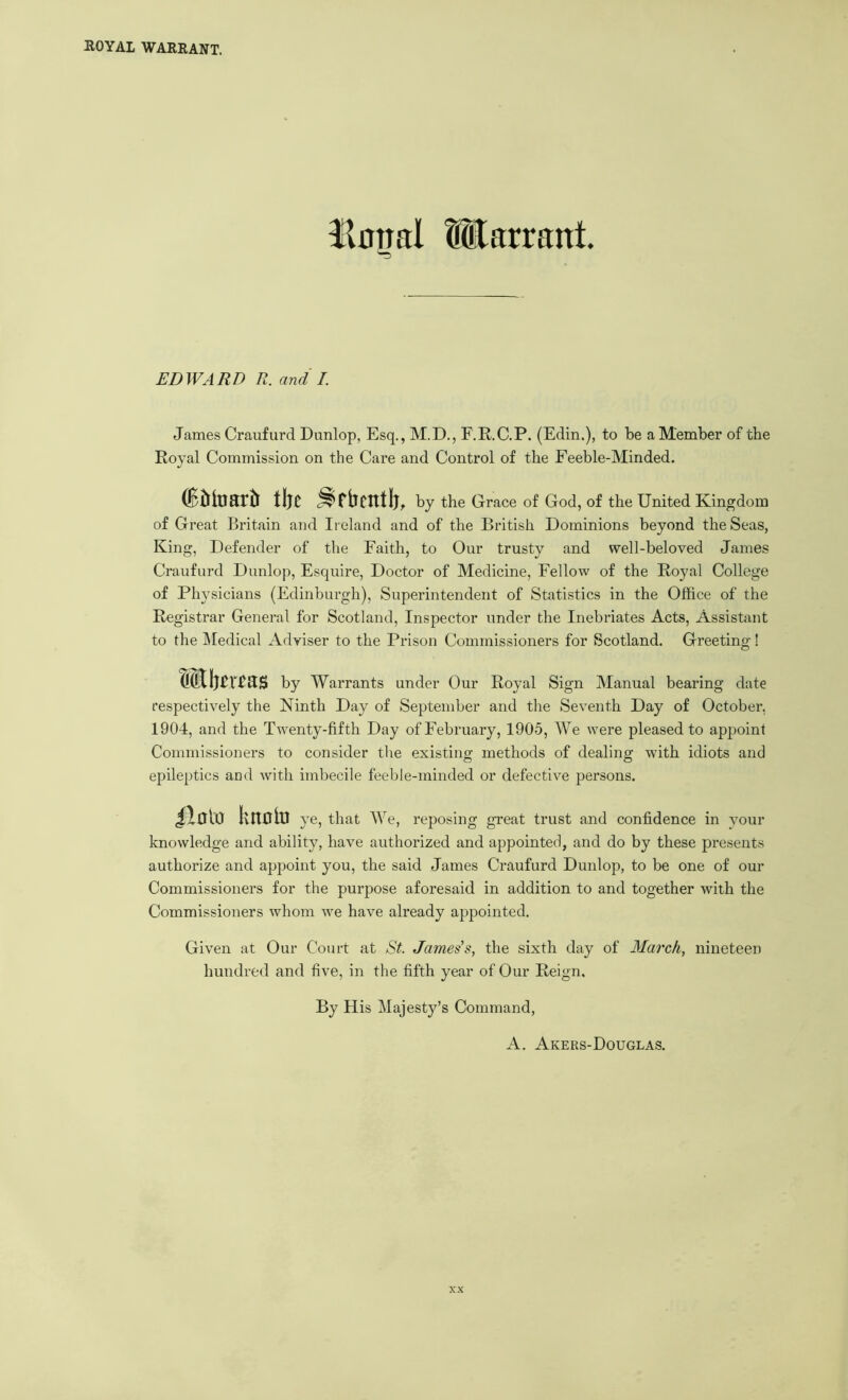 Unnal Warrant. EDWARD R. and I. James Craufurd Dunlop, Esq,, M.D., F.R.C.P. (Edin.), to be a Member of the Royal Commission on the Care and Control of the Feeble-Minded. tijc by the Grace of God, of the United Kingdom of Great Britain and Ireland and of the British Dominions beyond the Seas, King, Defender of the Faith, to Our trusty and well-beloved James Craufurd Dunlop, Esquire, Doctor of Medicine, Fellow of the Royal College of Physicians (Edinburgh), Superintendent of Statistics in the Office of the Registrar General for Scotland, Inspector under the Inebriates Acts, Assistant to the ]\Iedical Adviser to the Prison Commissioners for Scotland. Greeting! by Warrants under Our Royal Sign Manual bearing date respectively the Ninth Day of September and the Seventh Day of October, 1904, and the Twenty-fifth Day of February, 1905, We were pleased to appoint Commissioners to consider tlie existing methods of dealing with idiots and epileptics and with imbecile feeble-minded or defective persons. ilcto knolu ye, that We, reposing great trust and confidence in your knowledge and ability, have authorized and appointed, and do by these presents authorize and appoint you, the said James Craufurd Dunlop, to be one of our Commissioners for the purpose aforesaid in addition to and together with the Commissioners whom we have already appointed. Given at Our Court at 8t. James’s, the sixth day of March, nineteen hundred and five, in the fifth year of Our Reign. By His Majesty’s Command,