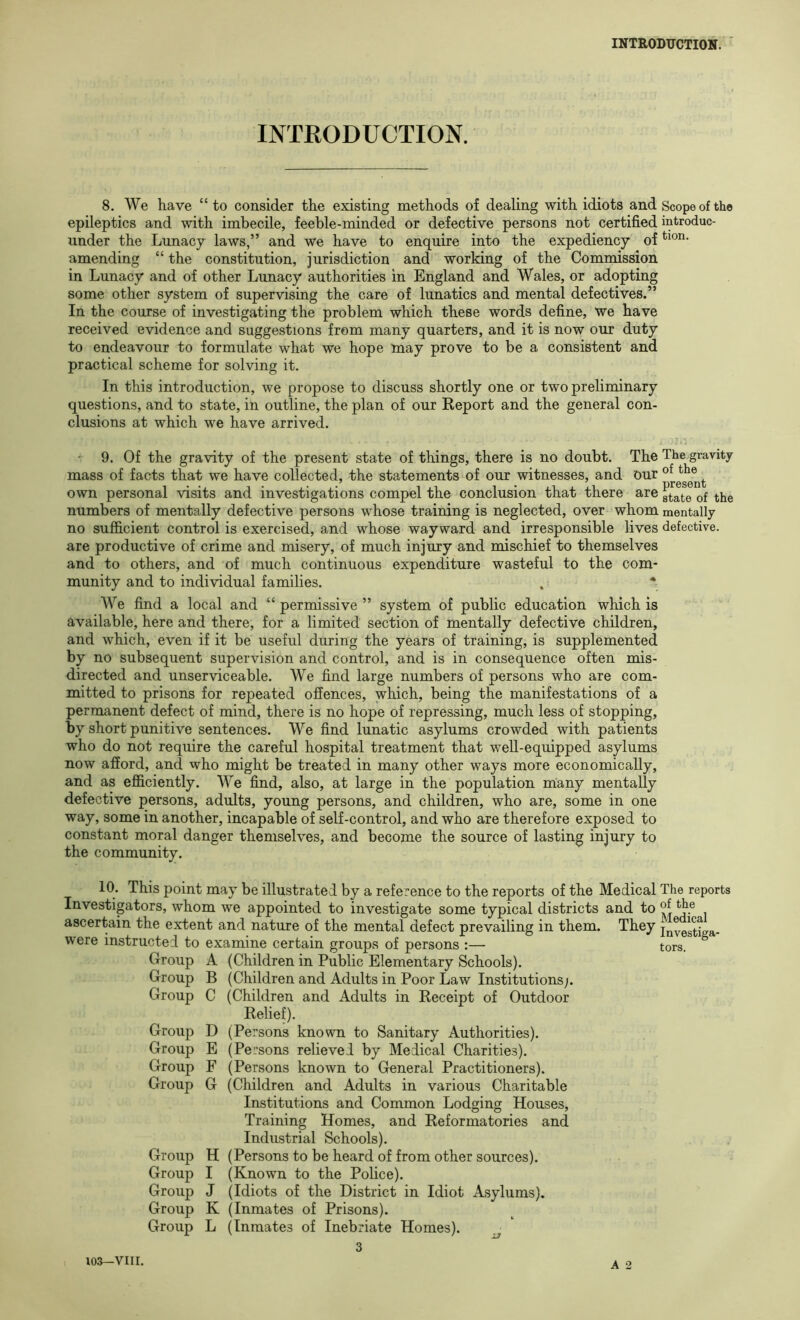 INTRODUCTION. 8. We have “ to consider the existing methods of dealing with idiots and Scope of the epileptics and with imbecile, feeble-minded or defective persons not certified introduc- under the Lunacy laws,” and we have to enquire into the expediency of amending “ the constitution, jurisdiction and working of the Commission in Lunacy and of other Lunacy authorities in England and Wales, or adopting some other system of supervising the care of lunatics and mental defectives.” In the course of investigating the problem which these words define, we have received evidence and suggestions from many quarters, and it is now our duty to endeavour to formulate what we hope may prove to be a consistent and practical scheme for solving it. In this introduction, we propose to discuss shortly one or two preliminary questions, and to state, in outline, the plan of our Report and the general con- clusions at which we have arrived. ' 9. Of the gravity of the present state of things, there is no doubt. The The gravity mass of facts that we have collected, the statements of our witnesses, and our own personal visits and investigations compel the conclusion that there are numbers of mentally defective persons whose training is neglected, over whom mentally no sufficient control is exercised, and whose wayward and irresponsible lives defective, are productive of crime and misery, of much injury and mischief to themselves and to others, and of much continuous expenditure wasteful to the com- munity and to individual families. . * We find a local and “ permissive ” system of public education which is available, here and there, for a limited section of mentally defective children, and which, even if it be useful during the years of training, is supplemented by no subsequent supervision and control, and is in consequence often mis- directed and unserviceable. We find large numbers of persons who are com- mitted to prisons for repeated offences, which, being the manifestations of a permanent defect of mind, there is no hope of repressing, much less of stopping, by short punitive sentences. We find lunatic asylums crowded with patients who do not require the careful hospital treatment that well-equipped asylums now afford, and who might be treated in many other ways more economically, and as efficiently. We find, also, at large in the population many mentally defective persons, adults, young persons, and children, who are, some in one way, some in another, incapable of self-control, and who are therefore exposed to constant moral danger themselves, and become the source of lasting injury to the community. 10. This point may be illustrated by a reference to the reports of the Medical The reports Investigators, whom we appointed to investigate some typical districts and to ascertain the extent and nature of the mental defect prevailing in them. They jnyggtLa. were instructed to examine certain groups of persons :— tors. Group A (Children in Public Elementary Schools). Group B (Children and Adults in Poor Law Institutions;. Group C (Children and ildults in Receipt of Outdoor Relief). Group D (Persons known to Sanitary Authorities). Group E (Persons relieved by Medical Charities). Group F (Persons known to General Practitioners). Group G (Children and Adults in various Charitable Institutions and Common Lodging Houses, Training Homes, and Reformatories and Industrial Schools). Group H (Persons to be heard of from other sources). Group I (Known to the Police). Group J (Idiots of the District in Idiot Asylums). Group K (Inmates of Prisons). Group L (Inmates of Inebriate Homes). ^ 3 A 2