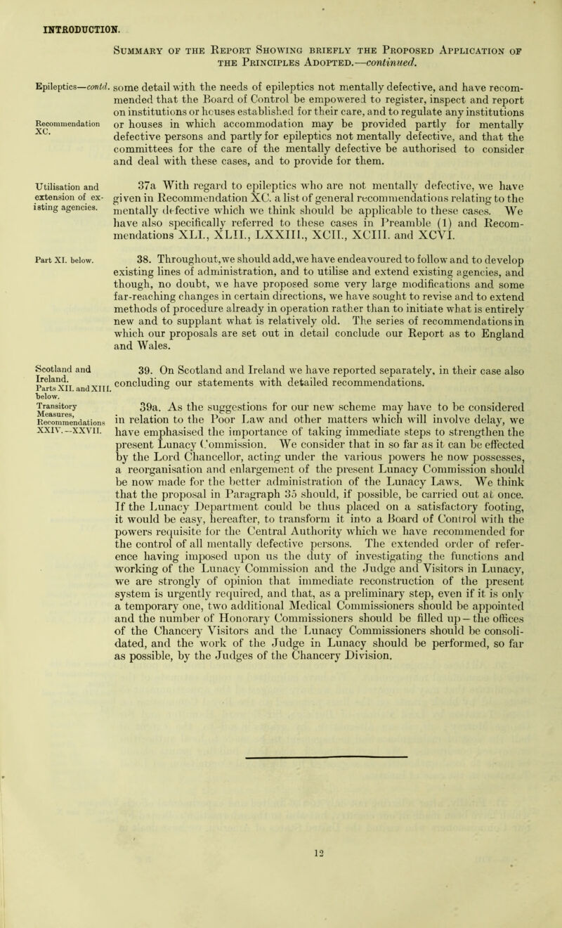 Summary of the Eeport Showing briefly the Proposed Application of THE Principles Adopted.—continued. Epileptics—some detail with the needs of epileptics not mentally defective, and have recom- mended that the Board of Control be empowered to register, inspect and report on institutions or houses established for their care, and to regulate any institutions Recommendation or houses in which accommodation may be provided partly for mentally defective persons and partly for epileptics not mentally defective, and that the committees for the care of the mentally defective be authorised to consider and deal with these cases, and to provide for them. Utilisation and 87a With regard to epileptics who are not mentally defective, we have extension of ex- given in Recommendation XC. a list of general recommendatious relating to the istmg agencies, nientally defective which we think should be applicable to these cases. We have also specifically referred to these cases in Preamble (1) and Recom- mendations XLL, XLII., LXXIII., XCIL, XCIII. and XCVI. Part XL below. 38. Throughout,wc should add,we have endeavoured to follow and to develop existing lines of administration, and to utilise and extend existing agencies, and though, no doubt, we have proposed some very large modifications and some far-reaching changes in certain directions, we have sought to revise and to extend methods of procedure already in operation rather than to initiate what is entirely new and to supplant what is relatively old. The series of recommendations in which our proposals are set out in detail conclude our Report as to England and Wales. Scotland and 39. On Scotland and Ireland we have reported separately, in their case also Irelai^ concluding our statements with detailed recommendations. below. ^ransitory 39a. As tlic siiggcstioiis for oui* ncw scheme may have to be considered EeTommendations ill relation to the Poor Law and other matters which will involve delay, we xxvn. have emphasised the importance of taking immediate steps to strengthen the present Lunaey (.’ommission. We consider that in so far as it can be effected by the Lord Chancellor, acting under the various powers he now possesses, a reorganisation and enlargement of the present Lunacy Commission should be now made for the better administration of the Lunacy Laws. We think that the proposal in Paragraph 35 should, if possible, be carried out at once. If the Lunacy Depai’tment could be thus placed on a satisfactory footing, it would be easy, hereafter, to transform it into a Board of Control with the powers requisite for the Central Authority which we have recommended for the control of all mentally defective persons. The extended order of refer- ence having imposed upon us the duty of investigating the functions and working of the Lunacy Commission and the Judge and Visitors in Lunacy, we are strongly of opinion that immediate reconstruction of the present system is urgently required, and that, as a preliminary step, even if it is only a temporary one, two additional Medical Commissioners should be appointed and the number of Honorary Commissioners should be filled up —the offices of the Chancery Visitors and the Lunacy Commissioners should be consoli- dated, and the work of the Judge in Lunacy should be performed, so far as possible, by the Judges of the Chancery Division. 12 I