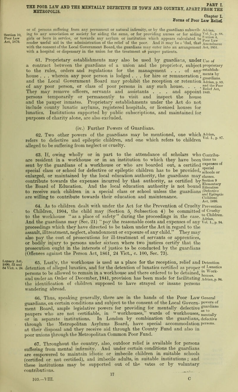 Section 10, Poor Law Act, 1879. Lunacy Act 1890, o3 and 54 Viet. s. 24 THE POOR LAW AND THE MENTALLY METROPOLIS. PAAT I DEFECTIVE IN TOWN AND COUNTRY, APART FROM THE Chapter I. Forms of Poor Law Reliefi or of persons suffering from any permanent or natural infirmity, or by the guardians subscrib- Adrian, ing to any association or society for aiding the same, or for providing nurses or for aiding p. 88. girls or boys in service, or towards any asylum or institution which appears calculated to render useful aid in the administration of the relief of the poor. And it may be a ''ded, that Amendment with the consent of the Local Government Board, the guardians may enter into an arrangement Act, 1851. with a hospital or dispensary in the union for the treatment o^ pauper patients. 61. Proprietary establishments may also be used by guardia ns, under Use of a contract between the guardians of a union and the proprietor, subject proprietary to the rules, orders and regulations for the management ... of any «stabhsh- house . . . wherein any poor person is lodged ... for hire or remuneration; ^f^rd’ and the Local Government Board may prohibit the reception or retention Adrian, p. S9. of any poor person, or class of poor persons in any such house. . . . They may remove officers, servants and assistants . . . and appoint 1849. ’ persons temporarily or permanently to visit and inspect the house and the pauper inmates. Proprietary establishments under the Act do not include county lunatic asylums, registered hospitals, or licensed houses for lunatics. Institutions supported by public subscriptions, and maintained for purposes of charity alone, are also excluded. (iv.) Further Powers of Guardians. 62. Two other powers of the guardians may be mentioned, one which Adrian, refers to defective and epileptic children, and one which refers to children alleged to be suffering from neglect or cruelty. 63. If, owing wholly or in part to the attendance of scholars who are resident in a workhouse or in an institution to which they have been sent by the guardians of a workhouse or who are boarded out, a certified special class or school for defective or epileptic children has to be provided, enlarged, or maintained by the local education authority, the guardians may contribute towards the expenses incurred by that authority, as certified by the Board of Education. And the local education authority is not bound to receive such children in a special class or school unless the guardians are willing to contribute towards their education and maintenance. Contribu- tions to expenses of special schools or classes. Section 9 Elernentary Education (Defective and Epileptic Cldldren) Act, 1899. 64. As to children dealt with under the Act for the Prevention of Cruelty Prevention to Children, 1904, the child may (Section 5, Subsection 4) be committed of Cruelty to the workhouse “as a place of safety” during the proceedings in the case. Adrian And the guardians may (Sec. 21) “pay the reasonable costs and expenses of any Voi. i.,’p. 94. proceedings which they have directed to be taken under the Act in regard to the assault, illtreatment, neglect, abandonment or exposure of any child.” They may also pay the cost of prosecutions for ill-treatment of servants or apprentices, or bodily injury to persons under sixteen where two justices certify that the prosecution ought in the interests of justice to be conducted by the guardians (Offences against the Person Act, 1861, 24 Viet., c. 100, Sec. 73). 65. Lastly, the workhouse is used as a place for the reception, relief and Detention detention of alleged lunatics, and for the detention of lunatics certified as proper pf Gpnatics persons to be allowed to remain in a workhouse and there ordered to be detained, and under an Order of December, 1841, provision has been made for facilitating Adrian, p. 94. the identification of children supposed to have strayed or insane persons wandering abroad. 66. Thus, speaking generally, there are in the hands of the Poor Law General guardians, on certain oonditions and subject to the consent of the Local Govern- powers of ment Board, ample legislative powers for providing for mentally defective paupers who are not certifiable, in “ workhouses,” wards of workhouses, mentally or in separate institutions. In London by combination the guardians, defective through the Metropolitan Asylums Board, have special accommodation persons, at their disposal and they receive aid through the County Fund and also in poor unions through the Metropolitan Common Poor Fund. 67. Throughout the country, also, outdoor relief is available for persons suffering from mental infirmity. And under certain conditions the guardians are empowered to maintain idiotic or imbecile children in suitable schools (certified or not certified), and imbecile adults, in suitable institutions ; and these institutions may be supported out of the rates or by voluntary contributions. 17 103.—\ ITT. C