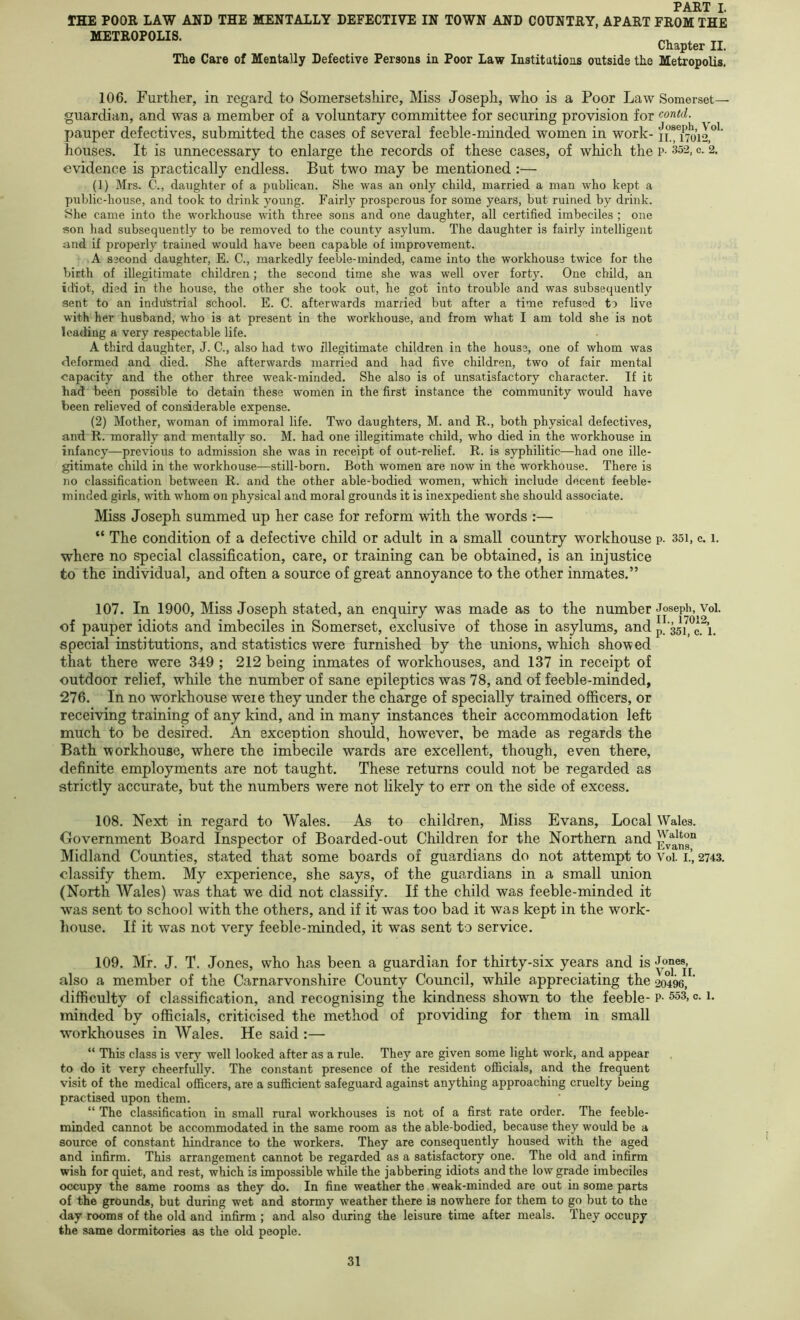 IHE POOR LAW AND THE MENTALLY DEFECTIVE IN TOWN AND COUNTRY, APART FROM THE METROPOLIS. Chapter II. The Care of Mentally Defective Persons in Poor Law Institutions outside the Metropolis. 106. Further, in regard to Somersetshire, Miss Joseph, who is a Poor Law Somerset— guardian, and was a member of a voluntary committee for securing provision for contd. pauper defectives, submitted the cases of several feeble-minded women in work- n.!T7o’i2,”'’ houses. It is unnecessary to enlarge the records of these cases, of which the p- 352, c. 2. evidence is practically endless. But two may be mentioned:— (1) Mrs. C., daughter of a publican. She was an only child, married a man who kept a public-house, and took to drink young. Fairly prosperous for some years, but ruined by drink. She came into the workhouse with three sons and one daughter, all certified imbeciles ; one Ron had subsequently to be removed to the county asylum. The daughter is fairly intelligent and if properly trained would have been capable of improvement. A S2Cond daughter, E. C., markedly feeble-minded, came into the workhouse twice for the birth of illegitimate children; the second time she was well over forty. One child, an idiot, died in the house, the other she took out, he got into trouble and was subsequently sent to an indu'strial school. E. C. afterwards married but after a time refused to live with her husband, who is at present in the workhouse, and from what I am told she is not leading a very respectable life. A third daughter, J. C., also had two illegitimate children in the house, one of whom was deformed and died. She afterwards married and had five children, two of fair mental capacity and the other three weak-minded. She also is of unsatisfactory character. If it had been possible to detain these women in the first instance the community would have been relieved of considerable expense. (2) Mother, woman of immoral life. Two daughters, M. and R., both physical defectives, and R. morally and mentally so. M. had one illegitimate child, who died in the workhouse in infancy—previous to admission she was in receipt of out-relief. R. is syphilitic—had one ille- gitimate child in the workhouse—still-born. Both women are now in the workhouse. There is no classification between R. and the other able-bodied women, which include decent feeble- minded girls, with whom on physical and moral grounds it is inexpedient she should associate. Miss Joseph summed up her case for reform with the words :— “ The condition of a defective child or adult in a small country workhouse p. 35i, c. 1. where no special classification, care, or training can be obtained, is an injustice to the individual, and often a source of great annoyance to the other inmates.” 107. In 1900, Miss Joseph stated, an enquiry was made as to the number Joseph, Vol. of pauper idiots and imbeciles in Somerset, exclusive of those in asylums, andp/351 g, h special institutions, and statistics were furnished by the unions, which showed that there were 349 ; 212 being inmates of workhouses, and 137 in receipt of outdoor relief, while the number of sane epileptics was 78, and of feeble-minded, 276. In no workhouse weie they under the charge of specially trained officers, or receiving training of any kind, and in many instances their accommodation left much to be desired. An exception should, however, be made as regards the Bath workhouse, where the imbecile wards are excellent, though, even there, definite employments are not taught. These returns could not be regarded as strictly accurate, but the numbers were not likely to err on the side of excess. 108. Next in regard to Wales. As to children. Miss Evans, Local Wales. Government Board Inspector of Boarded-out Children for the Northern and ^vans^ Midland Counties, stated that some boards of guardians do not attempt to Voi. i.’, 2743. classify them. My experience, she says, of the guardians in a small union (North Wales) was that we did not classify. If the child was feeble-minded it was sent to school with the others, and if it was too bad it was kept in the work- liouse. If it was not very feeble-minded, it was sent to service. 109. Mr. J. T. Jones, who has been a guardian for thirty-six years and is also a member of the Carnarvonshire County Council, while appreciating the 204%,' difficulty of classification, and recognising the kindness shown to the feeble- p- ^3, c. 1. minded by officials, criticised the method of providing for them in small workhouses in Wales. He said :— “ This class is very well looked after as a rule. They are given some light work, and appear to do it very cheerfully. The constant presence of the resident officials, and the frequent visit of the medical officers, are a sufficient safeguard against anything approaching cruelty being practised upon them. “ The classification in small rural workhouses is not of a first rate order. The feeble- minded cannot be accommodated in the same room as the able-bodied, because they would be a source of constant hindrance to the workers. They are consequently housed with the aged and infirm. This arrangement cannot be regarded as a satisfactory one. The old and infirm wish for quiet, and rest, which is impossible while the jabbering idiots and the low grade imbeciles occupy the same rooms as they do. In fine weather the weak-minded are out in some parts of the grounds, but during wet and stormy weather there is nowhere for them to go but to the day rooms of the old and infirm ; and also during the leisure time after meals. They occupy the same dormitories as the old people.