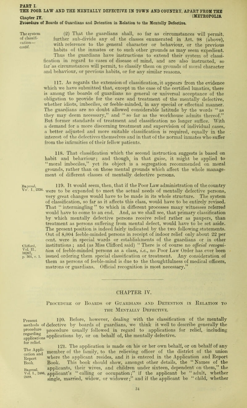 THE POOR LAW AND THE MENTALLY DEFECTIVE IN TOWN AND COUNTRY, APART FROM THE Chapter IV. [METROPOLIS. Prooedure of Boards of Guardians and Detention in Relation to the Mentally Defective. The system (2) That the guardians shall, so far as circumstances will permit, of classifi' further sub-divide any of the classes enumerated in Art. 98 (above), with reference to the general character or behaviour, or the previous habits of the inmates or to such other grounds as may seem expedient. Thus the guardians have instructions to extend their system of classi- fication in regard to cases of disease of mind, and are also instructed, so far’as circumstances will permit, to classify them on grounds of moral character and behaviour, or previous habits, or for any similar reasons. 117. As regards the extension of classification, it appears from the evidence which we have submitted that, except m the case of the certified lunatics, there is among the boards of guardians no general or universal acceptance of the obligation to provide for the care and treatment of the mentally defective, whether idiots, imbeciles, or feeble-minded, in any special or effectual manner. The guardians are no doubt allowed considerable latitude by the words “ as they may deem necessary,” and “ so far as the workhouse admits thereof.” But former standards of treatment and classification no longer suffice. With a demand for a more discerning treatment and supervision of individual .cases, a better adjusted and more suitable classification is required, equally in the interest of the defectives themselves and in that of the normal inmates who suffer from the infirmities of their fellow patients. 118. That classification which the second instruction suggests is based on habit and behaviour; and though, in that guise, it might be applied to “moral imbeciles,” yet its object is a segregation recommended on moral grounds, rather than on those mental grounds which afiect the whole manage- ment of different classes of mentally defective persons. Ba:^eiiai, 119. It would seein, then, that if the Poor Law administration of the country Vo'. I., 2336. -^ere to be expanded to meet the actual needs of mentally defective persons, very great changes would have to be made in its whole structure. The system of classification, so far as it affects this class, would have to be entirely revised. That “ intermingling ” to which in different processes many witnesses referred would have to come to an end. And, as we shall see, that primary classification by which mentally defective persons receive relief rather as paupers, than treatment as persons suffering from mental defect, would have to be set aside. The present position is indeed fairly indicated by the two following statements. Out of 8,004 feeble-minded persons in receipt of indoor relief only about 22 per cent, were in special wards or establishments of the guardians or in other Clifford, institutions ; and (as Miss Clifford said) “ There is of course no official recogni- ’ feeble-minded persons as a class, i.e., no Poor Law Order has ever been p. 301, c. 1. issued ordering them special classification or treatment. Any consideration of them as persons of feeble-mind is due to the thoughtfulness of medical officers, matrons or guardians. Official recognition is most necessary.” CHAPTER IV. Present methods of procedure regarding applications for relief. The Appli- cation and Report Booh. Bagenal, Vol. I., 2486, 2488. Procedure of Boards of Guardians and Detention in Relation to THE Mentally Defective. 120. Before, however, dealing with the classification of the mentally defective by boards of guardians, we think it well to describe generally the procedure usually followed in regard to applications for relief, including applications by, or on behalf of, the mentally defective. 121. The application is made on his or her own behalf, or on behalf of any member of the family, to the relieving officer of the district of the union where the applicant resides, and it is entered in the AppHcation and Report Book. This book should show, amongst other details, the “ Names of the applicants, their wives, and children under sixteen, dependent on them,” the applicant’s “calling or occupation;” if the applicant be “adult, whether single, married, widow, or widower;” and if the applicant be “child, whether