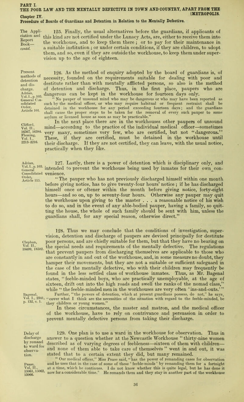 THE POOR LAW AND THE MENTALLY DETECTIVE IN TOWN AND COUNTRY, APART PROM THE ^ [METROPOLIS. Chapter TV. Procedure of Boards of Guardians and Detention in Relation to the Mentally Defective. The Appli- 125. Finally, the usual alternatives before the guardians, if applicants of dation and y^ot certified under the Lunacy Acts, are, either to receive them into Book— workhouse, and to keep them there ; or to pay for their maintenance in conid. a suitable institution ; or under certain conditions, if they are children, to adopt them, and so, even if they are outside the workhouse, to keep them under super- vision up to the age of eighteen. Present methods of detention and dis- charge. Adrian, Vol.I.,p. 103. General Cjn- solidated Order, Article 101. Clifford, Vol. II., 16367, 16384. Fleming, Vol. I., 2213-2216. 126. As the method of enquiry adopted by the board of guardians is, of necessity, founded on the requirements suitable for dealing with poor and destitute rather than with mentally ajBBicted persons, so also is the method of detention and discharge. Thus, in the first place, paupers who are dangerous can be kept in the workhouse for fourteen days only. “No pauper of unsound mind who may be dangerous or who may have been reported as such by the medical officer, or who may require habitual or frequent restraint shall be detained in the workhouse for any period exceeding fourteen days; and the guardians shall cause the proper steps to be taken for the removal of every such pauper to some asylum or licensed house as soon as may be practicable.” In the next place there are in the workhouses other paupers of unsound mind—according to the practice of the individual medical officer—sometimes very many, sometimes very few, who are certified, but not “dangerous.” These, if they are certified, must be detained in the workhouse until their discharge. If they are not certified, they can leave, with the usual notice, practically when they like. Adrian, 127. Lastly, there is a power of detention whieh is disciplinary only, and intended to prevent the workhouse being used by inmates for their own^con- Consoiidated venience. Artfcie 115. “ The pauper who has not previously discharged himself within one month before giving notice, has to give twenty-four hours’ notice ; if he has discharged himself once or oftener within the month before giving notice, forty-eight hours—and so on, up to seventy-four hours. Otherwise any pauper may quit the workhouse upon giving to the master ... a reasonable notice of his wish to do so, and in the event of any able-bodied pauper, having a family, so quit- ting the house, the whole of such family should be sent with him, unless the guardians shall, for any special reason, otherwise direct.” Clephan, Vol. II., 18499, 18502. Bagenal, Vol. I., 2341, p. 132, c. 1. 128. Thus we may conclude that the conditions of investigation, super- vision, detention and discharge of paupers are devised principally for destitute poor persons, and are chiefly suitable for them, but that they have no bearing on the special needs and requirements of the mentally defective. The regulations that prevent paupers from discharging themselves are applicable to those who are constantly in and out of the workhouse, and, in some measure no doubt, they hamper their movements, but they are not a suitable or sufficient safeguard in the case of the mentally defective, who with their children may frequently be found in the less settled class of workhouse inmates. Thus, as Mr. Bagenal states, “feeble-minded boys, who are practically unemployable, at the age of sixteen, drift out into the high roads and swell the ranks of the nomad class,” while “ the feeble-minded men in the workhouses are very often ‘ins-and-outs.’ ” Further, “the powers of detention, which at present guardians possess, do not,” he says, “ cover what I think are the necessities of the situation with regard to the feeble-minded, be they children or young women.” In these circumstances, the master and matron, and the medical officer of the workhouse, have to rely on contrivance and persuasion in order to prevent mentally defective persons from taking their discharge. Delay of discharge by remand to ward for observa- tion. Pease, Vol, II., 15061,15062, 15066. 129. One plan is to use a ward in the workhouse for observation. Thus in answer to a question whether at the Newcastle Workhouse “thirty-nine women described as of varying degrees of feebleness—sixteen of them with children— and none of them able to take care of themselves ” went in and out, it was stated that to a certain extent they did, but many remained. “ Our medical officer,” Miss Pease said, “ has the power of remanding cases for observation and he uses that in the case of some of these ‘ feeble-minds ’ by remanding them for a fortnight at a time, which he continues. I do not know whether this is quite legal, but he has done it now for a considerable time.” He remands them and they stay in another part of the workhouse