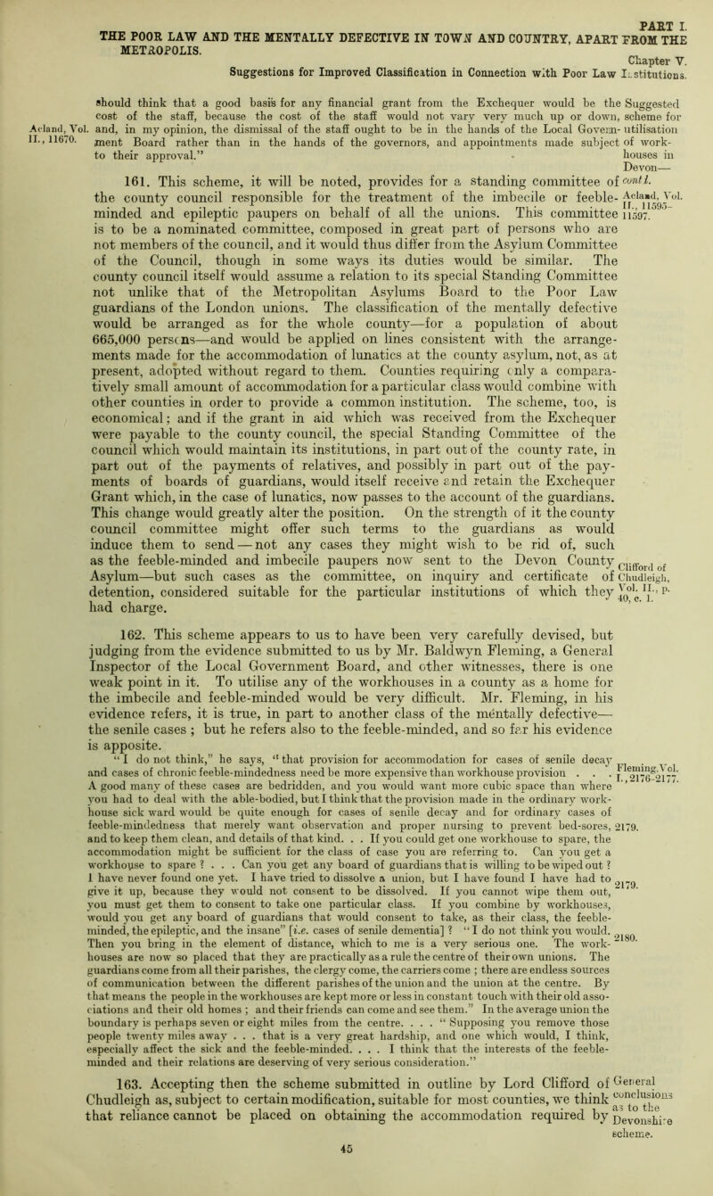 THE POOR LAW AND THE MENTALLY DEFECTIVE IN TOWxN AND COTJNTRY, APART FROM THE METROPOLIS. Chapter V. Suggestions for Improved Classification in Connection with Poor Law Institutions. should think that a good basis for any financial grant from the Exchequer would be the Suggested cost of the staff, because the cost of the staff would not vary very much up or down, scheme for Vol. and, in my opinion, the dismissal of the staff ought to be in the hands of the Local Govenn- utilisation jnent Board rather than in the hands of the governors, and appointments made subject of work- to their approval.” • houses in Devon— 161. This scheme, it will be noted, provides for a standing committee oiconti. the county council responsible for the treatment of the imbecile or feeble- minded and epileptic paupers on behalf of all the unions. This committee n'597. is to be a nominated committee, composed in great part of persons who are not members of the council, and it would thus differ from the Asylum Committee of the Council, though in some ways its duties would be similar. The county council itself would assume a relation to its special Standing Committee not unlike that of the Metropolitan Asylums Board to the Poor Law guardians of the London unions. The classification of the mentally defective would be arranged as for the whole county—for a population of about 665,000 perse ns—and would be applied on lines consistent with the arrange- ments made for the accommodation of lunatics at the county asylum, not, as at present, adopted without regard to them. Counties requiring only a compara- tively small amount of accommodation for a particular class would combine with other counties in order to provide a common institution. The scheme, too, is economical; and if the grant in aid which was received from the Exchequer were payable to the county council, the special Standing Committee of the council which would maintain its institutions, in part out of the county rate, in part out of the payments of relatives, and possibly in part out of the pay- ments of boards of guardians, would itself receive and retain the Exchequer Grant which, in the case of lunatics, now passes to the account of the guardians. This change would greatly alter the position. On the strength of it the county council committee might offer such terms to the guardians as would induce them to send — not any cases they might wish to be rid of, such as the feeble-minded and imbecile paupers now sent to the Devon County Asylum—but such cases as the committee, on inquiry and certificate of cimdieigh, detention, considered suitable for the particular institutions of which they p- had charge. 162. This scheme appears to us to have been very carefully devised, but judging from the evidence submitted to us by Mr. Baldwyn Fleming, a General Inspector of the Local Government Board, and other witnesses, there is one weak point in it. To utilise any of the workhouses in a county as a home for the imbecile and feeble-minded would be very difficult. Mr. Fleming, in his evidence refers, it is true, in part to another class of the mentally defective— the senile cases ; but he refers also to the feeble-minded, and so far his evidence is apposite. “ I do not think,” he says, “ that provision for accommodation for cases of senile decay and cases of chronic feeble-mindedness need be more expensive than workhouse provision . . . i A good many of these cases are bedridden, and you would want more cubic space than where you had to deal with the able-bodied, but I think that the provision made in the ordinary work- house sick ward would be quite enough for cases of senile decay and for ordinary cases of feeble-mindedness that merely want observation and proper nursing to prevent bed-sores, 2179. and to keep them clean, and details of that kind. . . If you could get one workhouse to spare, the accommodation might be sufficient for the class of case you are referring to. Can you get a workhouse to spare ? . . . Can you get any board of guardians that is willing to be xviped out ? 1 have never found one yet. I have tried to dissolve a union, but I have found I have had to give it up, because they would not consent to be dissolved. If you cannot wipe them out, * you must get them to consent to take one particular class. If you combine by workhouses, would you get any board of guardians that would consent to take, as their class, the feeble- minded, the epileptic, and the insane” [i.e. cases of senile dementia] 1 “ I do not think you would. Then you bring in the element of distance, which to me is a very serious one. The work- “ houses are now so placed that they are practically as a rule the centre of their own unions. The guardians come from all their parishes, the clergy come, the carriers come ; there are endless sources of communication between the different parishes of the union and the union at the centre. By that means the people in the workhouses are kept more or less in constant touch with their old asso- ciations and their old homes ; and their friends can come and see them.” In the average union the boundary is perhaps seven or eight miles from the centre. . . . “ Supposing you remove those people twenty miles away . . . that is a very great hardship, and one which would, I think, especially affect the sick and the feeble-minded. ... I think that the interests of the feeble- minded and their relations are deserving of very serious consideration.” 163. Accepting then the scheme submitted in outline by Lord Clifford of General Chudleigh as, subject to certain modification, suitable for most counties, we tliink that reliance cannot be placed on obtaining the accommodation required by Devonshire scheme.
