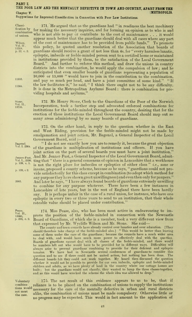 THE POOR LAW AND THE MENTALLY DEFECTIVE IN TOWN AND COUNTRY, APART FROM THE Chapter V. [METROPOLIS. Suggestions for Improved Classificition in Connection with Poor Law Institutions. Wilson, Vol. II 11318, p. 22, c. Classi- 171. He argued that as the guardians had “ in readiness the best machinery combination leaking the necessary inquiries, and for forming an opinion as to who is and of unions. contribute to the cost of maintenance ... it would appear much better that the guardians should deal with all cases where any part of the cost of maintenance has to be provided from public funds.” To promote this policy, he quoted another resolution of the Association that boards of guardians should receive a grant of not less than 4s. for “ every harmless lunatic, epileptic, imbecile or feeble-minded person sent to a certified home or maintained in institutions provided by them, to the satisfaction of the Local Government Board.” And further to enforce this method, and draw the unions in country districts into the combination, he would apply the compulsion of law; and he anticipated that even smaller boards of guardians representing a population of 10,000 or 15,000 “ would have to join in the contribution to the combination, and pay so much per head, and have a joint committee of some kind.” “If the law facilitates it,” he said, “ I think there ought not to be any difficulty. It is done in the Metropolitan Asylums' Board : there is combination for pro- viding hospitals and asylums.” 11335. 11364. Stone, Vol. II., 13759. Bagenal, Vol. I. 2364. .lenuer-Fust, Vol. I., 2530, p. 139, c. 1. p. 139, c 2. 2683. Pease, Vol. II., 15060, p. 233, c. 2. Voluntary combina- tions would not meet the case. 172. Mr. Henry Stone, Clerk to the Guardians of the Poor of the Norwich Incorporation, took a further step and advocated enforced combinations for institutions for the feeble-minded throughout the country, desiring that for the erection of these institutions the Local Government Board should map out so many areas administerexl by so many boards of guardians. 173. On the other hand, in reply to the question whether in the East and West Biding, provision for the feeble-minded might not be made by amalgamation and joint action, Mr. Bagenal, a General Inspector of the Local Government Board, said :— “ I do not see exactly how you are to remedy it, because the great objection of the guardians is multiplication of institutions and officers. If you have joint action on the part of several boards you must have a joint institution.” And Mr. Jenner-Fust, a General Inspector of the Local Government Board, admit- ting that “ there is a general consensus of opinion in Lancashire that a workhouse is not the right place for imbeciles or epileptics of either class ” he., sane or insane,proposed a county scheme,because as he says, “guardians could not pro- vide satisfactorily for this class except in combination (to adopt which method for any purpose they have shown great unwillingness) and even then only for paupers.” And later he says, “ I have always found boards of guardians extremely unwilling to combine for any purpose whatever. There have been a few instances in Lancashire of late years, but in the rest of England there have been hardly any. It is perhaps unfair in the case of a rural union, for instance, who have one epileptic in every two or three years to send to an institution, that their whole rateable value should be placed under contribution.” 174. Miss Pease, also, who has been most active in endeavouring to im- prove the position of the feeble-minded in connection with the Newcastle Board of Guardians, of which she is a member, took a very different view from that expressed by Mr. Wycliffe Wilson and Mr. Stone. She said— The county and town councils have already control over lunatics and over education. [They should therefore take charge of the feeble-minded also.] “ This would be better than leaving some of them under the care of the guardians; because the councils have a much wider area to deal with, and would have much more power to effectively deal with the question. Boards of guardians cannot deal with all classes of the feeble-minded, and there would be numbers left out who would have to be provided for in different ways. Difficulties will always arise to prevent guardians combining to provide for their deficient and epileptic inmates. We have had in Newcastle several conferences of guardians to consider this question and to see if there could not be united action, but nothing has been done. The different boards felt they could not work together. My board then discussed the question whether it would not be possible to provide for our own imbecile, epileptic and feeble-minded children and adults, as we have plenty of land in the country where our cottage homes are built; but the guardians would not classify, they wanted to lump the three classes together, and as this would have wrecked the scheme the whole idea was allowed to drop.” 175. The net result of this evidence appears to us to be, that if reliance is to be placed on the combination of unions to supply the institutions necessary for the care of the mentally defective in urban and rural districts alike, the combination of unions must be made compulsory. Otherwise little or no progress may be expected. This would in fact amount to the application of