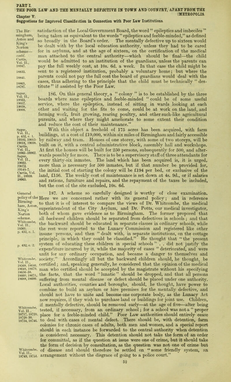 THE POOR LAW AND THE MENTALLY DEFECTIVE IN TOWN AND COUNTRY, APART FROM THE ^ _ [METROPOLIS. Chapter V; Suggestions for Improved Classificxtion in. Connection with Poor Law Institutions. The Bir- mingham, Aston and King’s Norton scheme— contd. Curtis, Vol, II., 18947. 188.33. 18841. 18865, 18797. satisfaction of the Local Government Board, the word “ epileptics and imbeciles ” being taken as equivalent to the words “ epileptics and feeble-minded,” as defined so broadly in the Board’s order. The mentally defective up to sixteen would be dea.lt with by the local education authority, unless they had to be cared for in asylums, and at the age of sixteen, on the certification of the medical man attached to the central authority—which should be final—the child would be admitted to an institution of the guardians, unless the parents can pay the full weekly cost, at 10s. 6d. a week. In that case the child might be sent to a registered institution, probably a voluntary home; but where the parents could not pay the full cost the board of guardians would deal with the cases, thus adhering to the principle that the child must be technically “ des- titute ” if assisted by the Poor Law. Sayer, Vol. II., 19053, 19057. 19038, 19008. Sayer, Vol. II., p. 452, c. 1. 19102,19015- 19018, 190,38. Curtis, Vol. II., 18961-18962. Sayer, Vol. II., 19022. 19072. 19143-7. Curtis, Vol. II., 18959. 18965. 186. On this general theory, a “ colony ” is to be estabhshed by the three boards where sane epileptics and feeble-minded “ could be of some useful service, where the epileptics, instead of sitting in wards looking at each other and waiting for the fits to come, could be at work on the land, and farming work, fruit growing, rearing poultry, and other such-like agricultural pursuits, and where they might ameliorate to some extent their condition and reduce the cost of their maintenance.” With this object a freehold of 175 acres has been acquired, with farm buildings, at a cost of £19,000, within six miles of Birmingham and fairly accessible by railway and tram. Houses of one storey, with some of two storeys, will be built on it, with a central administrative block, assembly hall and workshops. At first the houses will be built for 250 persons, subsequently for 500, and after- wards possibly for more. There is to be a supervisory staff of three attendants for every thirty-six inmates. The land which has been acquired is, it is urged, more than is necessary for 500 inmates, but if that number be provided for, the initial cost of starting the colony will be £194 per bed, or exclusive of the land, £156. The weekly cost of maintenance is set down at 4s. 9d., or if salaries and rations, furniture and repairs, and the repayment of the taxes be included, but the cost of the site excluded, 10s. 6d. General 187. A scheme so carefully designed is worthy of close examination, policy of the Here we are concerned rather with its general policy; and in reference Birming- interest to compare the views of Dr. Whitcombe, the medical Kind’s ’ superintendent of the City Asylum, and Dr. Potts, our medical investigator, Norton both of whom gave evidence as to Birmingham. The former proposed that scheme. all hachward children should be separated from defectives in schools ; and that the backward should be educated in separate classes in ordinary schools, wliile 1856L ’ ^ the rest were reported to the Lunacy Commission and registered like other p. 4.3-, c. .. persons, and then “ dealt with, in separate institutions, on the cottage principle, in which they could be classified.” He thought that “ the present p. 432, c. 2. system of educating these children in special schools ” . . did not justify the expenditure incurred by it, while the majority of cases “ deteriorated, and were unfit for any ordinary occupation, and became a danger to themselves and Whitcombe, society.” Accordingly all but the backward children should, he thought, be 18568^^8646, Certified; and, speaking generally, he considered that the opinion of the medical 18648,18679, p^an who Certified should be accepted by the magistrate without his specifying 18660^18675, the facts, that the word “ lunatic ” should be dropped, and that all persons 18688,18699. suffering from mental disease or defect should be placed under one authority. Local authorities, coimties and boroughs, should, he thought, have power to combine to build an asylum or hire premises for the mentally defective, and should not have to unite and become one corporate body, as the Lunacy Act now requires, if they wish to purchase land or buildings for joint use. Children, if mentally defective, should be removed early—at the age of five—after being Vob n.','* tested, if necessary, from an ordinary school; for a school was not a “ proper 18717,18720, place for a feeble-minded child.” Poor Law authorities should entirely cease i87347i846. to deal with cases of mental defect. There should be, with detention, farm colonies for chronic cases of adults, both men and women, and a special report should in each instance be forwarded to the central authority when detention is considered necessary. This detention should not take the form of an order for committal, as if the question at issue were one of crime, but it should take the form of decision by consultation, as the question was not one of crime but xyiiitcombe, disease and should therefore be settled on “ some friendly system, an 18749, 18751. arrangement without the disgrace of going to a police court.”