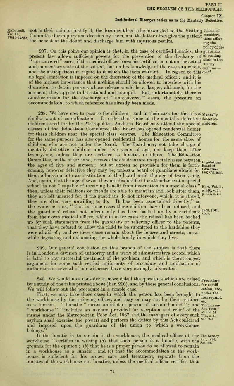 THE PROBLEM OF THE METROPOLIS. Chapter IX. Institutional Disorganisation as to the Mentally Defective. McDougall, VoL II., 17819-17820. not in their opinion justify it, the document has to be forwarded to the Visiting Committee for inquiry and decision by them, and the latter often give the patient the benefit of the doubt and discharge him with injurious results. 237. On this point our opinion is that, in the case of certified lunatics, the present law allows sufficient powers for the prevention of the discharge of “ unrecovered ” cases, if the medical officer bases his certification not on the actual and momentary state of the patient, but on his knowledge of the case as a whole, and the anticipations in regard to it which the facts warrant. In regard to this no legal limitation is imposed on the discretion of the medical officer : and it is of the highest importance that nothing should be allowed to interfere with his discretion to detain persons whose release would be a danger, although, for the moment, they appear to be rational and tranquil. But, unfortunately, there is another reason for the discharge of “ unrecovered ” cases, the pressure on accommodation, to which reference has already been made. Financial considera- tions affect- ing the policy of the guardians in sending cases to the county asylums— contd. 238. We have now to pass to the children ; and in their ease too there is a Mentally similar want of co-ordination. In order that some of the mentally defective defective children cared for by the Metropolitan Asylums Board may attend the special children, classes of the Education Committee, the Board has opened residential homes for these children near the special class centres. The Education Committee for the same purpose has also opened residential homes for the same class of children, who are not under the Board. The Board may not take charge of mentally defective children under five years of age, nor keep them after twenty-one, unless they are certified as lunatics or idiots. The Education Committee, on the other hand, receives the children into its special classes between Re<^iations. the ages of five and sixteen; but at sixteen no provision for them is forth- Board of coming, however defective they may be, unless a board of guardians obtain for them admission into an institution of the board until the age of twenty-one. And, again, if at the age of seven they are disqualified for attendance at a special school as not “ capable of receiving benefit from instruction in a special class,” Kerr, Voi. i, then, unless their relations or friends are able to maintain and look after them, p- 1; they are left uncared for, if the guardians do not intervene, which, it is stated, ’ they are often very unwilling to do. It has been ascertained directly,” so the evidence runs, “ that in some cases these children have been refused, and the guardians’ refusal not infrequently has been backed up by a certificate from their own medical officer, while in other cases the refusal has been backed up by such statements from the guardians or relieving officer to the parents, that they have refused to allow the child to be submitted to the hardships they were afraid of; and so these cases remain about the houses and streets, mean- while degrading and exhausting the whole family in which they live. 239. Our general conclusion on this branch of the subject is that there is in London a division of authority and a want of administrative accord which is fatal to any successful treatment of the problem, and which is the strongest argument for some such settled uniformity of procedure and unification of authorities as several of our witnesses have very strongly advocated. 240. We would now consider in more detail the questions which are raised Procedure by a study of the table printed above (Par. 210), and by these general conclusions, for certifi- We will follow out the procedure in a simple case. cation, etc.. First, we may take those cases in which the person has been brought to the workhouse by the relieving officer, and may or may not be there retained as a lunatic. “ Lunatic ” means an idiot or person of unsound mind ” ; and The Lunacy “ workhouse ” “ includes an asylum provided for reception and relief of the insane under the Metropolitan Poor Act, 1867, and the managers of every such Vic., c. 5, asylum shall exercise the powers and perform the duties by this Act conferred and imposed upon the guardians of the union to which a workhouse belongs.” If the lunatic is to remain in the workhouse, the medical officer of the The Lunacy workhouse “certifies in writing (a) that such person is a lunatic, with thegg^’i^^®’ grounds for the opinion ; (6) that he is a proper person to be allowed to remain in a workhouse as a lunatic ; and (c) that the accommodation in the work- house is sufficient for his proper care and treatment, separate from the inmates of the workhouse not lunatics, unless the medical officer certifies that