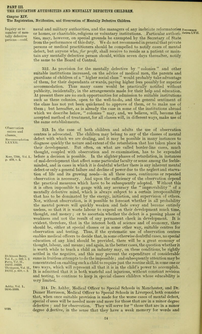 THE EDUCATION AUTHORITIES AND MENTALLY DEFECTIVE CHILDREN. Chapter XIV. The Registration, Notification, and Observation of Mentally Defective Children. Inquiry as to number of men- tally defective persons—coiM. Observation entres and •classes.^ Heeommendation LXXXII. Kerr, 7768, Vol. I., p. 439, c. 2. Dickinson Berry, Vol. I., p. 542, c. 2. Potts, Vol. II., 19227-19229. Thompson, Vol. II., 18212, p. 410, c. 2. Ashby, Vol. L, 9996-9999. 9999. naval and military authorities, and the managers of any inebriate reformatories Recommen or homes, or charitable, religious or voluntary institutions. Particular aiithori- Nation LVii. ties, may, however, on special grounds be exempted by the Secretary of State from the performance of this duty. We do not recommend in general that private persons or medical practitioners should be compelled to notify cases of mental defect, but anyone who, for frofit, shall receive to reside as a patient or main- tain any mentally defective person should, within seven days thereafter, notify the same to the Board of Control. 312. As provision for the mentally defective by “ colonies ” and other suitable institutions increased, on the advice of medical men, the parents and guardians of children of a “ higher social class ” would probably take advantage of them, for their dependants or wards, paying higher fees possibly for superior accommodation. Thus many cases would be practically notified without publicity, incidentally, in the arrangements made for their help and education. At present there are no such opportunities for admission to suitable institutions such as these colonies, open to the well-to-do, and the general sentiment of the class has not yet been quickened to approve of them, or to make use of them ; but hereafter, as is already the case in some of the institutions abroad which we describe below, “ colonies ” may, and, we believe, will, become the accepted method of treatment, for all classes will, in different ways, make use of the same establishments. 313. In the case of both children and adults the use of observation centres is advocated. The children may belong to any of the classes of mental defect with which we are dealing, and it may be possible in many instances to diagnose quickly the nature and extent of the retardation that has taken place in their development. But often, on what are called border-line cases, much thought, coupled with observation and re-examination, has to be expended before a decision is possible. In the slighter phases of retardation, in instances of mal-development that affect some particular faculty or sense among the feeble- minded, and in cases in which it is doubtful whether there is any inherent mental defect or only a general failure and decline of power due to the neglect and starva- tion of life and its growing needs—in all these cases, continuous or repeated observation is necessary. And upon the sufficiency of the observation depend the practical measures which have to be subsequently adopted. W ithout this it is often impossible to gauge with any accuracy the “ improvability ” of a mentally defective mind, which is always subject to a certain irresponsibility that has to be dominated by the energy, initiation, and supervision of others. Nor, without observation, is it possible to forecast whether in all probability the mental powers will quickly weaken and fade away and become entirely useless, so that it is waste labour to expend on their development much time, thought, and money ; or to ascertain whether the defect is a passing phase of weakness and not the result of any permanent check in development. It is evident, therefore, that in the interest both of science and of economy, there should be, either at special classes or in some other way, suitable centres for observation and testing. Thus, if the systematic use of observation centres enables medical officers to decide that, in some otherwise doubtful cases, no special education of any kind should be provided, there will be a great economy of thought, labour, and means ; and again, in the better cases, the question whether it is worth while to teach a child an industry may, on these conditions, be rightly settled in the negative, and this may prevent the expenditure of considerable sums in fruitless attempts to do the impossible; and subsequently attention may be concentrated on enabling such a child to require just the routine skill, in some one or two ways, which will represent all that it is in the child’s power to accomplish. It is admitted that it is both wasteful and injurious, without constant revision and testing, to continue to keep in special classes children whose educability is very limited. 314. Dr. Ashby, Medical Officer to Special Schools in Manchester, and Dr. Darner Harrisson, Medical Officer to Special Schools in Liverpool, both consider that, when once suitable provision is made for the worse cases of mental defect, special cl isses will be needed more and more for those that are in a minor degree defective i and for observation. They will serve for “ those that are in a minor degree Effective, in the sense that they have a weak memory for words and £4