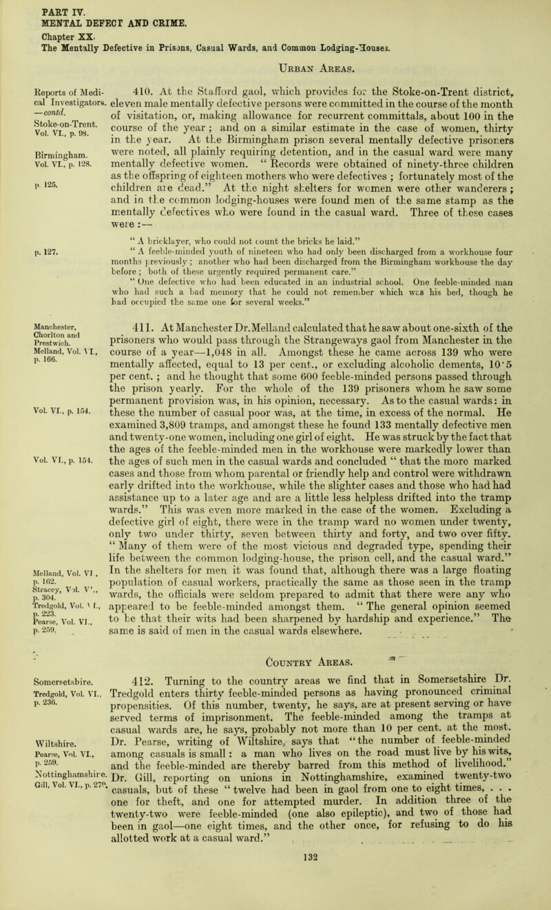 MENTAL DEFECT AND CRIME. Chapter XX- The Mentally Defective in Prisons, Casual Wards, and Common Lodging-Houses. Urban Areas. Reports of Medi- cal Investigators. —contd. Stoke-on-Trent. Vol. VI., p. 98. Birmingham. Vol. VI., p. 128. p. 125. 410. At the Stafford gaol, which provides for the Stoke-on-Trent district, eleven male mentally defective persons were committed in the course of the month of visitation, or, making allowance for recurrent committals, about 100 in the course of the year ; and on a similar estimate in the case of women, thirty in the j ear. At the Birmingham prison several mentally defective prisoners were noted, all plainly requiring detention, and in the casual ward were many mentally defective women. “ Kecords were obtained of ninety-three children as the offspring of eighteen mothers who were defectives ; fortunately most of the children aie dead.” At the night shelters for women were other wanderers ; and in the common lodging-houses were found men of the same stamp as the m.entally defectives who were found in the casual ward. Three of these cases were : — “ A bricklayer, who could not count the bricks he laid.” p. 127. “ A feeble-minded youth of nineteen who had only been discharged from a workhouse four months previously ; another who had been discharged from the Birmingham workhouse the day before ; both of these urgently required permanent care.” “ One defective who had been educated in an industrial school. One feeble-minded man who had such a bad memory that he could not remember which was his bed, though he had occupied the same one for several weeks.” Manchester, Chorlton and Prestwich. Melland, Vol. p. 166. M, Vol. VI., p. 1.54. Vol. VI., p. 154. Melland, Vol. VI , p. 162. Straccy, Vol. V’., p. 304. Tredgold, Vol. V f., p. 223. Pear.se, Vol. VI., p. 259. 411. At Manchester Dr.Melland calculated that be saw about one-sixth of the prisoners who would pass through the Strangeways gaol from Manchester in the course of a year—1,048 in all. Amongst these he came across 139 who were mentally affected, equal to 13 per cent., or excluding alcoholic dements, 10'5 per cent. ; and he thought that some 600 feeble-minded persons passed through the prison yearly. For the whole of the 139 prisoners whom he saw some permanent provision was, in his opinion, necessary. As to the casual wards: in these the number of casual poor was, at the time, in excess of the normal. He examined 3,809 tramps, and amongst these he found 133 mentally defective men and twenty-one women, including one girl of eight. He was struck by the fact that the ages of the feeble-minded men in the workhouse were markedly lower than the ages of such men in the casual wards and concluded “ that the more marked cases and those from whom parental or friendly help and control were withdrawn early drifted into the workhouse, while the slighter cases and those who had had assistance up to a later age and are a little less helpless drifted into the tramp wards.” This was even more marked in the case of the women. Excluding a defective girl of eight, there were in the tramp ward no women under twenty, only two under thirty, seven between thirty and forty, and two over fifty. “ Many of them were of the most vicious and degraded type, spending their life between the common lodging-house, the prison cell, and the casual ward.” In the shelters for men it was found that, although there was a large floating population of casual workers, practically the same as those seen in the tramp wards, the officials were seldom prepared to admit that there were any who appeared to be feeble-minded amongst them. “ The general opinion seemed to be that their wits had been sharpened by hardship and experience.” The same is said of men in the casual wards elsewhere. • . Country Areas. Somersetshire. 412. Turning to the country areas we find that in Somersetshire Dr. Tredgold, Vol. VI.. Tredgold cnters thirty feeble-minded persons as having pronounced criminal P- propensities. Of this number, twenty, he says, are at present serving or have served terms of imprisonment. The feeble-minded among the tramps at casual wards are, he says, probably not more than 10 per cent, at the paost. Wiltshire. Dr. Pearse, writing of Wiltshire, says that “the number of feeble-minded Pearse, Vol. VI.. among casuals is small: a man who lives on the road must live by his wits, P- and the feeble-minded are thereby barred from this method of livelihood. Nottinghamshire. p)j._ Qpp reporting on unions in Nottinghamshire, examined twenty-two Gdi,Vol.VI.,p.2/.. qI these “twelve had been in gaol from one to eight times, . . . one for theft, and one for attempted murder. In addition three of the twenty-two were feeble-minded (one also epileptic), and two of those had been in gaol—one eight times, and the other once, for refusing to do his allotted work at a casual ward.” , .