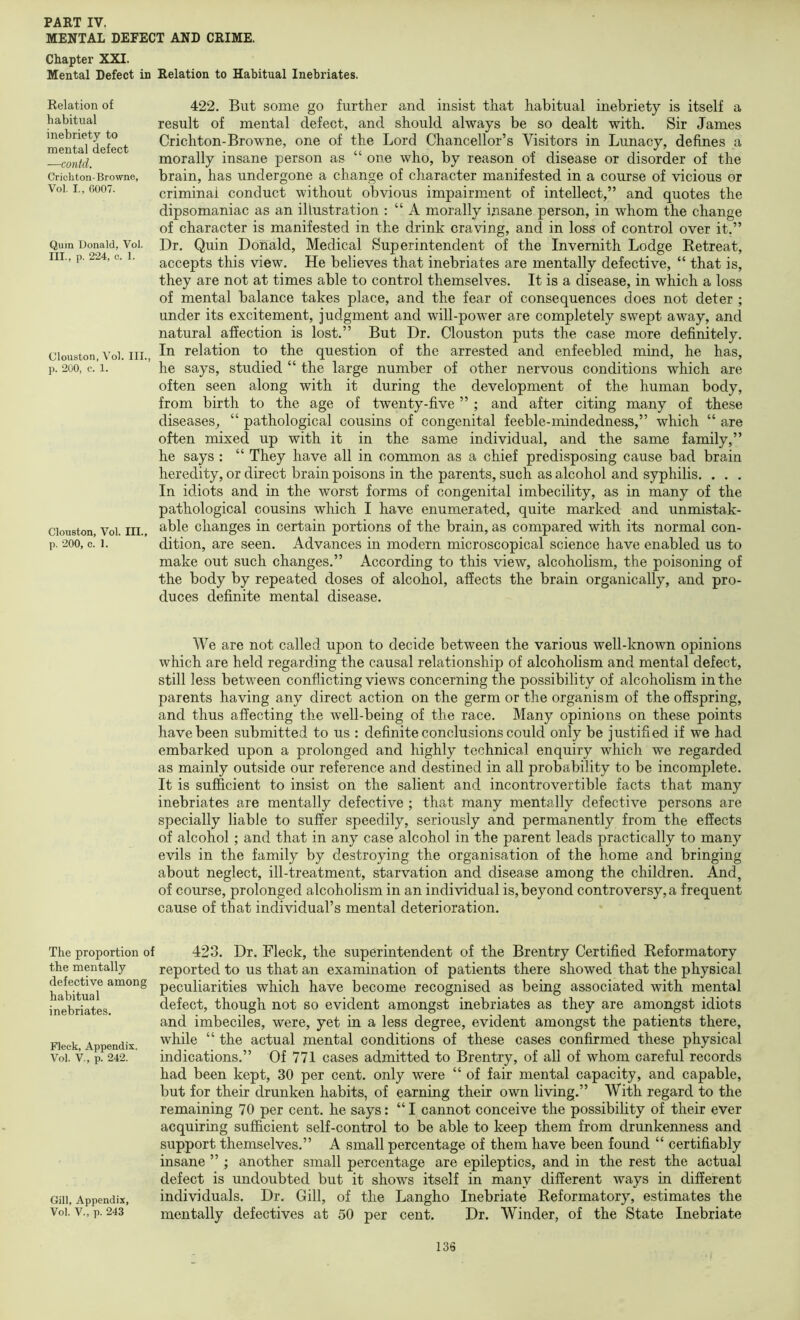 MENTAL DEFECT AND CRIME. Chapter XXI. Mental Defect in Relation to Habitual Inebriates. 422. But some go further and insist that habitual inebriety is itself a result of mental defect, and should always be so dealt with. Sir James Crichton-Browne, one of the Lord Chancellor’s Visitors in Lunacy, defines a morally insane person as “ one who, by reason of disease or disorder of the brain, has undergone a change of character manifested in a course of vicious or criminal conduct without obvious impairment of intellect,” and quotes the dipsomaniac as an illustration : “ A morally insane person, in whom the change of character is manifested in the drink craving, and in loss of control over it.” Dr. Quin Donald, Medical Superintendent of the Invemith Lodge Eetreat, accepts this view. He believes that inebriates are mentally defective, “ that is, they are not at times able to control themselves. It is a disease, in which a loss of mental balance takes place, and the fear of consequences does not deter ; under its excitement, judgment and will-power are completely swept away, and natural affection is lost.” But Dr. Clouston puts the case more definitely, ciouston, Voi. III. relation to the question of the arrested and enfeebled mind, he has, p. 200, c. 1. he says, studied “ the large number of other nervous conditions which are often seen along with it during the development of the human body, from birth to the age of twenty-five ” ; and after citing many of these diseases, “ pathological cousins of congenital feeble-mindedness,” which “ are often mixed up with it in the same individual, and the same family,” he says : “ They have all in common as a chief predisposing cause bad brain heredity, or direct brain poisons in the parents, such as alcohol and syphilis. . . . In idiots and in the worst forms of congenital imbecility, as in many of the pathological cousins which I have enumerated, quite marked and unmistak- ciouston, Voi. III.. changes in certain portions of the brain, as compared with its normal con- p. 200, c. 1. dition, are seen. Advances in modern microscopical science have enabled us to make out such changes.” According to this view, alcoholism, the poisoning of the body by repeated doses of alcohol, affects the brain organically, and pro- duces definite mental disease. Relation of habitual inebriety to mental defect —contd. Crichton-Browne, Voi. I., 0007. Quin Donald, Voi. III., p. 224, c. 1. We are not called upon to decide between the various well-known opinions which are held regarding the causal relationship of alcoholism and mental defect, still less between conflicting views concerning the possibility of alcoholism in the parents having any direct action on the germ or the organism of the offspring, and thus affecting the well-being of the race. Many opinions on these points have been submitted to us : definite conclusions could only be justified if we had embarked upon a prolonged and highly technical enquiry which we regarded as mainly outside our reference and destined in all probability to be incomplete. It is sufficient to insist on the salient and incontrovertible facts that many inebriates are mentally defective ; that many mentally defective persons are specially liable to suffer speedily, seriously and permanently from the effects of alcohol ; and that in any case alcohol in the parent leads practically to many evils in the family by destroying the organisation of the home and bringing about neglect, ill-treatment, starvation and disease among the children. And, of course, prolonged alcoholism in an individual is, beyond controversy, a frequent cause of that individual’s mental deterioration. The proportion of the mentally defective among habitual inebriates. Fleck, Appendix, Voi. V., p. 242. Gill, Appendix, Voi. V., p. 243 423. Dr. Fleck, the superintendent of the Brentry Certified Reformatory reported to us that an examination of patients there showed that the physical peculiarities which have become recognised as being associated with mental defect, though not so evident amongst inebriates as they are amongst idiots and imbeciles, were, yet in a less degree, evident amongst the patients there, while “ the actual mental conditions of these cases confirmed these physical indications.” Of 771 cases admitted to Brentry, of all of whom careful records had been kept, 30 per cent, only were “ of fair mental capacity, and capable, but for their drunken habits, of earning their own living.” With regard to the remaining 70 per cent, he says: “ I cannot conceive the possibility of their ever acquiring sufficient self-control to be able to keep them from drunkenness and support themselves.” A small percentage of them have been found “ certifiably insane ” ; another small percentage are epileptics, and in the rest the actual defect is undoubted but it shows itself in many different ways in different individuals. Dr. Gill, of the Langho Inebriate Reformatory, estimates the mentally defectives at 50 per cent. Dr. Winder, of the State Inebriate