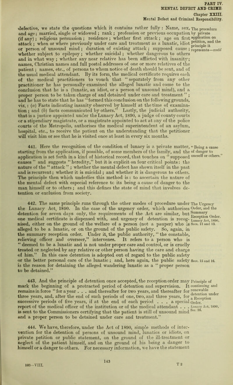 MENTAL DEFECT AND CRIME- Chapter XXIII. Mental Defect and Criminal Responsibility. defective, we state the questions which it contains rather fully : Name, sex. The procedure and age; married, single or widowed ; rank ; profession or previous occupation by private (if any) ; religious persuasion ; residence ; whether first attack ; age on first application on attack ; when or where previously under care and treatment as a lunatic, idiot it or person of unsound mind ; duration of existing attack ; supposed cause ; represents— whether subject to epilepsy ; whether suicidal; whether dangerous to others and in what way ; whether any near relative has been afflicted with insanity; names, Christian names and full postal addresses of one or more relatives of the patient; names, etc., of persons to whom notice of death should be sent, and of the usual medical attendant. By its form, the medical certificate requires each of the medical practitioners to vouch that “ separately from any other practitioner he has personally examined the alleged lunatic and come to the conclusion that he is a (lunatic, an idiot, or a person of unsound mind), and a proper person to be taken charge of and detained under care and treatment ” ; and he has to state that he has “formed this conclusion on the following grounds, viz,: (a) Facts indicating insanity observed by himself at the time of examina- tion ; and (6) facts communicated by others.” Lastly, the judicial authority, that is a justice appointed under the Lunacy Act, 1890, a judge of county courts or a stipendiary magistrate, or a magistrate appointed to act at any of the police courts of the Metropolis, authorises the medical superintendent of an asylum, hospital, etc., to receive the patient on the understanding that the petitioner will visit him or see that he is visited once at least in every six months. 441. Here the recognition of the condition of lunacy is a private matter, “Being a cause starting from the application, if possible, of some members of the family, and the of danger to application is set forth in a kind of historical record, that touches on “ supposed oneself or others.” causes ” and suggests “ heredity,” but it is explicit on four critical points : the nature of the “ attack ” ; whether the mental defect has shown itself in the past and is recurrent; whether it is suicidal; and whether it is dangerous to others. The principle then which underlies this method is : to ascertain the nature of the mental defect with especial reference tc its being a cause of danger to the man himself or to others ; and this defines the state of mind that involves de- tention or exclusion from society. 442. The same principle runs through the other modes of procedure under The Urgency the Lunacy Act, 1890. In the case of the urgency order, which authorises Order, und the detention for seven days only, the requirem_ents of the Act are similar, but Order one medical certificate is dispensed with, and urgency of detention is recog- Act, 1890^ nised, either on the ground of the welfare of a person (not a pauper) who is Secs, ii and is. alleged to be a lunatic, or on the ground of the public safety. So, again, in the summary reception order. Under it, the public authority, “ the constable, relieving officer and overseer,” intervenes. It refers to a person who is “ deemed to be a lunatic and is not under proper care and control, or is cruelly treated or neglected by any relative or other person having the care and charge of him.” In this case detention is adopted out of regard to the public safety or the better personal care of the lunatic ; and, here again, the public safety Sees. 15 and 16. is the reason for detaining the alleged wandering lunatic as a “ proper person to be detained.” 443. And the principle of detention once accepted, the reception order may Principle of mark the beginning of a protracted period of detention and supervision. It continuing and remains in force “for a year . . . and thereafter for two years, and thereafter for . three years, and, after the end 01 such periods 01 one, two, and three years, for ^ j^geeptiou successive periods of five years, if at the end of each period ... a special Order, report of the medical officer of the institution or of the medical attendant . . . Lunacy Act, isoo, is sent to the Commissioners certifying that the patient is still of unsound mind and a proper person to be detained under care and treatment.” 444. We have, therefore, under the Act of 1890, simple methods of inter- vention for the detention of persons of unsound mind, lunatics or idiots, on private petition or public statement, on the ground of the ill-treatment or neglect of the patient himself, and on the ground of his being a danger to himself or a danger to others. For necessary information, we have the statement T 2 103-VIII.