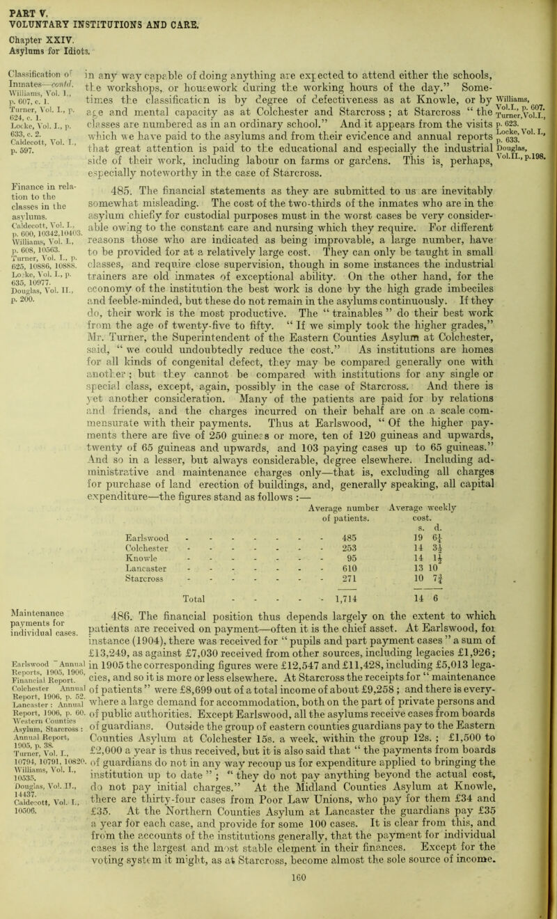 VOLUNTARY INSTITUTIONS AND CARE. Chapter XXIV. Asylums for Idiots. Classification of Imnates—contd. Williams, Vol. 1., p. 007, c. 1. Turner, Vo!. I., p. 024, e. 1. Locke, Vol. I., p. 033, c. 2. Caldecott, Vol. I., p. 597. Finance in rela- tion to the classes in the asylums. Caldecott, Vol. I., ]). 000, 10342,10403. Williants, Vol. I., ]). 008, 10503. Turner, Vol. I., p. 025, 10880, 10888. Lojke, Vol. I., p. 035, 10077. Douglas, Vol. II., p. 200. in any way capable of doing anything are expected to attend either the schools, the workshops, or housework during the working hours of the day.” Some- times the classificaticn is by degree of defectiveness as at Knowle, or by Williams, age and mental capacity as at Colchester and Starcross ; at Starcross “ the Tumer,Voi.i.' classes are numbered as in an ordinary school.” And it appears from the visits p- 623. wliich we have paid to the asylums and from their evidence and annual reports press’.' that great attention is paid to the educational and especially the industrial Douglas, side of their work, including labour on farms or gardens. This is. perhaps, especially noteworthy in the case of Starcross. 485. The financial statements as they are submitted to us are inevitably somewhat misleading. The cost of the two-thirds of the inmates who are in the asylum chiefly for custodial purposes must in the worst cases be very consider- able owing to the constant care and nursing which they require. For different reasons those who are indicated as being improvable, a large number, have to be provided for at a relatively large cost. They can only be taught in small classes, and require close supervision, though in some instances the industrial trainers are old inmates of exceptional ability. On the other hand, for the economy of the institution the best work is done by the high grade imbeciles and feeble-minded, but these do not remain in the asylums continuously. If they do, their work is the most productive. The “ trainables ” do their best work from the age of twenty-five to fifty. “ If we simply took the higher grades,” Mr. Turner, the Superintendent of the Eastern Counties Asylum at Colchester, said, “ we could undoubtedly reduce the cost.” As institutions are homes for all kinds of congenital defect, they may be compared generally one with another ; but they cannot be compared with institutions for any single or special class, except, again, possibly in the case of Starcross. And there is yet another consideration. Many of the patients are paid for by relations and friends, and the charges incurred on their behalf are on a scale com- mensurate with their payments. Thus at Earlswood, “ Of the higher pay- ments there are five of 250 guineps or more, ten of 120 guineas and upwards, twenty of 65 guineas and upwards, and 103 paying cases up to 65 guineas.” And so in a lesser, but always considerable, degree elsewhere. Including ad- ministrative and maintenance charges only—that is, excluding all charges for purchase of land erection of buildings, and, generally speaking, all capital expenditure—the figures stand as follows :— Average number Average weekly Earlswood of patients. 485 cost, s. d. 19 6-1- Colchester - - - - 253 14 31 Knowle - - - - 95 14 U Lancaster - - - - 610 13 10 Starcross - - - - 271 10 7| Total . _ - 1,714 14 6 Maintenance payments for individual cases. Earlswood Annual Reports, 1905, 1900, Financial Report. Colchester Annual Report, 1906, p. 52. Lancaster : Annual Report, 1906, p. 00. Western Counties Asylum, Starcross : Annual Report, 1905, p. 38. Turner, Vol. 1., 10794, 10791, 10820. Williams, Vol. L, 10535. Douglas, Vol. IT., 14437. Caldecott, Vol. I., 10506. 486. The financial position thus depends largely on the extent to which patients are received on payment—often it is the chief asset. At Earlswood, foi instance (1904), there was received for “ pupils and part payment cases ” a sum of £13,249, as against £7,030 received from other sources, including legacies £1,926; in 1905 the corresponding figures were £12,547 and £11,428, including £5,013 lega- cies, and so it is more or less elsewhere. At Starcross the receipts for “ maintenance of patients ” were £8,699 out of a total income of about £9,258 ; and there is every- where a large demand for accommodation, both on the part of private persons and of public authorities. Except Earlswood, all the asylums receive cases from boards of guardians. Outside the group of eastern counties guardians pay to the Eastern Counties Asylum at Colchester 15s. a week, within the group 12s. ; £1,500 to £2,000 a year is thus received, but it is also said that “ the payments from boards of guardians do not in any way recoup us for expenditure applied to bringing the institution up to date ” ; they do not pay anything beyond the actual cost, do not pay initial charges.” At the Midland Counties Asylum at Knowle, there are thirty-four cases from Poor Law Unions, who pay for them £34 and £35. At the Northern Counties Asylum at Lancaster the guardians pay £35 a year for each case, and provide for some 100 cases. It is clear from this, and from the accounts of the institutions generally, that the payment for individual cases is the largest and most stable element in their finances. Except for the voting system it might, as at Starcross, become almost the sole source of income.