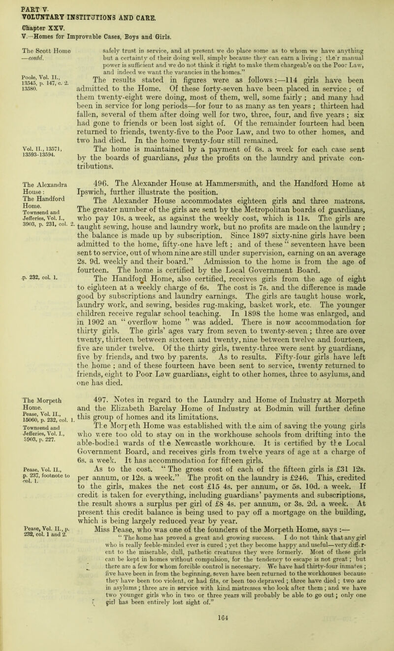 VOITTNIARY INSTITIJTIONS AND CARE. Chapter XXV. V.—Homes for Improvable Cases, Boys and Girls. The Scott Home —contd. Poole, Vol. II., 13545, p. 147, c. 2. 1.3,580. Vol. II., 13571, 1359.3-13594. safely trust in service, and at present we do place some as to whom we have anything but a certainty of their doing well, simply because the)' can earn a living ; the’r manual power is sufficient and we do not think it right to make them chargeab’e on the Poor Law, and indeed we want the vacancies in the homos.” The results stated in figures were as follows:—114 girls have been admitted to the Home. Of these forty-seven have been placed in service ; of them twenty-eight were doing, most of them, well, some fairly ; and many had been in service for long periods—for four to as many as ten years ; thirteen had fallen, several of them after doing well for two, three, four, and five years ; six had gone to friends or been lost sight of. Of the remainder fourteen had been returned to friends, twenty-five to the Poor Law, and two to other homes, and two had died. In the home twenty-four still remained. The home is maintained by a payment of 6s. a week for each case sent by the boards of guardians, 'plus the profits on the laundry and private con- tributions. The Alexandra House: The Handford Home. Townsend and JefFeries, Vol. I., 3903, p. 231, col. 2. ,p. 232, col. 1. The Morpeth Home. Pease, Vol. II., 16060, p. 232, col. 1. Townsend and Jefiferies, Vol. I., 3903, p. 227. Pease, Vol. II., p. 237, footnote to col. 1. Pease, Vol. II., p. 232, col. 1 and 2. 496. The Alexander House at Hammersmith, and the Handford Home at Ipswich, further illustrate the position. The Alexander House accommodates eighteen girls and three matrons. The greater number of the girls are sent by the Metropolitan boards of guardians, who pay 10s. a week, as against the weekly cost, which is 11s. The girls are taught sewing, house and laundry work, but no profits are made on the laundry ; the balance is made up by subscription. Since 1897 sixty-nine girls have been admitted to the home, fifty-one have left; and of these “ seventeen have been sent to service, out of whom nine are still under supervision, earning on an average 2s. 9d. weekly and their board.” Admission to the home is from the age of fourteen. The home is certified by the Local Government Board. The Handfo^ Home, also certified, receives girls from the age of eight to eighteen at a weekly charge of 6s. The cost is 7s. and the difference is made good by subscriptions and laundry earnings. The girls are taught house work, laundry work, and sewing, besides rug-making, basket work, etc. The younger children receive regular school teaching. In 1898 the home was enlarged, and in 1902 an “ overflow home ” was added. There is now accommodation for thirty girls. The girls’ ages vary from seven to twenty-seven; three are over twenty, thirteen between sixteen and twenty, nine between twelve and fourteen, five are under twelve. Of the thirty girls, twenty-three were sent by guardians, five by friends, and two by parents. As to results. Fifty-four girls have left the home ; and of these fourteen have been sent to service, twenty returned to friends, eight to Poor Law guardians, eight to other homes, three to asylums, and one has died. 497. Notes in regard to the Laundry and Home of Industry at Morpeth and the Elizabeth Barclay Home of Industry at Bodmin will further define this group of homes and its limitations. The Morj eth Home was established with the aim of saving the young girls who were too old to stay on in the workhouse schools from drifting into the able-bodied wards of the Newcastle workhouse. It is certified by the Local Government Board, and receives girls from twelve years of age at a charge of 6s. a week. It has accommodatiou for fifteen girls. As to the cost. “ The gross cost of each of the fifteen girls is £31 12s. per annum, or 12s. a week.” The profit on the laundry is £246. This, credited to the girls, makes the net cost £15 4s. per annum, or 5s. lOd. a week. If credit is taken for everything, including guardians’ payments and subscriptions, the result shows a surplus per girl of £8 4s. per annum, or 3s. 2d. a week. At present this credit balance is being used to pay off a mortgage on the building, which is being largely reduced year by year. Miss Pease, who was one of the founders of the Morpeth Home, says :— “ The home has proved a great and growiog success. I do not think that any girl who is really feeble-minded ever is cured ; yet they become happy and useful—very diffir- ent to the miserable, dull, pathetic creatures they were formerly. Most of these girls can be kept in homes without compulsion, for the tendency to escape is not great; but there are a few for whom forcible control is necessary. We have had thirty-four inmates ; five have been in from the beginning, seven have been returned to the workhouses because they have been too violent, or had fits, or been too depraved ; three have died ; two are in asylums ; three are in service with kind mistresses who look after them ; and we have two younger girls who in two or three years will probably be able to go out; only one r girl has been entirely lost sight of.”