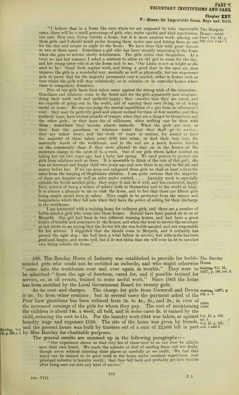 sterling, Vol. II, p. 190, c. 1. _ PART V. VOLUNTARY INSTITUTIONS AND CARE. Chapter XXV. V.—Homes for Impiovable Cases, Boys and Girls. “ I believe that in a home like ours where we are supposed to take improvable The Morpeth cases, there will be a small percentage of girls, who, under careful and kind supervision. Home contd. can earn their own living outside a home, but it is most anxious work placing out Peas?, Vol. II., ]). these girls, and I should much prefer keeping them under care and letting them go out ‘^2, cols. 1 an 1 2. for the day and return at night to the home. We have done this with great success in two or three cases. Sometimes a girl who has been steadily improving in the home when she goes to service slowly deteriorates. The girls notice this themselves. At a treat we had last summer I asked a mistress to allow an old girl to come for the day, and her young sister who is at the home said to me, ‘ Our Lizzie is not as bright as she used to be.’ Good food, regular work, and living a good deal in the open air, does improve the girls in a wonderful way, mentally as well as physically, but our experience goes to prove that for the majority permanent care is needed, either in homes such as ours where the girls will stay voluntarily, or in colonies or in custodial homes where there is compulsory detention. Five of our girls have been taken away against the strong wish of the committee. Guardians and relations come to the home and see the girls apparently new creatures, doing their work well and perfectly happy; they consider that they are cured, and are capable of going out in the world, and of earning their own living, or of being useful at home. No one can judge the mental capabilities of a girl from an afternoon’s visit; they may be perfectly good and almost normal for three or four months, and then suddenly lapse, have violent attacks of temper, when they are a danger to themselves and the other girls; or they have fits of sullenness, when nothing can be done with them ; sometimes they become almost imbecile. When the girls are seen at their best the guardians or relations insist that they shall go to service ; they are taken awa)’’, and the work of years is undone, for sooner or later the majority of those taken away drift into crime, or find their way into the maternity wards of the workhouse, and in the end are a much heavier burden on the community than if they were allowed to stay on in the homes at the moderate charge to the rates of Gs. a week. One of our girls whose father insisted on taking her out two years ago, had a baby last spring. We need powers to protect our girls from relations such as these. It is miserable to think of the ruin of this girl; she w'as an innocent and happy child two years ago and now there is no end to the sin and misery before her. If we can keep and safeguard these girls we shall at least relieve the rates from the keeping of illegitimate children. I am quite certain that the majority of them are happier as well as safer under control. . . . Laundry work is especially suitable for feeble-minded girls ; they enjoy it and do it well, and live contented, happy lives, instead of being a source of misery both to themselves and to the world at large. It is always a pleasure to me to visit the home, and to feel that there are fifteen girls living simple useful lives in safety. They ought to be protected from the misery and temptations which they fall into when they have the power of asking for their discharge in the workhouse. I am connected with a training home for ordinary girls, and there are a number of feeble-minded girls who come into these homes. Several have been passed on to us at Morpeth. One girl had been in two difterent training homes, and had been a great source of trouble and annoyance in the homes, and when she went to service the secretary I at last Avrote to me saying that the doctor felt she was feeble-minded, and not responsible for her actions. I suggested that she should come to Morpeth, and it certainly has proved the right step ; she had been a total failure in service, but with us she has been good and happy, and works well, but I do not think that she will ever be fit to earn her own living outside the home.” 498. The Barclay Home of Industry was established to provide for feeble- The Barclay minded girls who could not be certified as imbecile, and who might otherwise Home. “ come into the workhouse over and over again in trouble.” They were to 2 be admitted “ from the age of fourteen, cared for, and if possible trained for ’ service, or. at all events, trained to some useful work.” Since 1903 the home has been certified by the Local Government Board for twenty girls. As to cost and charges. The charge for girls from Cornwall and Devon sterling, 14377, p. is 5s., 7s. from other counties; but in several cases the payment asked of the 0. 1. Poor Law guardians has been reduced from 5s. to 4s., 3s., and 2s., in view of the increased earnings of the girls for whom they pay. The cost of maintaining usss! the cliildren is about 14s. a week, all told, and in some cases 3s. is earned by the child, reducing the cost to 11s. For the laundry work £344 was taken, as against Voi.^ii. p. i92, ^ laundry wage and expenses £150. The site of the home was given by friends, jj p and the present house was built by trustees out of a sum of £2,000 left in part cols. 1 and 2. by Miss Barclay for charitable purposes. The general results are summed up in the following paragraphs :— “ Our experience shows us that very few of those sent to us can ever be able^to earn their own bread. We made the mistake at first of sending them out too freely, though never without selecting their places as carefully as we could. We find that many can be trained to do good work in the home under constant supervision (our principal industry is laundry work) ; that they fall back and probably get into trouble after being sent out into any kind of service.” 2