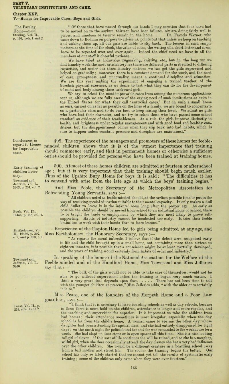 VOLUNTARY INSTITUTIONS AND CARR Chapter XXV. V.—Homes for Improvable Cases, Boys and Girls. The Barclay Home—contd. Sterling, Vol. II., p. 191, cols. 1 and 2. “ Of those that have passed through our hands I may mention that four have had to be moved on to the asylum, thirteen have been failures, six are doing fairly well in places, and nineteen or twenty remain in the home. . . Dr. Francis Warner, who came down to Bodmin on purpose to advise us, points out that unless we keep on teaching and waking them up, all our girls are liable to slip back. The lessons in such simple matters as the time of the clock, the value of coins, the writing of a short letter and so on, have to be repeated over and over again. Indeed the chief need we have in all the members of our staff is cheerful patience. We have tried as industries rugmaking, knitting, etc., but in the long nm we find laundry work the most satisfactory, as there are different parts in it suited to differing capacities, and under our three laundry matrons we can get the girls supervised and helped on gradually ; moreover, there is a constant demand for the work, and the need of care, promptness, and punctuality means a continual discipline and education. We are this year making the experiment of engaging a trained teacher of the Swedish physical exercises, as we desire to test what they can do for the development of mind and body among these backward girls. We try to select the most improvable cases from among the numerous applications sent us, although we are fully aware of the crying need of such institutions as exist in the United States for what they call ‘ custodial cases.’ But in such a small home as ours, carried on as far as possible on the lines of a family, we are bound to concentrate on a particular class and to do our best to keep raising their level. We admit no girls who have lost their character, and we try to select those who have passed some school standard as evidence of their teachableness. As a rule the girls improve distinctly in health and brightness under regular management and with good food and healthy con- ditions, but the disappointment comes when they slip back into bad habits, which is sure to happen unless constant pressure and discipline are maintained.” Conclusions in regard to Homes for Improvable cases. Early training of children neces- sary. Tovmsend and Jefferies, Vol. I., 3903, p. 231, col. 2. Poole, Vol. II., 1345G, p. 148, col. 1. Bartholomew, Vol. II., 16430, p. 307, c. 2, and p. 308, c. 1. Townsend and Jefferies, Vol. I., 3950. Pease, Vol. II., p. 233, cols. 1 and 2. 499. The experience of the managers and promoters of these homes for feeble- minded children shows that it is of the utmost importance that training should commence early, and that in permanent homes or otherwise a sufficient outlet should be provided for persons who have been trained at training homes. 500. At most of these homes children are admitted at fourteen or after school age ; but it is very important that their training should begin much earlier. Thus of the Upshire Bury Home for boys it is said: “ The difficulties it has to contend with arise from the late age at which the boys’ training begins.” And Miss Poole, the Secretary of the Metropolitan Association for Befriending Young Servants, says :— “ All cbildren noted as feeble-minded should, at the earliest possible time be put in the way of receiving special education suitable to their mental capacity. It only makes a dull child duller to leave it in the infants’ room long after the proper age. As early as possible the children should be moved from school to an industrial home or school, there to be taught the trade or employment by which they are most likely to prove self- supporting. Habits of industry cannot be inculcated too early. It tries their feeble brains less to work with their hands than to learn lessons.” Experience of the Clapton Home led to girls being admitted at any age, and Miss Bartholomew, the Honorary Secretary, says :— “ As regards the moral imbecile, I believe that if the defect were recognised early in life and the child brought up in a small home, not containing more than sixteen to eighteen inmates, it is possible that a conscience might be at least partially developed, and the years of training would certainly form habits of order and industry.” In speaking of the homes of the National Association for the Welfare of the Feeble-minded and of the Handford Home, Miss Townsend and Miss Jefferies say that:— “ The bulk of the girls would not be able to take care of themselves, would not be able to go without supervision, unless the training is begim very much earlier. I think a very great deal depends upon that There has not been time to tell with the younger children at present,” Miss Jefferies adds, “ with the older ones certainly it is so.” Miss Pease, one of the founders of the Morpeth Home and a Poor Law guardian, says :— “ I think that it is necessary to have boarding schools as well as day schools, because in them there is more hold on the children, attendance is longer and more regular, and the teaching and supervision far superior. It is important to take the children from bad homes ; their attendance sometimes is most irregular, especially when the day school is far from the child’s home. A woman came to see me the other day whose daughter had been attending the special class, and she had entirely disappeared for eight days ; on the ninth night the police found her and she was remanded to the workhouse for a week. She had slept on door-steps or in open spaces all this time. She is a nice looking tall girl of eleven ; if this sort of life continues she will be ruined, and as she is a naughty, wilful girl, when she does occasionally attend the day classes she has a very bad influence over the other children. She would be a different creature in a boarding school away from a bad mother and street life. The sooner the training begins the better. Our school has only so lately started that we cannot yet tell the results of systematic early training ; some of the children only came when they were over fourteen.”