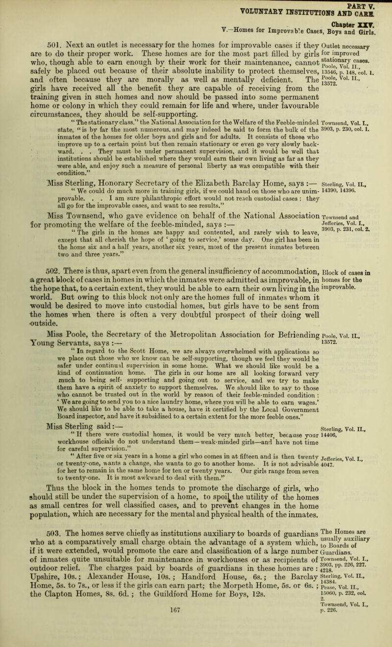 VOLITITTAB,Y IirSTITUTIOirS AND GARB. ^ X - unapterXXT. V—Homes for Improvable Cases, Boys and Girls. 501. Next an outlet is necessary for the homes for improvable cases if they Outlet necessary are to do their proper work. These homes are for the most part filled by girls improved who, though able to earn enough by their work for their maintenance, cannot safely be placed out because of their absolute inability to protect themselves, 13546’p. us, coi. i. and often because they are morally as well as mentally deficient. The girls have received all the benefit they are capable of receiving from the training given in such homes and now should be passed into some permanent home or colony in which they could remain for life and where, under favourable circumstances, they should be self-supporting. “ The stationary class.” the National Association for the Welfare of the Feeble-minded Townsend, Vol. I., state, “ is by far the most numerous, and may indeed be said to form the bulk of the 3903, p. 230, col. 1. inmates of the homes for older boys and girls and for adults. It consists of those who improve up to a certain point but then remain stationary or even go very slowly back- ‘ . ward. . . They must be under permanent supervision, and it woiild be well that institutions should be established where they would earn their own living as far as they were able, and enjoy such a measure of personal liberty as was compatible with their condition.” Miss Sterling, Honorary Secretary of the Elizabeth Barclay Home, says :— sterling, Voi. ii., “ We could do much more in training girls, if we could hand on those who are unim- 14390, 14396. provable. . . I am sure philanthropic effort would not reach custodial cases : they all go for the improvable cases, and want to see results.” Miss Townsend, who gave evidence on behalf of the National Association Townsend and for promoting the welfare of the feeble-minded, says :— 39or^%Ji°*coL2 “ The girls in the homes are happy and contented, and rarely wish to leave, ’ * except that all cherish the hope of ‘ going to service,’ some day. One girl has been in the home six and a half years, another six years, most of the present inmates between two and three years.” 502. There is thus, apart even from the general insufficiency of accommodation, Block of cases in a great block of cases in homes in which the inmates were admitted as improvable, in homes for the the hope that, to a certain extent, they would be able to earn their own living in the improvable, world. But owing to this block not only are the homes full of inmates whom it would be desired to move into custodial homes, but girls have to be sent from the homes when there is often a very doubtful prospect of their doing well outside. Miss Poole, the Secretary of the Metropolitan Association for Befriending Pooie, Voi. il. Young Servants, says :— 13572. “ In regard to the Scott Home, we are always overwhelmed with apphcations so we place out those who we know can be self-supporting, though we feel they would be safer under continual supervision in some home. What we should like would be a kind of continuation home. The girls in our home are all looking forward very much to being self- supporting and going out to service, and we try to make them have a spirit of anxiety to support themselves. We should like to say to those who cannot be trusted out in the world by reason of their feeble-minded condition : ‘ We are going to send you to a nice laundry home, where you will be able to earn wages.’ We should hke to be able to take a house, have it certified by the Local Government Board inspector, and have it subsidised to a certain extent for the more feeble ones.” Miss Sterling said^ ^ “ If there were custodial homes, it would be very much better, because your 14406, workhouse officials do not understand them—weak-minded girls—and have not time for careful supervision.” “ After five or six years in a home a girl who comes in at fifteen and is then twenty Jefferies Vol I or twenty-one, wants a change, she wants to go to another home. It is not advisable 4047. for her to remain in the same home for ten or twenty years. Our girls range from seven to twenty-one. It is most awkw'ard to deal with them.” Thus the block in the homes tends to promote the discharge of girls, who should still be under the supervision of a home, to spoi^the utility of the homes as small centres for well classified cases, and to prevent changes in the home population, which are necessary for the mental and physical health of the inmates. 503. The homes serve chiefly as institutions auxiliary to boards of guardians who at a comparatively small charge obtain the advantage of a system which, if it were extended, would promote the care and classiflcation of a large number of inmates quite unsuitable for maintenance in workhouses or as recipients of outdoor relief. The charges paid by boards of guardians in these homes are : Upshire, 10s.; Alexander House, 10s. ; Handford House, 6s.; the Barclay Home, 5s. to 7s., or less if the girls can earn part; the Morpeth Home, 5s. or 6s. ; the Clapton Homes, 8s. 6d. ; the Guildford Home for Boys, 12s. The Homes are usually auxiliary to Boards of Guardians. Townsend, Vol. L, 3903, pp. 226, 227. 4218. Sterling, Vol. II., 14384. Pease, Vol. II., 15060, p. 232, coL 2. Townsend, Vol. I.,