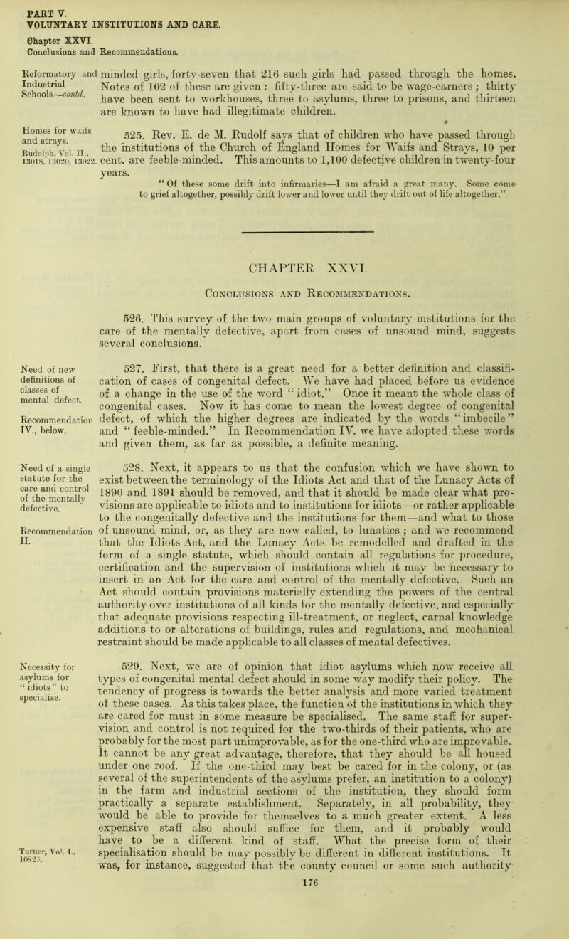 VOLimTARY INSTITUTIONS AND CARE. Chapter XXVI. Conclusions and Recommendations. Reformatory and minded girls, forty-seven that 216 such girls had passed through the homes. Industrial Notes of 102 of these are given : fifty-three are said to be wage-earners ; thirty Schools—contd. 1)00^ g0nt to workhouses, three to asylums, three to prisons, and thirteen are known to have had illegitimate children. Homes for waifs and strays. Rudolph, Vol. II., 13018. 13020, 13022 525. Rev. E. de M. Rudolf says that of children who have passed through the institutions of the Church of England Homes for Waifs and Strays, 10 per cent, are feeble-minded. This amounts to 1,100 defective children in twenty-four years. “ Of these some drift into infirmaries—I am afraid a great many. Some come to grief altogether, possibly drift lower and lower until they drift out of life altogether.” CHAPTER XXVI. Conclusions and Recommendations. 526. This survey of the two main groups of voluntary institutions for the care of the mentally defective, apart from cases of unsound mind, suggests several conclusions. 527. First, that there is a great need for a better definition and classifi- cation of cases of congenital defect. We have had placed before us evidence of a change in the use of the word “ idiot.” Once it meant the whole class of congenital cases. Now it has come to mean the lowest degree of congenital defect, of which the higher degrees are indicated by the words “ imbecile ” and “ feeble-minded.” In Recommendation IV. we have adopted these words and given them, as far as possible, a definite meaning. Need of a single 528. Next, it appears to us that the confusion which we have shown to statute for the exist between the terminology of the Idiots Act and that of the Lunacy Acts of ofThe*meiUal^^^^^ 1890 and 1891 should be removed, and that it should be made clear what pro- defective. ^ visions are applicable to idiots and to institutions for idiots—or rather applicable to the congenitally defective and the institutions for them—and what to those Recommendation of unsound mind, or, as they are now called, to lunatics ; and we recommend 11. Necessity for asylums for “ idiots ” to specialise. Turner, Vol. I., 10820. 176 that the Idiots Act, and the Lunacy Acts be remodelled and drafted in the form of a single statute, which should contain all regulations for procedure, certification and the supervision of institutions which it may be necessary to insert in an Act for the care and control of the mentally defective. Such an Act should contain provisions materially extending the powers of the central authority over institutions of all kinds for the mentally defective, and especially that adequate provisions respecting ill-treatment, or neglect, carnal knowledge additions to or alterations of buildings, rules and regulations, and mechanical restraint should be made applicable to all classes of mental defectives. 529. Next, we are of opinion that idiot asylums which now receive all types of congenital mental defect should in some way modify their policy. The tendency of progress is towards the better analysis and more varied treatment of these cases. As this takes place, the function of the institutions in which they are cared for must in some measure be specialised. The same staff for super- vision and control is not required for the two-thirds of their patients, who are probably for the most part unimprovable, as for the one-third who are improvable. It cannot be any great advantage, therefore, that they should be all housed under one roof. If the one-third may best be cared for in the colony, or (as several of the superintendents of the asylums prefer, an institution to a colony) in the farm and industrial sections of the institution, they should form practically a separate establishment. Separately, in all probability, they would be able to provide for themselves to a much greater extent. A less expensive staff also should suffice for them, and it probably would have to be a different kind of staff. What the precise form of their specialisation should be may possibly be different in different institutions. It was, for instance, suggested that the county council or some such authority Need of new definitions of classes of mental defect. Recommendation IV., below.