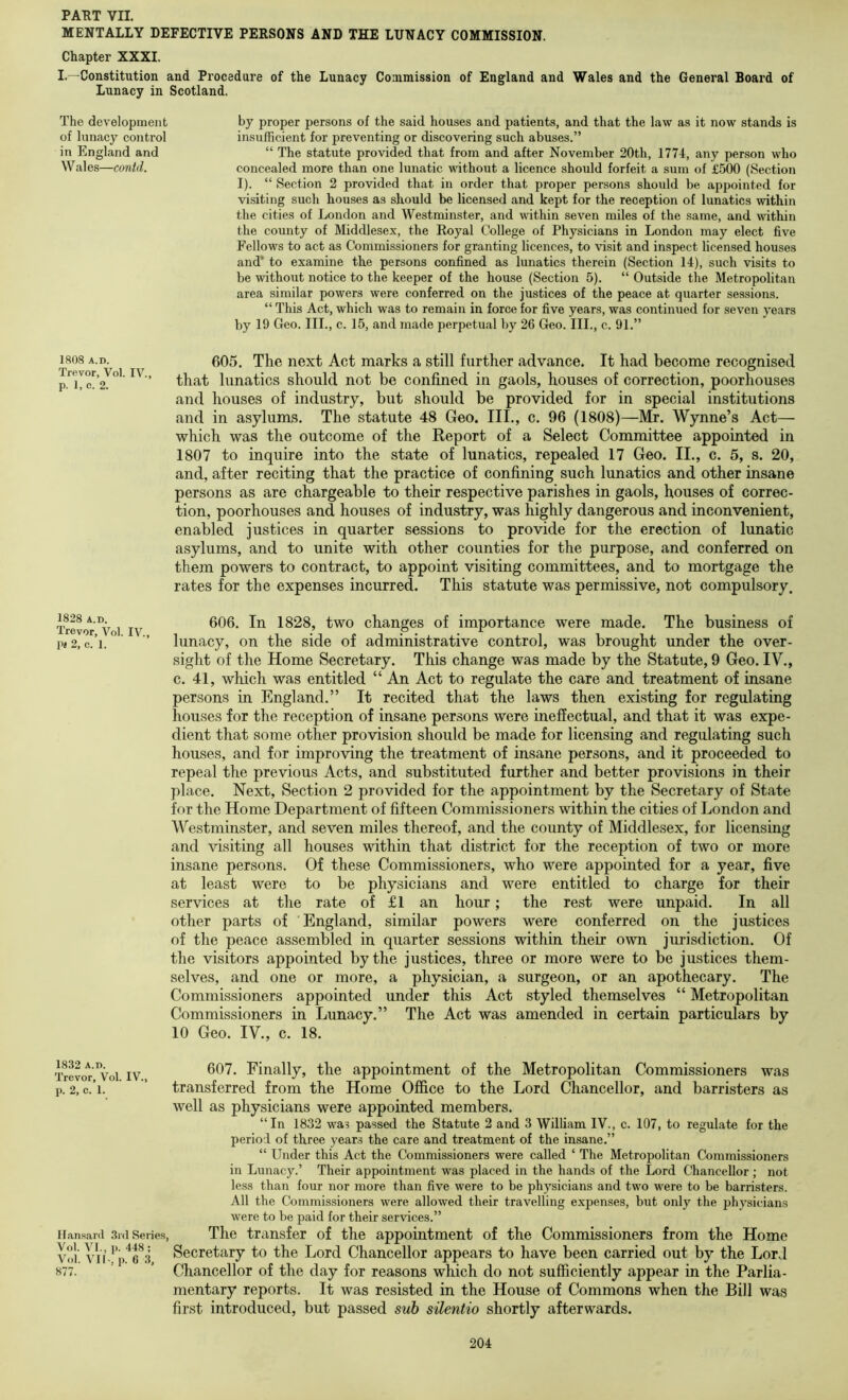 MENTALLY DEFECTIVE PERSONS AND THE LUNACY COMMISSION. Chapter XXXI. I.—Constitution and Procedure of the Lunacy Commission of England and Wales and the General Board of Lunacy in Scotland. The development of lunacy control in England and Wales—conid. by proper persons of the said houses and patients, and that the law as it now stands is insufficient for preventing or discovering such abuses.” “ The statute provided that from and after November 20th, 1774, any person who concealed more than one lunatic vuthout a licence should forfeit a sum of £500 (Section I). “ Section 2 provided that in order that proper persons should be appointed for visiting such houses as should be licensed and kept for the reception of lunatics within the cities of London and Westminster, and within seven miles of the same, and within the county of Middlesex, the Royal College of Physicians in London may elect five Fellows to act as Commissioners for granting licences, to visit and inspect licensed houses and* to examine the persons confined as lunatics therein (Section 14), such visits to be without notice to the keeper of the house (Section 5). “ Outside the Metropolitan area similar powers were conferred on the justices of the peace at quarter sessions. “ This Act, which was to remain in force for five years, was continued for seven years by 19 Geo. III., c. 15, and made perpetual by 26 Geo. III., c. 91.” 1808 A.D. 605. The next Act marks a still further advance. It had become recognised that lunatics should not be confined in gaols, houses of correction, poorhouses and houses of industry, but should be provided for in special institutions and in asylums. The statute 48 Geo. III., c. 96 (1808)—Mr. Wynne’s Act— which was the outcome of the Report of a Select Committee appointed in 1807 to inquire into the state of lunatics, repealed 17 Geo. II., c. 5, s. 20, and, after reciting that the practice of confining such lunatics and other insane persons as are chargeable to their respective parishes in gaols, houses of correc- tion, poorhouses and houses of industry, was highly dangerous and inconvenient, enabled justices in quarter sessions to provide for the erection of lunatic asylums, and to unite with other counties for the purpose, and conferred on them powers to contract, to appoint visiting committees, and to mortgage the rates for the expenses incurred. This statute was permi.ssive, not compulsory. 1828 A.D. Trevor, Vol. IV., 1>« 2, c. 1. 606. In 1828, two changes of importance were made. The business of lunacy, on the side of administrative control, was brought under the over- sight of the Home Secretary. This change was made by the Statute, 9 Geo. IV., c. 41, wliich was entitled “ An Act to regulate the care and treatment of insane persons in England.” It recited that the laws then existing for regulating houses for the reception of insane persons were ineffectual, and that it was expe- dient that some other provision should be made for licensing and regulating such houses, and for improving the treatment of insane persons, and it proceeded to repeal the previous Acts, and substituted further and better provisions in their place. Next, Section 2 provided for the appointment by the Secretary of State for the Home Department of fifteen Commissioners within the cities of London and Westminster, and seven miles thereof, and the county of Middlesex, for licensing and visiting all houses within that district for the reception of two or more insane persons. Of these Commissioners, who were appointed for a year, five at least were to be physicians and were entitled to charge for their services at the rate of £1 an hour; the rest were unpaid. In all other parts of England, similar powers were conferred on the justices of the peace assembled in quarter sessions within their own jm-isdiction. Of the visitors appointed by the justices, three or more were to be justices them- selves, and one or more, a physician, a surgeon, or an apothecary. The Commissioners appointed under this Act styled themselves “ Metropolitan Commissioners in Lunacy.” The Act was amended in certain particulars by 10 Geo. IV., c. 18. 1832 A.D. Trevor, Vol. IV., p. 2, c. 1. Ilans.anl 3id Series, Vol. VI., p. 448; Vol. VI1-, p. 6 .3, 877. 607. Finally, the appointment of the Metropolitan Commissioners was transferred from the Home Office to the Lord Chancellor, and barristers as well as physicians were appointed members. “In 1832 wa? passed the Statute 2 and 3 William IV., c. 107, to regulate for the period of three years the care and treatment of the insane.” “ Under this Act the Commissioners were called ‘ The Metropolitan Commissioners in Lunacy.’ Their appointment was placed in the hands of the Lord Chancellor ; not less than four nor more than five were to be physicians and two were to be barristers. All the Commissioners were allowed their travelling expenses, but only the physicians were to be paid for their services.” The transfer of the appointment of the Commissioners from the Home Secretary to the Lord Chancellor appears to have been carried out by the Lord Chancellor of the day for reasons which do not sufficiently appear in the Parlia- mentary reports. It was resisted in the House of Commons when the Bill was first introduced, but passed suh silentio shortly afterwards.